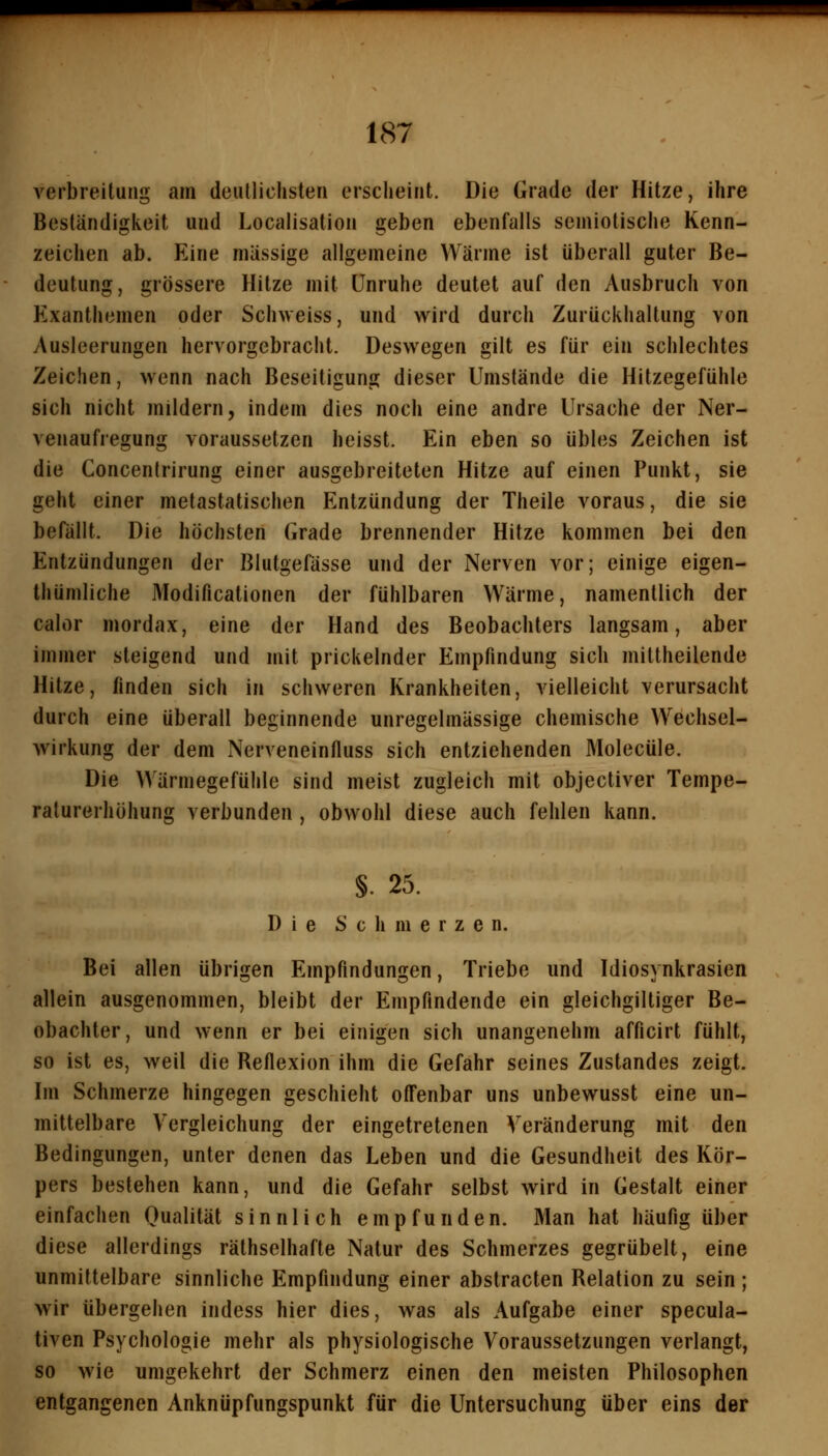 Verbreitung am deutlichsten erscheint. Die Grade der Hitze, ihre Beständigkeit und Locaiisation geben ebenfalls semiotische Kenn- zeichen ab. Eine massige allgemeine Wärme ist überall guter Be- deutung, grössere Hitze mit Unruhe deutet auf den Ausbruch von Exanthemen oder Schweiss, und vrird durch Zurückhaltung von Ausleerungen hervorgebracht. Deswegen gilt es für ein schlechtes Zeichen, wenn nach Beseitigung dieser Umstände die Hitzegefühle sich nicht mildern, indem dies noch eine andre Ursache der Ner- venaufregung voraussetzen heisst. Ein eben so übles Zeichen ist die Concentrirung einer ausgebreiteten Hitze auf einen Punkt, sie geht einer metastatischen Entzündung der Theile voraus, die sie befällt. Die höchsten Grade brennender Hitze kommen bei den Entzündungen der Blutgefässe und der Nerven vor; einige eigen- thümliche Modificationen der fühlbaren Wärme, namentlich der calor mordax, eine der Hand des Beobachters langsam, aber immer steigend und mit prickelnder Empfindung sich miltheilende Hitze, finden sich in schweren Krankheiten, vielleicht verursacht durch eine überall beginnende unregelmässige chemische Wechsel- wirkung der dem Nerveneinfluss sich entziehenden Molecüle. Die Wärmegefühle sind meist zugleich mit objectiver Tempe- raturerhöhung verbunden , obwohl diese auch fehlen kann. §. 25. Die Schmerzen. Bei allen übrigen Empfindungen, Triebe und Idiosynkrasien allein ausgenommen, bleibt der Empfindende ein gleichgiltiger Be- obachter, und wenn er bei einigen sich unangenehm afficirt fühlt, so ist es, weil die Reflexion ihm die Gefahr seines Zustandes zeigt. Im Schmerze hingegen geschieht offenbar uns unbewusst eine un- mittelbare Vergleichung der eingetretenen Veränderung mit den Bedingungen, unter denen das Leben und die Gesundheit des Kör- pers bestehen kann, und die Gefahr selbst wird in Gestalt einer einfachen Qualität sinnlich empfunden. Man hat häufig über diese allerdings räthsclhafte Natur des Schmerzes gegrübelt, eine unmittelbare sinnliche Empfindung einer abstracten Relation zu sein ; wir übergehen indess hier dies, was als Aufgabe einer specula- tiven Psychologie mehr als physiologische Voraussetzungen verlangt, so wie umgekehrt der Schmerz einen den meisten Philosophen entgangenen Anknüpfungspunkt für die Untersuchung über eins der