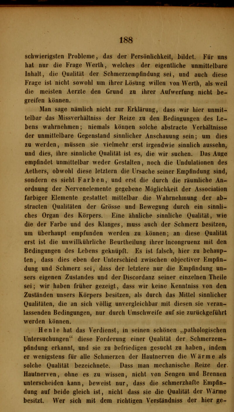 schwierigsten Probleme, das der Persönlichkeit, bildet. Für uns hat nur die Frage Werth, welches der eigentliche unmittelbare Inhalt, die Ouaülät der Schmerzempfindung sei, und auch diese Frage ist nicht sowohl um ihrer Lösung willen von Werth, als weil die meisten Aerzte den Grund zu ihrer Aufwerfung nicht be- greifen können. Man sage nämlich nicht zur Erklärung, dass wir hier unmit- telbar das Missverhältniss der Reize zu den Bedingungen des Le- bens w^ahrnehmen; niemals können solche abstracte Verhältnisse der unmittelbare Gegenstand sinnlicher Anschauung sein; um dies zu werden, müssen sie vielmehr erst irgendwie sinnlich aussehn, und dies, ihre sinnliche Qualität ist es, die wir suchen. Das Auge empfindet unmittelbar weder Gestalten, noch die Undulationen des Aethers, obwohl diese letztern die Ursache seiner Empfindung sind, sondern es sieht Farben, und erst die durch die räumliche An- ordnung der Nervenelemente gegebene Möglichkeit der Association farbiger Elemente gestattet mittelbar die Wahrnehmung der ab- slracten Qualitäten der Grösse und Bewegung durch ein sinnli- ches Organ des Körpers. Eine ähnliche sinnliche Qualität, wie die der Farbe und des Klanges, muss auch der Schmerz besitzen, um überhaupt empfunden werden zu können; an diese Qualität erst ist die unwillkührliche Beurtheilung ihrer Incongruenz mit den Bedingungen des Lebens geknüpft. Es ist falsch, hier zu behaup- ten, dass dies eben der Unterschied zwischen objectivcr Empfin- dung und Schmerz sei, dass der letztere nur die Empfindung un- sers eigenen Zuslandes und der Discordanz seiner einzelnen Theile sei; wir haben früher gezeigt, dass wir keine Kenntniss von den Zuständen unsers Körpers besitzen, als durch das Mittel sinnlicher Qualitäten, die an sich völlig unvergleichbar mit diesen sie veran- lassenden Bedingungen, nur durch Umschweife auf sie zurückgeführt werden können. Henle hat das Verdienst, in seinen schönen ,,pathologischen Untersuchungen diese Forderung einer Qualität der Schmerzem- I^findung erkannt, und sie zu befriedigen gesucht zu haben, indem er wenigstens für alle Schmerzen der Hautnerven die Wärme als solche Qualität bezeichnete. Dass man mechanische Reize der Hautnerven, ohne es zu wissen, nicht von Sengen und Brennen unterscheiden kann, beweist nur, dass die schmerzhafte Empfin- dung auf beide gleich ist, nicht dass sie die Qualität der Wärme besitzt. Wer sich mit dem richtigen Verständniss der hier ge-