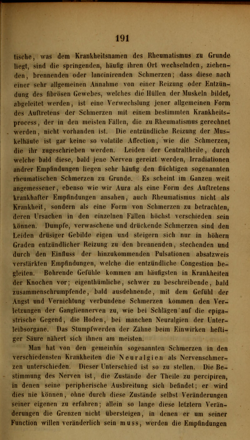 tische, was dem Krankheitsnamen des Rheumatismus zu Grunde liegt, sind die springenden, häufig ihren Ort wechselnden, ziehen- den, brennenden oder lancinirenden Schmerzen; dass diese nach einer sehr allgemeinen Annahme von einer Reizung oder Entzün- dung des fibrösen Gewebes, welches die Hüllen der Muskeln bildet, abgeleitet werden, ist eine Verwechslung jener allgemeinen Form des Auftretens der Schmerzen mit einem bestimmten Krankheits- process, der in den meisten Fällen, die zu Rheumatismus gerechnet werden, nicht vorhanden ist. Die entzündliche Reizung der Mus- kelhäute ist gar keine so volatile Affection, wie die Schmerzen, die ihr zugeschrieben werden. Leiden der Cenlraltheile, durch welche bald diese, bald jene Nerven gereizt werden, Irradiationen andrer Empfindungen liegen sehr häufig den flüchtigen sogenannten rheumatischen Schmerzen zu Grunde. Es scheint im Ganzen weit angemessener, ebenso wie wir Aura als eine Form des Auftretens krankhafter Empfindungen ansahen, auch Rheumatismus nicht als Krankheit, sondern als eine Form von Schmerzen zu betrachten, deren Ursachen in den einzelnen Fällen höchst verschieden sein können. Dumpfe, verwaschene und drückende Schmerzen sind den Leiden drüsiger Gebilde eigen und steigern sich nur in höhern Graden entzündlicher Reizung zu den brennenden, stechenden und durch den Einfluss der hinzukommenden Pulsationen absatzweis verstärkten Empfindungen, welche die entzündliche Congestion be- gleiten. Bohrende Gefühle kommen am häufigsten in Krankheiten der Knochen vor; eigenthümliche, schwer zu beschreibende, bald zusammenschrumpfende, bald ausdehnende, mit dem Gefühl der Angst und Vernichtung verbundene Schmerzen kommen den Ver- letzungen der Gangliennerven zu, wie bei Schlägen auf die epiga- strische Gegend, die Hoden, bei manchen Neuralgien der Unter- leibsorgane. Das Stumpfwerden der Zähne beim Einwirken hefti- ger Säure nähert sich ihnen am meisten. Man hat von den gemeinhin sogenannten Schmerzen in den verschiedensten Krankheiten die Neuralgien als Nervenschmer- zen unterschieden. Dieser Unterschied ist so zu stellen. Die Be- stimmung des Nerven ist, die Zustände der Theile zu percipiren, in denen seine peripherische Ausbreitung sich befindet; er wird dies nie können, ohne durch diese Zustände selbst Veränderungen seiner eigenen zu erfahren; allein so lange diese letztern Verän- derungen die Grenzen nicht übersteigen, in denen er um seiner Function willen veränderlich sein muss, werden die Empfindungen