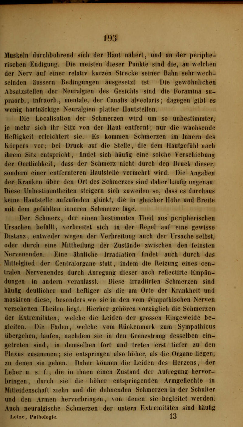 Muskeln diuchboliiend sich der Haut nähert, und an der periphe- rischen Endigung. Die meisten dieser Punkte sind die, an welchen der Nerv auf einer relativ kurzen Strecke seiner Bahn sehr wech- selnden äussern Bedingungen ausgesetzt ist. Die gewöhnlichen Absatzstellen der Neuralgien des Gesichts sind die Foramina su- praorb., infraorb., mentale, der Canalis alveolaris; dagegen gibt es wenig hartnäckige Neuralgien platter Hautstellen. Die Localisation der Schmerzen wird um so unbestimmter, je mehr sich ihr Sitz von der Haut entfernt; nur die wachsende Heftigkeit erleichtert sie. Es kommen Schmerzen im Innern des Körpers vor; bei Druck auf die Stelle, die dem Hautgefühl nach ihrem Sitz entspricht, findet sich häufig eine solche Verschiebung der Oertlichkeit, dass der Schmerz nicht durch den Druck dieser, sondern einer entfernteren Haufstelle vermehrt wird. Die Angaben der Kranken über den Ort des Schmerzes sind daher häufig ungenau. Diese Unbestimmtheiten steigern sich zuweilen so, dass es durchaus keine Hautstelle aufzufinden glückt, die in gleicher Höhe und Breite mit dem gefühlten inneren Schmerze läge. Der Schmerz, der einen bestimmten Theil aus peripherischen Ursachen befällt, verbreitet sich in der Regel auf eine gewisse Distanz, entweder wegen der Verbreitung auch der Ursache selbst, oder durch eine Mittheilung der Zustände zwischen den feinsten Nervenenden. Eine ähnliche Irradiation findet auch durch das Mittelglied der Cenlralorgane statt, indem die Reizung eines cen- tralen Nervenendes durch Anregung dieser auch reflectirte Empfin- dungen in andern veranlasst. Diese irradiirten Schmerzen sind häufig deutlicher und heftiger als die am Orte der Krankheit und maskiren diese, besonders wo sie in den vom sympathischen Nerven versehenen Theilen liegt. Hierher gehören vorzüglich die Schmerzen der Extremitäten, welche die Leiden der grossen Eingeweide be- gleiten. Die Fäden, welche vom Rückenmark zum Sympathicus übergehen, laufen, nachdem sie in den Grenzstrang desselben ein- getreten sind, in demselben fort und treten erst tiefer zu den Plexus zusammen; sie entspringen also höher, als die Organe liegen, zu denen sie gehen. Daher können die Leiden des Herzens, der Leber u. s. f., die in ihnen einen Zustand der Aufregung hervor- bringen, durch sie die höher entspringenden Armgeflechte in Mitleidenschaft ziehn und die dehnenden Schmerzen in der Schuller und den Armen hervorbringen, von denen sie begleitet werden. Auch neuralgische Schmerzen der untern Extremitäten sind häufig Lotze, Patliologie, 13