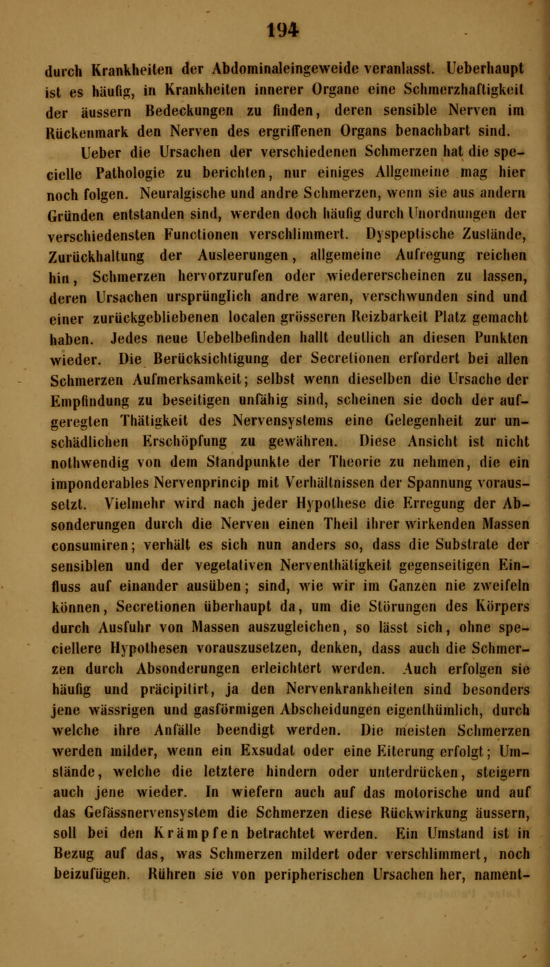 durch Krankheiten der Abdominaleingeweide veranlasst. Ueberhaupt ist es häufig, in Krankheiten innerer Organe eine Schmerzhaftigkeit der äussern Bedeckungen zu finden, deren sensible Nerven im Kückenmark den Nerven des ergriffenen Organs benachbart sind. lieber die Ursachen der verschiedenen Schmerzen hat die spe- cielle Pathologie zu berichten, nur einiges Allgemeine mag hier noch folgen. Neuralgische und andre Schinerzen, wenn sie aus andern Gründen entstanden sind, werden doch häufig durch Unordnungen der verschiedensten Functionen verschlimmert. Dyspeptische Zuslände, Zurückhaltung der Ausleerungen, allgemeine Aufregung reichen hin, Schmerzen hervorzurufen oder wiedererscheinen zu lassen, deren Ursachen ursprünglich andre waren, verschwunden sind und einer zurückgebliebenen localen grösseren Reizbarkeit Platz gemacht haben. Jedes neue Uebelbefinden hallt deutlich an diesen Punkten wieder. Die Berücksichtigung der Secrelionen erfordert bei allen Schmerzen Aufmerksamkeit; selbst wenn dieselben die Ursache der Empfindung zu beseitigen unfähig sind, scheinen sie doch der auf- geregten Thätigkeit des Nervensystems eine Gelegenheit zur un- schädlichen Erschöpfung zu gewähren. Diese Ansicht ist nicht nothwendig von dem Standpunkte der Theorie zu nehmen, die ein imponderables Nervenprincip mit Verhältnissen der Spannung voraus- setzt. Vielmehr wird nach jeder Hypothese die Erregung der Ab- sonderungen durch die Nerven einen Theil ihrer wirkenden Massen consumiren; verhält es sich nun anders so, dass die Substrate der sensiblen und der vegetativen Nerventhäligkeit gegenseitigen Ein- fluss auf einander ausüben; sind, wie wir im Ganzen nie zweifeln können, Secretionen überhaupt da, um die Störungen des Körpers durch Ausfuhr von Massen auszugleichen, so lässt sich, ohne spe- ciellere Hypothesen vorauszusetzen, denken, dass auch die Schmer- zen durch Absonderungen erleichtert werden. Auch erfolgen sie häufig und präcipilirt, ja den Nervenkrankheiten sind besonders jene wässrigen und gasförmigen Abscheidungen eigenlhümlich, durch welche ihre Anfälle beendigt werden. Die meisten Schmerzen werden milder, wenn ein Exsudat oder eine Eiterung erfolgt; Um- stände , welche die letztere hindern oder unterdrücken, steigern auch jene wieder. In wiefern auch auf das motorische und auf das Gefässnervensystem die Schmerzen diese Rückwirkung äussern, soll bei den Krämpfen betrachtet werden. Ein Umstand ist in Bezug auf das, was Schmerzen mildert oder verschlimmert, noch beizufügen. Rühren sie von peripherischen Ursachen her, nament-