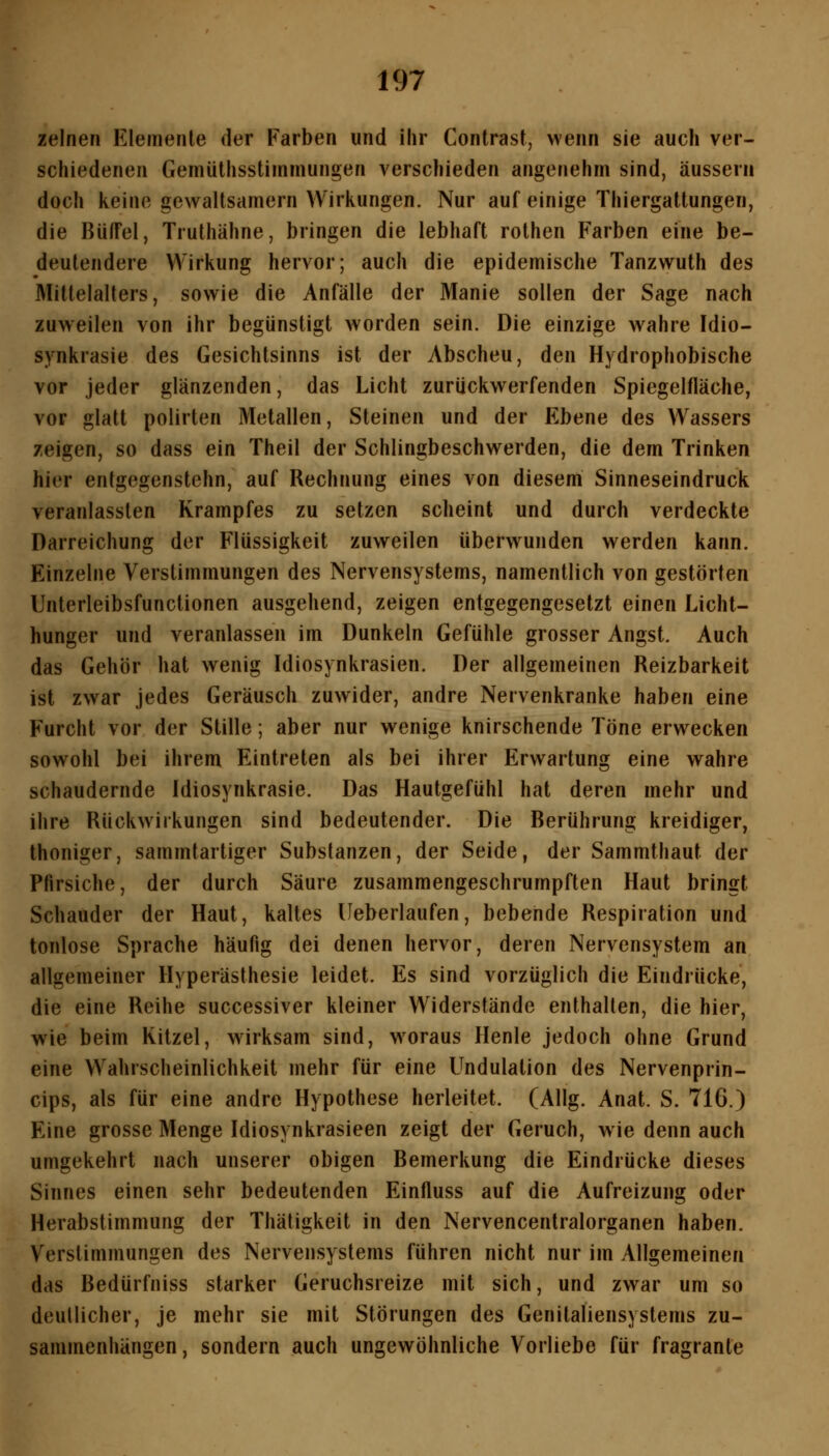 zelnen Elemenle der Farben und ihr Contrast, wenn sie auch ver- schiedenen Gemüthsstiinrnungen verschieden angenehm sind, äussern doch keine gewaltsamem VV'irliungen. Nur auf einige Thiergattungen, die Büffel, Truthähne, bringen die lebhaft rolhen Farben eine be- deutendere >¥irkung hervor; auch die epidemische Tanzwuth des Mittelalters, sowie die Anfälle der Manie sollen der Sage nach zuweilen von ihr begünstigt worden sein. Die einzige Avahre Idio- synkrasie des Gesichtsinns ist der Abscheu, den Hydrophobische vor jeder glänzenden, das Licht zurückwerfenden Spiegelfläche, vor glatt polirten Metallen, Steinen und der Ebene des Wassers zeigen, so dass ein Theil der Schlingbeschwerden, die dem Trinken hier enfgegenstchn, auf Rechnung eines von diesem Sinneseindruck veranlassten Krampfes zu setzen scheint und durch verdeckte Darreichung der Flüssigkeit zuweilen überwunden werden kann. Einzelne Verstimmungen des Nervensystems, namentlich von gestörten Unterleibsfunctionen ausgehend, zeigen entgegengesetzt einen Licht- hunger und veranlassen im Dunkeln Gefühle grosser Angst. Auch das Gehör hat wenig Idiosynkrasien. Der allgemeinen Reizbarkeit ist zwar jedes Geräusch zuwider, andre Nervenkranke haben eine Furcht vor der Stille; aber nur wenige knirschende Töne erwecken sowohl bei ihrem Eintreten als bei ihrer Erwartung eine wahre schaudernde Idiosynkrasie. Das Hautgefühl hat deren mehr und ihre Rückwirkungen sind bedeutender. Die Berührung kreidiger, thoniger, sammtartiger Substanzen, der Seide, der Sammthaut der Pfirsiche, der durch Säure zusammengeschrumpften Haut bringt Schauder der Haut, kaltes Ueberlaufen, bebende Respiration und tonlose Sprache häufig dei denen hervor, deren Nervensystem an allgemeiner Hyperästhesie leidet. Es sind vorzüglich die Eindrücke, die eine Reihe successiver kleiner Widerstände enthalten, die hier, wie beim Kitzel, wirksam sind, woraus Henle jedoch ohne Grund eine Wahrscheinlichkeit mehr für eine Undulation des Nervenprin- cips, als für eine andre Hypothese herleitet. (Allg. Anat. S. 716.) Eine grosse Menge Idiosynkrasieen zeigt der Geruch, wie denn auch umgekehrt nach unserer obigen Bemerkung die Eindrücke dieses Sinnes einen sehr bedeutenden Einfluss auf die Aufreizung oder Herabstimmung der Thätigkeit in den Nervencentralorganen haben. Verstimmungen des Nervensystems führen nicht nur im Allgemeinen das Bedürfniss starker Geruchsreize mit sich, und zwar um so deutlicher, je mehr sie mit Störungen des Genitaliensystems zu- sammenhängen, sondern auch ungewöhnliche Vorliebe für fragrante