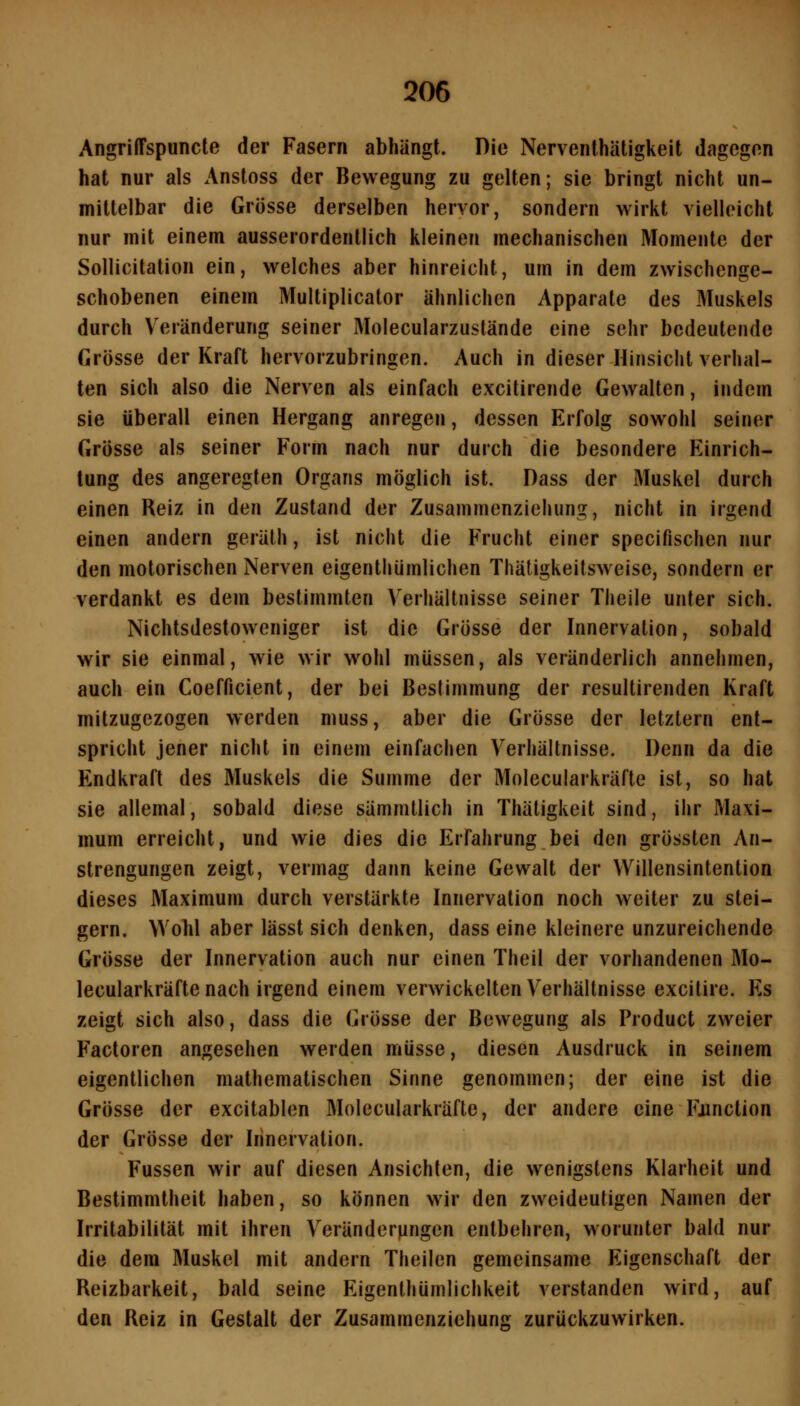 AngrilTspuncte der Fasern abhängt. Die Nerventhätigkeit dagegen hat nur als Anstoss der Bewegung zu gelten; sie bringt nicht un- mittelbar die Grösse derselben hervor, sondern wirkt vielleicht nur mit einem ausserordentlich kleinen mechanischen Momente der Sollicitation ein, welches aber hinreicht, um in dem zwischenge- schobenen einem Multiplicator ähnlichen Apparate des Muskels durch Veränderung seiner Molecularzustände eine sehr bedeutende Grösse der Kraft hervorzubringen. Auch in dieser Hinsicht verhal- ten sich also die Nerven als einfach excitirende Gewalten, indem sie überall einen Hergang anregen, dessen Erfolg sowohl seiner Grösse als seiner Form nach nur durch die besondere Einrich- tung des angeregten Organs möglich ist. Dass der Muskel durch einen Reiz in den Zustand der Zusamnienzieiiung, nicht in irgend einen andern geräth, ist nicht die Frucht einer specifischen nur den motorischen Nerven eigenthümlichen Thäligkeitsweise, sondern er verdankt es dem bestimmten Verhältnisse seiner Theile unter sich. Nichtsdestoweniger ist die Grösse der Innervation, sobald wir sie einmal, wie wir wohl müssen, als veränderlich annehmen, auch ein Coefficient, der bei Bestimmung der resultirenden Kraft mitzugezogen werden muss, aber die Grösse der letztern ent- spricht jener nicht in einem einfachen Verhältnisse. Denn da die Endkraft des Muskels die Summe der Molecularkräfte ist, so hat sie allemal, sobald diese sämmtlich in Thätigkeit sind, ihr Maxi- mum erreicht, und wie dies die Erfahrung bei den grössten An- strengungen zeigt, vermag dann keine Gewalt der Willensintention dieses Maximum durch verstärkte Innervation noch weiter zu stei- gern. Wohl aber lässt sich denken, dass eine kleinere unzureichende Grösse der Innervation auch nur einen Theil der vorhandenen Mo- lecularkräfte nach irgend einem verwickelten Verhältnisse excitire. Es zeigt sich also, dass die Grösse der Bewegung als Product zweier Factoren angesehen werden müsse, diesen Ausdruck in seinem eigentlichen mathematischen Sinne genommen; der eine ist die Grösse der excitablen Molecularkräfte, der andere eine Function der Grösse der Innervation. Füssen wir auf diesen Ansichten, die wenigstens Klarheit und Bestimmtheit haben, so können wir den zweideutigen Namen der Irritabilität mit ihren V^eränderMngen entbehren, worunter bald nur die dem Muskel mit andern Theilen gemeinsame Eigenschaft der Reizbarkeit, bald seine Eigenlhümlichkeit verstanden wird, auf den Reiz in Gestalt der Zusammenziehung zurückzuwirken.