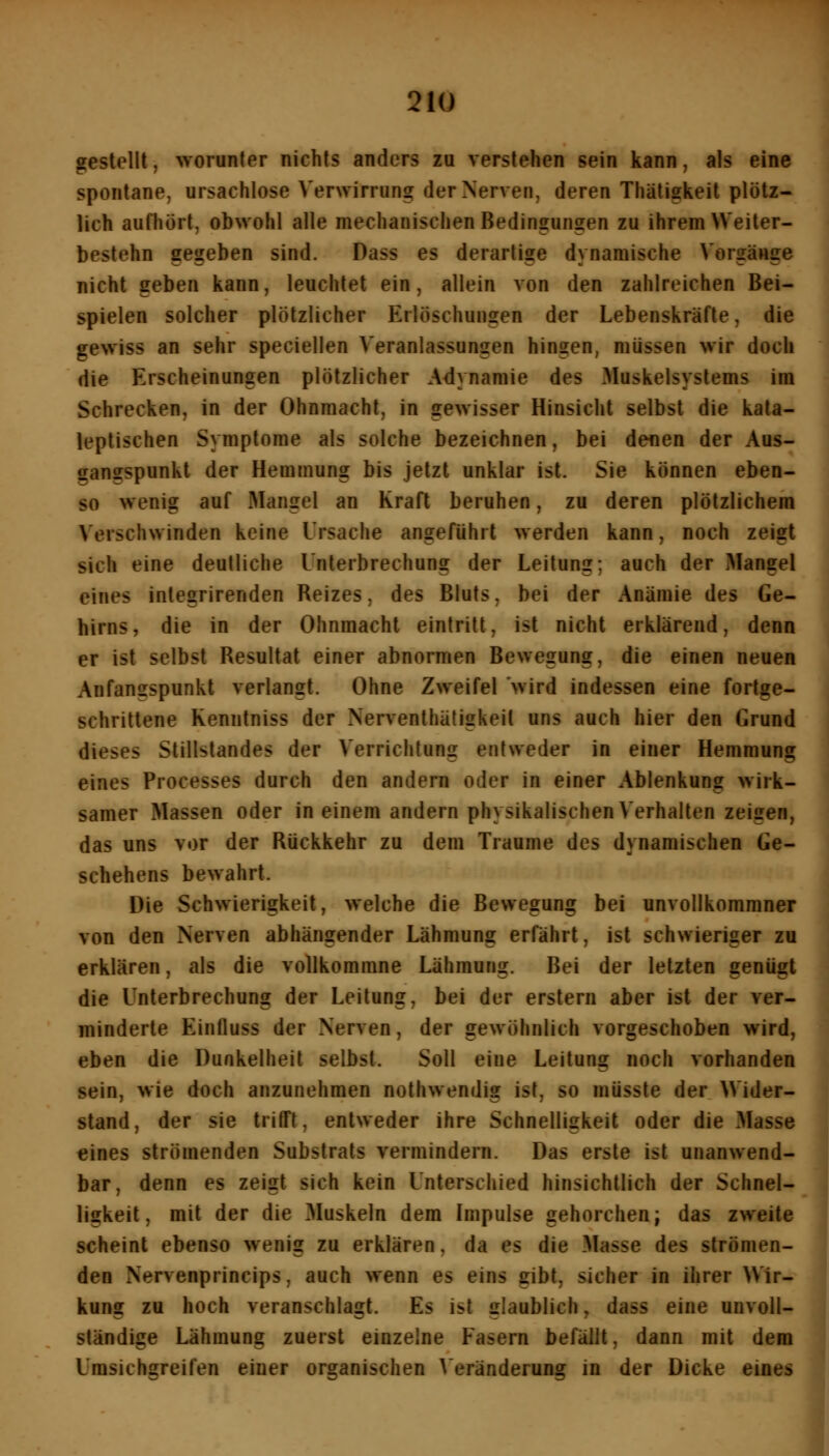 gestellt, worunter nichts anders zu verstehen sein kann, als eine spontane, ursachlose Verwirrung der Nerven, deren Thätigkeit plötz- lich aufhört, obwohl alle mechanischen Bedingungen zu ihrem VVeiter- bestehn gegeben sind. Dass es derartige dynamische Vorgänge nicht geben kann, leuchtet ein, allein von den zahlreichen Bei- spielen solcher plötzlicher Erlöschungen der Lebenskräfte, die gewiss an sehr speciellen Veranlassungen hingen, müssen wir doch die Erscheinungen plötzlicher Adynamie des Muskelsyslems im Schrecken, in der Ohnmacht, in gewisser Hinsicht selbst die kata- leptischen Symptome als solche bezeichnen, bei denen der Aus- gangspunkt der Hemmung bis jetzt unklar ist. Sie können eben- so wenig auf Mangel an Kraft beruhen, zu deren plötzlichem Verschwinden keine Ursache angeführt werden kann, noch zeigt sich eine deutliche Unterbrechung der Leitung; auch der Mangel eines integrirenden Reizes, des Bluts, bei der Anämie des Ge- hirns, die in der Ohnmacht eintritt, ist nicht erklärend, denn er ist selbst Resultat einer abnormen Bewegung, die einen neuen Anfangspunkt verlangt. Ohne Zweifel wird indessen eine fortge- schrittene Kenntniss der Nerventhäligkeit uns auch hier den Grund dieses Stillstandes der Verrichtung entweder in einer Hemmung eines Processes durch den andern oder in einer Ablenkung wirk- samer Massen oder in einem andern physikalischen Verhalten zeigen, das uns vor der Rückkehr zu dem Traume des dynamischen Ge- schehens bewahrt. Die Schwierigkeit, welche die Bewegung bei unvollkommner von den Nerven abhängender Lähmung erfährt, ist schwieriger zu erklären, als die vollkomrane Lähmung. Bei der letzten genügt die Unterbrechung der Leitung, bei der erstem aber ist der ver- minderte Einfluss der Nerven, der gewöhnlich vorgeschoben wird, eben die Dunkelheit selbst. Soll eine Leitung noch vorhanden sein, wie doch anzunehmen nothwendig ist, so müsste der Wider- stand, der sie trifft, entweder ihre Schnelligkeit oder die Masse eines strömenden Substrats vermindern. Das erste ist unanwend- bar, denn es zeigt sich kein Unterschied hinsichtlich der Schnel- ligkeit, mit der die Muskeln dem Impulse gehorchen; das zweite scheint ebenso wenig zu erklären, da es die Masse des strömen- den Nervenprincips, auch wenn es eins gibt, sicher in ihrer Wir- kung zu hoch veranschlagt. Es ist glaublich, dass eine unvoll- ständige Lähmung zuerst einzelne Fasern befällt, dann mit dem Umsichgreifen einer organischen A eränderung in der Dicke eines