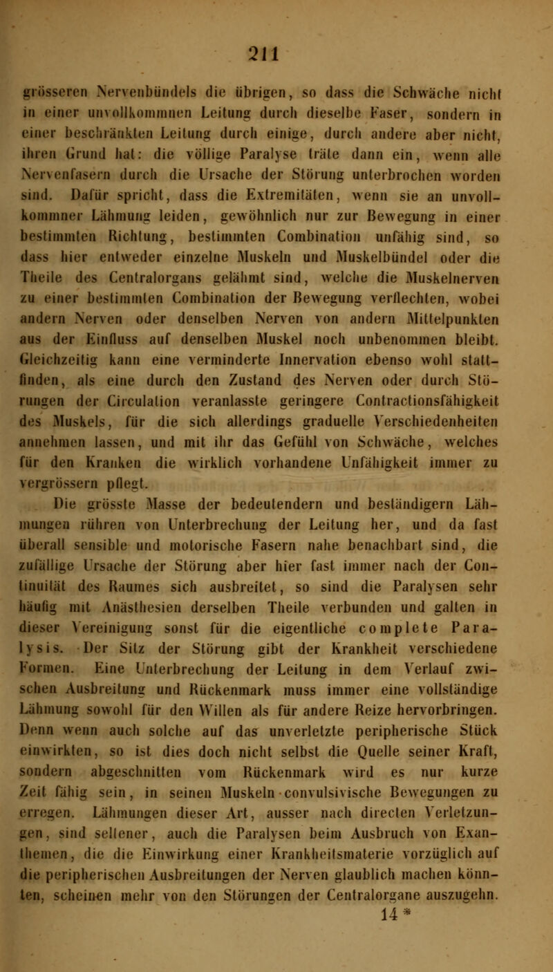 grösseren Nervenbündels die übrigen, so dass die Schwäche nicht in einer unvnllkommnen Leitung durch dieselbe Faser, sondern in einer beschränkten Leitung durch einige, durch andere aber nicht, ihren Grund hat: die völlige Paralyse träte dann ein, wenn alle Nervenfasern durch die Ursache der Störung unterbrochen worden sind. Dafür spricht, dass die Extremitäten, wenn sie an unvoU- komniner Lähmung leiden, gewöhnlich nur zur Bewegung in einer bestimmten Richtung, bestimmten Combination unfähig sind, so dass hier entweder einzelne Muskeln und Muskelbündel oder die Theile des Centralorgans gelähmt sind, welche die Muskelnerven zu einer bestimmten Combination der Bewegung verllechten, wobei andern Nerven oder denselben Nerven von andern Mittelpunkten aus der Einfluss auf denselben Muskel noch unbenommen bleibt. Gleichzeitig kann eine verminderte Innervation ebenso wohl stalt- finden, als eine durch den Zustand des Nerven oder durch Stö- rungen der Circulalion veranlasste geringere Contractionsfähigkeit des Muskels, für die sich allerdings graduelle Verschiedenheiten annehmen lassen, und mit ihr das Gefühl von Schwäche, welches für den Kranken die wirklich vorhandene Unfähigkeit immer zu vergrössern pflegt. Die grösste Masse der bedeutendem und beständigem Läh- mungen rühren von Unterbrechung der Leitung her, und da fast überall sensible und motorische Fasern nahe benachbart sind, die zufällige Ursache der Störung aber hier fast ijumer nach der Con- tinuilät des Raumes sich ausbreitet, so sind die Paralysen sehr häufig mit Anästhesien derselben Theile verbunden und galten in dieser \ ereinigung sonst für die eigentliche complete Para- lysis. Der Sitz der Störung gibt der Krankheit verschiedene Formen. Eine Unterbrechung der Leitung in dem Verlauf zwi- schen Ausbreitung und Rückenmark muss immer eine vollständige Lähmung sowohl für den Willen als für andere Reize hervorbringen. Denn wenn auch solche auf das unverletzte peripherische Stück einwirkten, so ist dies doch nicht selbst die Quelle seiner Kraft, sondern abgeschnitten vom Rückenmark wird es nur kurze Zeit fähig sein, in seinen Muskeln convulsivische Bewegungen zu erregen. Lähmungen dieser Art, ausser nach direclen Verletzun- gen , sind seltener, auch die Paralysen beim Ausbruch von Exan- themen, die die Einwirkung einer Krankheitsmaterie vorzüglich auf die peripherischen Ausbreitungen der Nerven glaublich machen könn- ten, scheinen mehr von den Störungen der Centralorgane auszugehn. 14*