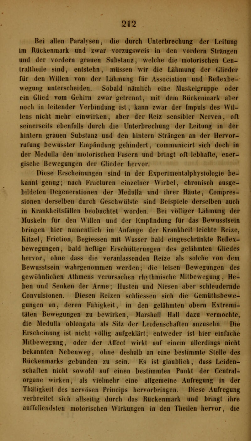 Bei allen Paralysen, die durch Unterbrechung der Leitung im Rückenmark und zwar vorzugsweis in den vordem Strängen und der vordem grauen Substanz, welche die motorischen Cen- traltheile sind, entstehn, müssen wir die Lähmung der Glieder für den Willen von der Lähmung für Association und Reflexbe- wegung unterscheiden. Sobald nämlich eine Muskelgruppe oder ein Glied vom Gehirn zwar getrennt, mit dem Rückenmark aber noch in leitender \'erbindung ist, kann zwar der Impuls des Wil- lens nicht mehr einwirken, aber der Reiz sensibler Nerven, oft seinerseits ebenfalls durch die Unterbrechung der Leitung in der hintern grauen Substanz und den hintern Strängen an der Hervor- rufung bewusster Empfindung gehindert, communicirt sich doch in der Medulla den motorischen Fasern und bringt oft lebhafte, ener- gische Bewegungen der Glieder hervor. Diese Erscheinungen sind in der Experimentalphysiologie be- kannt genug; nach Fracturen einzelner Wirbel, chronisch ausge- bildeten Degenerationen der Medulla und ihrer Häute, Compres- sionen derselben durch Geschwülste sind Beispiele derselben auch in KrankheitsPällen beobachtet worden. Bei völliger Lähmung der Muskeln für den Willen und der Empfindung für das Bewusstsein bringen hier namentlich im Anfange der Krankheit leichte Reize, Kitzel, Friction, Begiessen mit Wasser bald eingeschränkte Rellex- bewegungen, bald heftige Erschütterungen des gelähmten Gliedes hervor, ohne dass die veranlassenden Reize als solche von dem Bewusstsein wahrgenommen werden; die leisen Bewegungen des gewöhnlichen Athmens verursachen rhythmische Mitbewegung, He- ben und Senken der Arme; Husten und Niesen aber schleudernde Convulsionen. Diesen Reizen schliessen sich die Gemülhsbewe- gungen an, deren F'ähigkeit, in den gelähmten obern Extremi- täten Bewegungen zu bewirken, Marshall Hall dazu vermochte, die Medulla oblongata als Sitz der Leidenschaften anzusehn. Die Erscheinung ist nicht völlig aufgeklärt; entweder ist hier einfache Mitbewegung, oder der AlTect wirkt auf einem allerdings nicht bekannten Nebenweg, ohne deshalb an eine bestimmte Stelle des Rückenmarks gebunden zu sein. Es ist glaublich, dass Leiden- schaften nicht sowohl auf einen bestimmten Punkt der Central- organe wirken, als vielmehr eine allgemeine Aufregung in der Thätigkeit des nervösen Princips hervorbringen. Diese Aufregung verbreitet sich allseitig durch das Rückenmark und bringt ihre auffallendsten motorischen Wirkungen in den Theilen hervor, die