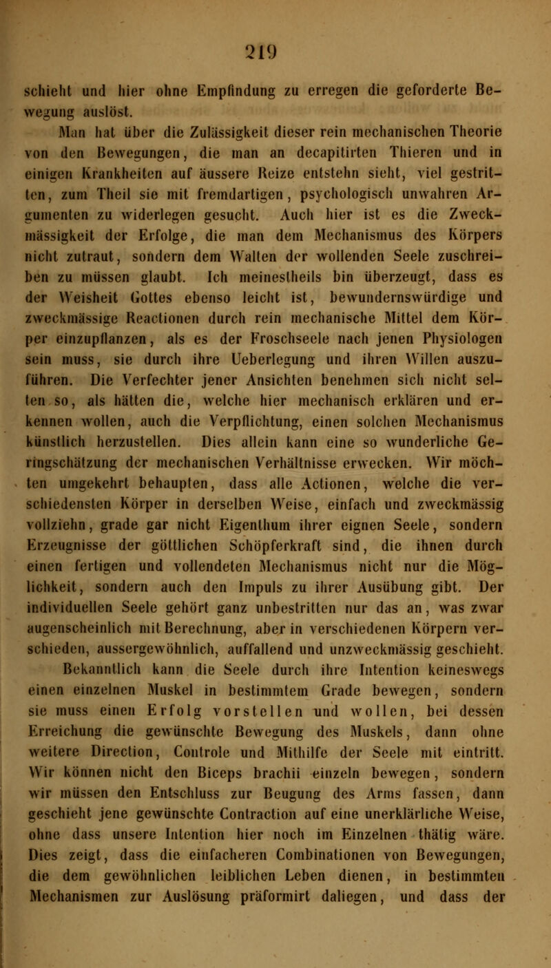 schieht und hier ohne Empfindung zu erregen die geforderte Be- wegung auslöst. Man hat über die Zulässigkeit dieser rein mechanischen Theorie von den Bewegungen, die man an decapitirten Thieren und in einigen Krankheiten auf äussere Reize entstehn sieht, viel gestrit- ten, zum Theil sie mit fremdartigen, psychologisch unwahren Ar- gumenten zu widerlegen gesucht. Auch hier ist es die Zweck- mässigkeit der Erfolge, die man dem Mechanismus des Körpers nicht zutraut, sondern dem Walten der wollenden Seele zuschrei- ben zu müssen glaubt. Ich meinestheils bin überzeugt, dass es der Weisheit Gottes ebenso leicht ist, bewundernswürdige und zweckmässige Reactionen durch rein mechanische Mittel dem Kör- per einzupflanzen, als es der Froschseele nach jenen Physiologen sein muss, sie durch ihre Ueberlegung und ihren Willen auszu- führen. Die Verfechter jener Ansichten benehmen sich nicht sel- ten so, als hätten die, welche hier mechanisch erklären und er- kennen wollen, auch die Verpflichtung, einen solchen Mechanismus künstlich herzustellen. Dies allein kann eine so wunderliche Ge- ringschätzung der mechanischen Verhältnisse erwecken. Wir möch- ten umgekehrt behaupten, dass alle Actionen, welche die ver- schiedensten Körper in derselben Weise, einfach und zweckmässig vollziehn, grade gar nicht Eigenlhum ihrer eignen Seele, sondern Erzeugnisse der göttlichen Schöpferkraft sind, die ihnen durch einen fertigen und vollendeten Mechanismus nicht nur die Mög- lichkeit, sondern auch den Impuls zu ihrer Ausübung gibt. Der individuellen Seele gehört ganz unbestritten nur das an, was zwar augenscheinlich mit Berechnung, aber in verschiedenen Körpern ver- schieden, aussergewöhnlich, auffallend und unzweckmässig geschieht. Bekanntlich kann die Seele durch ihre Intention keineswegs einen einzelnen Muskel in bestimmtem Grade bewegen, sondern sie muss einen Erfolg vorstellen und wollen, bei dessen Erreichung die gewünschte Bewegung des Muskels, dann ohne weitere Direction, Controle und Mithilfe der Seele mit eintritt. Wir können nicht den Biceps brachii einzeln bewegen, sondern wir müssen den Entschluss zur Beugung des Arms fassen, dann geschieht jene gewünschte Contraction auf eine unerklärliche Weise, ohne dass unsere Intention hier noch im Einzelnen thätig wäre. Dies zeigt, dass die einfacheren Combinationen von Bewegungen, die dem gewöhnlichen leiblichen Leben dienen, in bestimmten Mechanismen zur Auslösung präformirt daliegen, und dass der