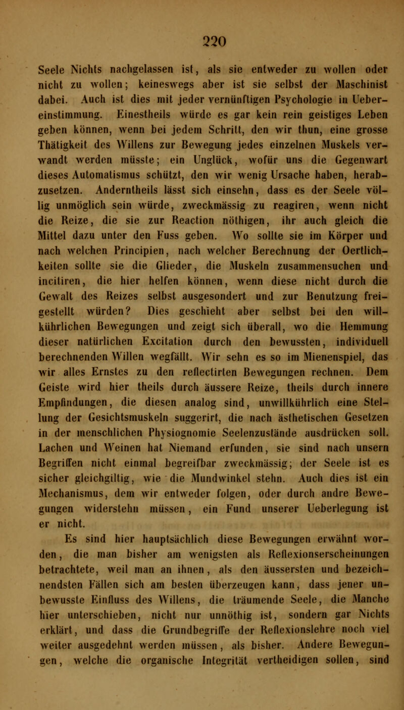 Seele Nichts nachgelassen ist, als sie entweder zu wollen oder nicht zu wollen; keineswegs aber ist sie selbst der Maschinist dabei. Auch ist dies mit jeder vernünftigen Psychologie in Ueber- einstimmung. Einestheils würde es gar kein rein geistiges Leben geben können, wenn bei jedem Schritt, den wir thun, eine grosse Thätigkeit des Willens zur Bewegung jedes einzelnen Muskels ver- wandt werden müsste; ein Unglück, wofür uns die Gegenwart dieses x\utomatismus schützt, den wir wenig Ursache haben, herab- zusetzen. Anderntheils lässt sich einsehn, dass es der Seele völ- lig unmöglich sein würde, zweckmässig zu reagiren, wenn nicht die Reize, die sie zur Reaction nöthigen, ihr auch gleich die Mittel dazu unter den Fuss geben. Wo sollte sie im Körper und nach welchen Principien, nach welcher Berechnung der Oertlich- keiten sollte sie die Glieder, die 31uskeln zusammensuchen und incitiren, die hier helfen können, wenn diese nicht durch die Gewalt des Reizes selbst ausgesondert und zur Benutzung frei- gestellt würden? Dies geschieht aber selbst bei den will- kührlichen Bewegungen und zeigt sich überall, wo die Hemmung dieser natürlichen Excitation durch den bewussten, individuell berechnenden Willen wegfällt. Wir sehn es so im Mienenspiel, das wir alles Ernstes zu den reflectirten Bewegungen rechnen. Dem Geiste wird hier theils durch äussere Reize, theils durch innere Empfindungen, die diesen analog sind, unwillkührlich eine Stel- lung der Gesichtsmuskeln suggerirt, die nach ästhetischen Gesetzen in der menschlichen Physiognomie Seelenzuslände ausdrücken soll. Lachen und Weinen hat Niemand erfunden, sie sind nach unsern Begriffen nicht einmal begreifbar zweckmässig; der Seele ist es sicher gleichgiltig, wie die Mundwinkel stehn. Auch dies ist ein Mechanismus, dem wir entweder folgen, oder durch andre Bewe- gungen widerstehn müssen, ein Fund unserer Ueberlegung ist er nicht. Es sind hier hauptsächlich diese Bewegungen erwähnt wor- den , die man bisher am wenigsten als Reflexionserscheinungen betrachtete, weil man an ihnen, als den äussersten und bezeich- nendsten Fällen sich am besten überzeugen kann, dass jener un- bewussie Einfluss des Willens, die träumende Seele, die Manche hier unterschieben, nicht nur unnöthig ist, sondern gar Nichts erklärt, und dass die Grundbegriffe der Reflexionslehre noch viel weiter ausgedehnt werden müssen, als bisher. Andere Bewegun- gen, welche die organische Integrität vertheidigen sollen, sind