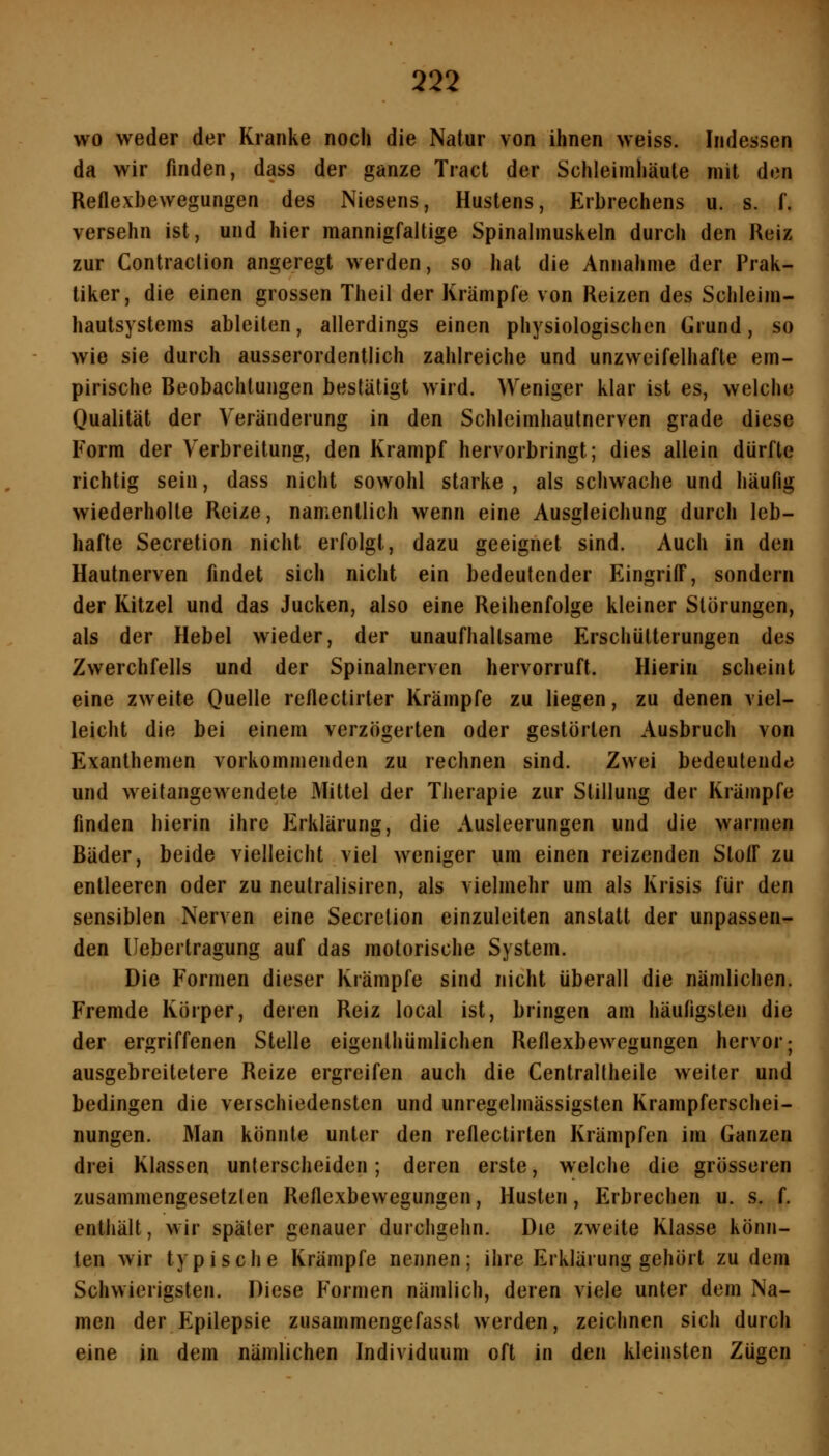 wo weder der Kranke noch die Natur von ihnen weiss. Indessen da wir finden, dass der ganze Tract der Schleimhäute mit den Reflexbewegungen des Niesens, Hustens, Erbrechens u. s. f. versehn ist, und hier mannigfaltige Spinalmuskeln durch den Reiz zur Contraction angeregt werden, so hat die Annahme der Prak- tiker, die einen grossen Theil der Krämpfe von Reizen des Schleim- hautsystems ableiten, allerdings einen physiologischen Grund, so wie sie durch ausserordentlich zahlreiche und unzweifelhafte em- pirische Beobachtungen bestätigt wird. Weniger klar ist es, welche Qualität der Veränderung in den Schleimhautnerven grade diese Form der Verbreitung, den Krampf hervorbringt; dies allein dürfte richtig sein, dass nicht sowohl starke , als schwache und häufig wiederholte Reize, namentlich wenn eine Ausgleichung durch leb- hafte Secretion nicht erfolgt, dazu geeignet sind. Auch in den Hautnerven findet sich nicht ein bedeutender Eingriff, sondern der Kitzel und das Jucken, also eine Reihenfolge kleiner Störungen, als der Hebel wieder, der unaufhaltsame Erschütterungen des Zwerchfells und der Spinalnerven hervorruft. Hierin scheint eine zweite Ouelle reflectirter Krämpfe zu liegen, zu denen viel- leicht die bei einem verzögerten oder gestörten Ausbruch von Exanthemen vorkommenden zu rechnen sind. Zwei bedeutende und weitangewendete Mittel der Therapie zur Stillung der Krämpfe finden hierin ihre Erklärung, die Ausleerungen und die warmen Bäder, beide vielleicht viel weniger um einen reizenden Stoff zu entleeren oder zu neutralisiren, als vielmehr um als Krisis für den sensiblen Nerven eine Secretion einzuleiten anstatt der unpassen- den Uebertragung auf das motorische System. Die Formen dieser Krämpfe sind nicht überall die nämlichen. Fremde Körper, deren Reiz local ist, bringen am häufigsten die der ergriffenen Stelle eigenlhümlichen Reflexbewegungen hervor; ausgebrcitetere Reize ergreifen auch die Centrallheile weiter und bedingen die verschiedensten und unregelmässigsten Krampferschei- nungen. Man könnte unter den reflectirten Krämpfen im Ganzen drei Klassen unterscheiden; deren erste, welche die grösseren zusammengesetzten Reflexbewegungen, Husten, Erbrechen u. s. f. enthält, wir später genauer durchgehn. Die zweite Klasse könn- ten wir typische Krämpfe nennen; ihre Erklärung gehört zudem Schwierigsten. Diese Formen nämlich, deren viele unter dem Na- men der Epilepsie zusammengefasst werden, zeichnen sich durch eine in dem nämlichen Individuum oft in den kleinsten Zügen