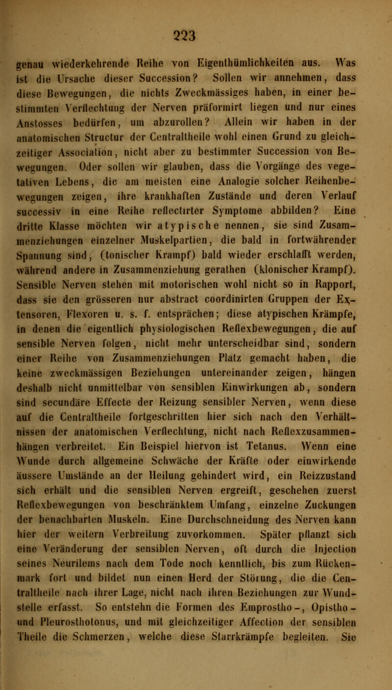 genau wiederkehrende Reihe von Eigenthümlichkeiten aus. Was ist die Ursache dieser Succession? Sollen wir annehmen, dass diese Bewegungen, die nichts Zweckmässiges haben, in einer be- stimmten Verllechtung der Nerven präformirt liegen und nur eines Anstosses bedürfen, um abzurollen? Allein wir haben in der anatomischen Structur der Centraltheile wohl einen Grund zu gleich- zeitiger Association, nicht aber zu bestimmter Succession von Be- wegungen. Oder sollen wir glauben, dass die Vorgänge des vege- tativen Lebens, die am meisten eine Analogie solcher Reihenbe- wegungen zeigen, ihre krankhaften Zustände und deren Verlauf successiv in eine Reihe rellectirter Symptome abbilden? Eine dritte Klasse möchten wir atypische nennen, sie sind Zusam- menziehungen einzelner Muskelpartien, die bald in fortwährender Spannung sind, (tonischer Krampf) bald wieder erschlafft werden, während andere in Zusammenziehung gerathen (klonischer Krampf). Sensible Nerven stehen mit motorischen wohl nicht so in Rapport, dass sie den grösseren nur abstract coordinirten Gruppen der Ex- tensoren, Flexoren u. s. f. entsprächen; diese atypischen Krämpfe, in denen die eigentlich physiologischen Reflexbewegungen, die auf sensible Nerven folgen, nicht mehr unterscheidbar sind, sondern einer Reihe von Zusammenziehungen Platz gemacht haben, die keine zweckmässigen Beziehungen untereinander zeigen, hängen deshalb nicht unmittelbar von sensiblen Einwirkungen ab, sondern sind secundäre Effecte der Reizung sensibler Nerven, wenn diese auf die Centraltheile fortgeschritten hier sich nach den Verhält- nissen der anatomischen Verflechtung, nicht nach Reflexzusammen- hängen verbreitet. Ein Beispiel hiervon ist Tetanus. Wenn eine Wunde durch allgemeine Schwäche der Kräfte oder einwirkende äussere Umstände an der Heilung gehindert wird, ein Reizzustand sich erhält und die sensiblen Nerven ergreift, geschehen zuerst Reflexbewegungen von beschränktem Umfang, einzelne Zuckungen der benachbarten Muskeln. Eine Durchschneidung des Nerven kann hier der weitern Verbreitung zuvorkommen. Später pflanzt sich eine Veränderung der sensiblen Nerven, oft durch die Injection seines Neurilems nach dem Tode noch kenntlich, bis zum Rücken- mark fort und bildet nun einen Herd der Störung, die die Cen- traltheile nach ihrer Lage, nicht nach ihren Beziehungen zur Wund- stelle erfasst. So entstehn die Formen des Emprostho-, Opistho- und Pleurosthotonus, und mit gleichzeitiger Affection der sensiblen Theile die Schmerzen, welche diese Starrkrämpfe begleiten. Sie