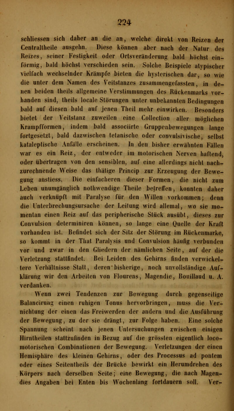 schliessen sich daher an die an, welche direkt von Reizen der Centrallheile ausgehn. Diese können aber nach der Nalur des Reizes, seiner Festigkeit oder Ortsveränderung bald höchst ein- förmig, bald höchst verschieden sein. Solche Beispiele atypischer vielfach wechselnder Krämpfe bieten die hysterischen dar, so wie die unter dem Namen des Veitstanzes zusammengefassten, in de- nen beiden theils allgemeine Verstimmungen des Rückenmarks vor- handen sind, theils locale Störungen unter unbekannten Bedingungen bald auf diesen bald auf jenen Theil mehr einwirken. Besonders bietet der Veitstanz zuweilen eine Collection aller möglichen Krampfformen, indem bald associirte Gruppenbewegungen lange fortgesetzt, bald dazwischen tetanischc oder convulsivische, selbst kataleplische Anfälle erscheinen. In den bisher erwähnten Fällen war es ein Reiz, der entweder im motorischen Nerven haftend, oder übertragen von den sensiblen, auf eine allerdings nicht nach- \ zurechnende Weise das thätige Princip zur Erzeugung der Bewe- gung anstiess. Die einfacheren dieser Formen, die nicht zum Leben unumgänglich nothwendige Theile betreffen, konnten daher auch verknüpft mit Paralyse für den Willen vorkommen; denn die Unterbrechungsursache der Leitung wird allemal, wo sie mo- mentan einen Reiz auf das peripherische Stück ausübt, dieses zur Convulsion determiniren können, so lange eine Quelle der Kraft vorhanden ist. Befindet sich der Sitz der Störung im Rückenmarke, so kommt in der That Paralysis und Convulsion häufig verbunden vor und zwar in den Gliedern der nämlichen Seite, auf der die Verletzung stattfindet. Bei Leiden des Gehirns finden verwickei- tere Verhältnisse Statt, deren bisherige, noch unvollständige Auf- klärung wir den Arbeiten von Flourens, Magendie, Bouillaud u. A. verdanken. J Wenn zwei Tendenzen zur Bewegung durch gegenseitige Balancirung einen ruhigen Tonus hervorbringen, muss die ^'er- . nichtung der einen das Freiwerden der andern und die Ausführung 1 der Bewegung, zu der sie drängt, zur Folge haben. Eine solche Spannung scheint nach jenen Untersuchungen zwischen einigen Hirntheilen stattzufinden in Bezug auf die grössten eigentlich loco- motorischen Combinationen der Bewegung. Verletzungen der einen Hemisphäre des kleinen Gehirns, oder des Processus ad pontem oder eines Seitentheils der Brücke bewirkt ein Herumdrehen des Körpers nach derselben Seite; eine Bewegung, die nach Magen- dies Angaben bei Enten bis Wochenlang fortdauern soll. Ver-