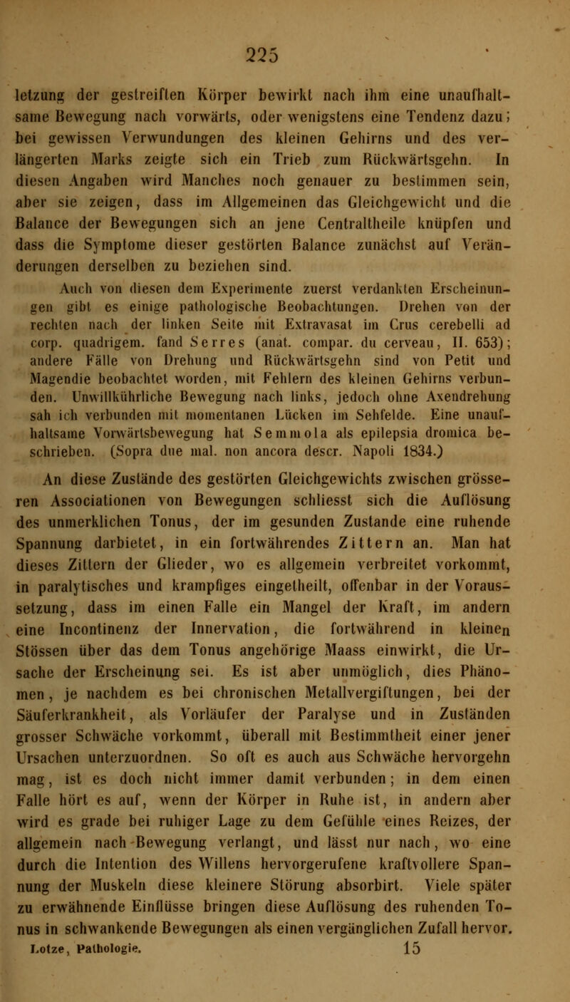 lelzung der gestreiften Körper bewirkt nach ihm eine unaufhalt- same Bewegung nach vorwärts, oder wenigstens eine Tendenz dazu; bei gewissen Verwundungen des kleinen Gehirns und des ver- längerten Marks zeigte sich ein Trieb zum Rückwärtsgehn. In diesen Angaben wird Manches noch genauer zu bestimmen sein, aber sie zeigen, dass im Allgemeinen das Gleichgewicht und die Balance der Bewegungen sich an jene Centraltheile knüpfen und dass die Symptome dieser gestörten Balance zunächst auf Verän- derungen derselben zu beziehen sind. Auch von diesen dem Experimente zuerst verdankten Erscheinun- gen gibt es einige pathologische Beobachtungen. Drehen von der rechten nach der linken Seite mit Extravasat im Grus cerebelli ad corp. qiiadrigem. fand Serres (anat. conipar. du cerveau, II. 653); andere Fälle von Drehung und Rückwärtsgehn sind von Petit und Magendie beobachtet worden, mit Fehlern des kleinen Gehirns verbun- den. Unwillkührliche Bewegung nach links, jedoch ohne Axendreluing sah ich verbunden mit momentanen Lücken im Sehfelde. Eine unauf- haltsame Vorwärtsbewegung hat Semmola als epilepsia dromica be- schrieben. (Sopra due mal. non ancora descr. Napoli 1834.) An diese Zustände des gestörten Gleichgewichts zwischen grösse- ren Associationen von Bewegungen schliesst sich die Auflösung des unmerklichen Tonus, der im gesunden Zustande eine ruhende Spannung darbietet, in ein fortwährendes Zittern an. Man hat dieses Zittern der Glieder, wo es allgemein verbreitet vorkommt, in paralytisches und krampfiges eingetheilt, offenbar in der Voraus- setzung, dass im einen Falle ein Mangel der Kraft, im andern eine Incontinenz der Innervation, die fortwährend in kleinen Stössen über das dem Tonus angehörige Maass einwirkt, die Ur- sache der Erscheinung sei. Es ist aber unmöglich, dies Phäno- men , je nachdem es bei chronischen Metallvergiftungen, bei der Säuferkrankheit, als Vorläufer der Paralyse und in Zuständen grosser Schwäche vorkommt, überall mit Bestimmtheit einer jener Ursachen unterzuordnen. So oft es auch aus Schwäche hervorgehn mag, ist es doch nicht immer damit verbunden; in dem einen Falle hört es auf, w^enn der Körper in Ruhe ist, in andern aber wird es grade bei ruhiger Lage zu dem Gefühle eines Reizes, der allgemein nach Bewegung verlangt, und lässt nur nach, wo eine durch die Intention des Willens hervorgerufene kraftvollere Span- nung der Muskeln diese kleinere Störung absorbirt. Viele später zu erwähnende Einflüsse bringen diese Auflösung des ruhenden To- nus in schwankende Bewegungen ab einen vergänglichen Zufall hervor. Lotze, Pathologie. 15