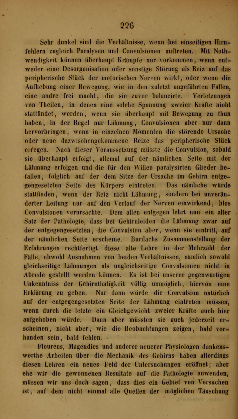 Sehr dunkel sind die Verliällnisse, wenn bei einseitigen Hirn- fehlern zugleich Paralysen und Gonvulsionen auftreten. Mit Noth- wendigkeit können überhaupt Krämpfe nur vorkommen, wenn ent- weder eine Desorganisation oder sonstige Störung als Reiz auf das peripherische Stück der motorischen Nerven wirkt, oder wenn die Aufhebung einer Bewegung, wie in den zuletzt angeführten Fällen, eine andre frei macht, die sie zuvor balancirte. Verletzungen von Theilen, in denen eine solche Spannung zweier Kräfte nicht stattfindet, werden, wenn sie überhaupt mit Bewegung zu thun haben, in der Regel nur Lähmung, Gonvulsionen aber nur dann hervorbringen, wenn in einzelnen Momenten die störende Ursache oder neue dazwischengekommene Reize das peripherische Stück erregen. Nach dieser Voraussetzung müsste die Convulsion, sobald sie überhaupt erfolgt, allemal auf der nämlichen Seite mit der Lähmung erfolgen und die für den Willen paralysirten Glieder be- fallen, folglich auf der dem Sitze der Ursache im Gehirn entge- gengesetzten Seite des Körpers eintreten. Das nämliche würde stattfinden, wenn der Reiz nicht Lähmung, sondern bei unverän- derter Leitung nur auf den Verlauf der Nerven einwirkend, blos Gonvulsionen verursachte. Dem allen entgegen lehrt nun ein alter Satz der Pathologie, dass bei Gehirnleiden die Lähmung zwar auf der entgegengesetzten, die Gonvulsion aber, wenn sie eintritt, auf der nämlichen Seite erscheine. Burdachs Zusammenstellung der Erfahrungen rechtfertigt diese alte Lehre in der Mehrzahl der Fälle, obwohl Ausnahmen von beiden Verhältnissen, nämlich sowohl gleichseitige Lähmungen als ungleichseitige Gonvulsionen nicht in Abrede gestellt werden können. F]s ist bei unserer gegenwärtigen Unkenntniss der Gehirnthätigkeit völlig unmöglich, hiervon eine Erklärung zu geben. Nur dann würde die Gonvulsion natürlich auf der entgegengesetzten Seite der Lähmung eintreten müssen, wenn durch die letzte ein Gleichgewicht zweier Kräfte auch hier aufgehoben würde. Dann aber müssten sie auch jederzeit er- scheinen, nicht aber, wie die Beobachtungen zeigen, bald vor- handen sein, bald fehlen. Flourens, Magendies und anderer neuerer Physiologen dankens- werthe Arbeiten über die Mechanik des Gehirns haben allerdings diesen Lehren ein neues Feld der Untersuchungen eröffnet; aber ehe wir die gewonnenen Resultate auf die Pathologie anwenden, müssen wir uns doch sagen, dass dies ein Gebiet von Versuchen ist, auf dem nicht einmal alle Quellen der möglichen Täuschung