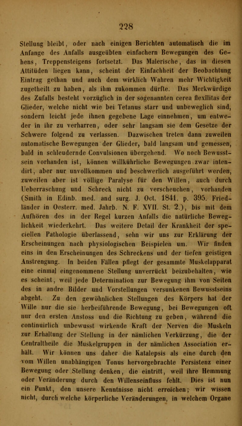 Stellung bleibt, oder nach einigen Berichten automatisch die im Anfange des Anfalls ausgeübten einfachem Bewegungen des Ge- hens, Treppensteigens fortsetzt. Das Malerische, das in diesen Attitüden liegen kann, scheint der Einfachheit der Beobachtung Eintrag gethan und auch dem wirklich Wahren mehr Wichtigkeit zugetheilt zu haben, als ihm zukommen dürfte. Das Merkwürdige des Zufalls besteht vorzüglich in der sogenannten cerea flexilitas der Glieder, welche nicht wie bei Tetanus starr und unbeweglich sind, sondern leicht jede ihnen gegebene Lage einnehmen, um entwe- der in ihr zu verharren, oder sehr langsam sie dem Gesetze der Schwere folgend zu verlassen. Dazwischen treten dann zuweilen automatische Bewegungen der Glieder, bald langsam und gemessen, bald in schleudernde Convulsionen übergehend. Wo noch Bewusst- sein vorhanden ist, können willkührliche Bewegungen zwar inlen- dirt, aber nur unvollkommen und beschwerlich ausgeführt werden, zuweilen aber ist völlige Paralyse für den Willen, auch durch Ueberraschung und Schreck nicht zu verscheuchen, vorhanden (Smith in Edinb. med. and surg. J. Oct. 1841. p. 395. Fried- länder in Oesterr. med. Jahrb. N. F. XVII. St. 2.), bis mit dem Aufhören des in der Regel kurzen Anfalls die natürliche Beweg- lichkeit wiederkehrt. Das weitere Detail der Krankheit der spe- ciellen Pathologie überlassend, sehn wir uns zur Erklärung der Erscheinungen nach physiologischen Beispielen um. Wir finden eins in den Erscheinungen des Schreckens und der tiefen geistigen Anstrengung. In beiden Fällen pflegt der gesammte Muskelapparat eine einmal eingenommene Stellung unverrückt beizubehalten, wie es scheint, weil jede Determination zur Bewegung ihm von Seiten des in andre Bilder und Vorstellungen versunkenen Bewusstseins abgeht. Zu den gewöhnlichen Stellungen des Körpers hat der Wille nur die sie herbeiführende Bewegung, bei Bewegungen oft nur den ersten Anstoss und die Richtung zu geben, während die continuirlich unbewusst wirkende Kraft der Nerven die Muskeln zur Erhaltung der Stellung in der nämlichen Verkürzung, die der Centraltheile die Muskelgruppen in der nämlichen Association er- hält. Wir können uns daher die Katalepsis als eine durch den vom Willen unabhängigen Tonus hervorgebrachte Persistenz einer Bewegung oder Stellung denken, die eintritt, weil ihre Hemmung oder Veränderung durch den Willenseinfluss fehlt. Dies ist nun ein Punkt, den unsere Kenntnisse nicht erreichen; wir wissen nicht, durch welche körperliche Veränderungen, in welchem Organe