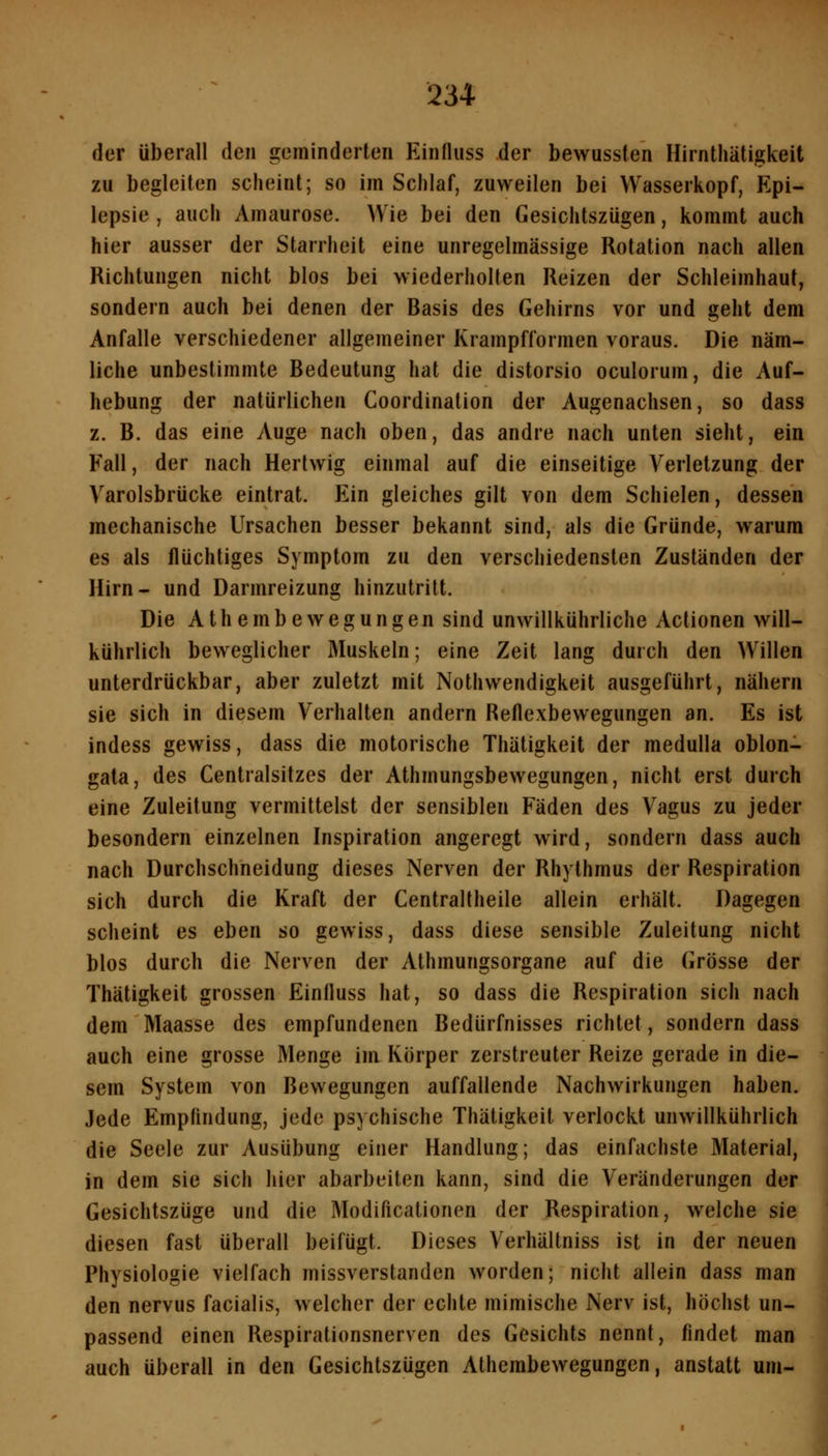 der überall den geminderten Einfluss der bewussfen HirnthUtigkeit zu begleiten scheint; so im Schlaf, zuweilen bei Wasserkopf, Epi- lepsie , auch Amaurose. Wie bei den Gesichtszügen, kommt auch hier ausser der Starrheit eine unregelmässige Rotation nach allen Richtungen nicht blos bei wiederholten Reizen der Schleimhaut, sondern auch bei denen der Basis des Gehirns vor und geht dem Anfalle verschiedener allgemeiner Krampfformen voraus. Die näm- liche unbestimmte Bedeutung hat die distorsio oculorum, die Auf- hebung der natürlichen Coordination der Augenachsen, so dass z. B. das eine Auge nach oben, das andre nach unten sieht, ein Fall, der nach Herlwig einmal auf die einseitige Verletzung der Varolsbrücke eintrat. Ein gleiches gilt von dem Schielen, dessen mechanische Ursachen besser bekannt sind, als die Gründe, warum es als flüchtiges Symptom zu den verschiedensten Zuständen der Hirn- und Darmreizung hinzutritt. Die Athembewegungen sind unwillkührliche Actionen will- kührlich beweglicher Muskeln; eine Zeit lang durch den Willen unterdrückbar, aber zuletzt mit Nothwendigkeit ausgeführt, nähern sie sich in diesem Verhalten andern Reflexbewegungen an. Es ist indess gewiss, dass die motorische Thätigkeit der medulla oblon- gata, des Centralsitzcs der Athmungsbewegungen, nicht erst durch eine Zuleitung vermittelst der sensiblen Fäden des Vagus zu jeder besondern einzelnen Inspiration angeregt wird, sondern dass auch nach Durchschneidung dieses Nerven der Rhythmus der Respiration sich durch die Kraft der Centraltheile allein erhält. Dagegen scheint es eben so gewiss, dass diese sensible Zuleitung nicht blos durch die Nerven der Athmungsorgane auf die Grösse der Thätigkeit grossen Einfluss hat, so dass die Respiration sich nach dem Maasse des empfundenen Bedürfnisses richtet, sondern dass auch eine grosse Menge im Körper zerstreuter Reize gerade in die- sem System von Bewegungen auffallende Nachwirkungen haben. Jede Empfindung, jede psychische Thätigkeit verlockt unwillkührlich die Seele zur Ausübung einer Handlung; das einfachste Material, in dem sie sich hier abarbeiten kann, sind die Veränderungen der Gesichtszüge und die Modificationen der Respiration, welche sie diesen fast überall beifügt. Dieses Verhältniss ist in der neuen Physiologie vielfach missverstanden worden; nicht allein dass man den nervus facialis, welcher der echte mimische Nerv ist, höchst un- passend einen Respirationsnerven des Gesichts nennt, findet man auch überall in den Gesichtszügen Athembewegungen, anstatt um-