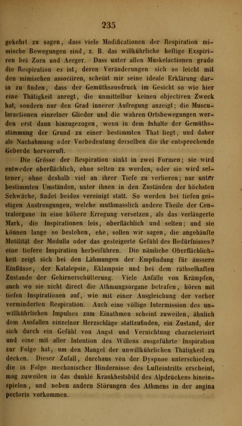 gekelii l zu sagen, dass viele Modificalioncn der Hespiralion mi- mische Bewegungen sind, z. B. das willkührliche heftige Exspiri- len bei Zorn und Aerger. Dass unter allen Muskelactionen grade die Respiration es ist, deren Veränderungen sich so leicht mit den mimischen associiren, scheint mir seine ideale Erklärung dar- in zu finden, dass der Gemüthsausdruck im Gesicht so wie hier eine Thätigkeit anregt, die unmittelbar keinen objectiven Zweck hat, sondern nur den Grad innerer Aufregung anzeigt; die Muscu- laractionen einzelner Glieder und die wahren Ortsbewegungen w^er- den erst dann hinzugezogen, wenn in dem Inhalte der Gemüths- stimmung der Grund zu einer bestimmten Thal liegt, und daher als Nachahmung oder Vorbedeutung derselben die ihr entsprechende Geberde hervorruft. Die Grosse der Respiration sinkt in zwei Formen; sie wird entweder oberflächlich, ohne selten zu werden, oder sie wird sel- tener, ohne deshalb viel an ihrer Tiefe zu verlieren; nur unter bestimmten Umständen, unter ihnen in den Zuständen der höchsten Schwäche, findet beides vereinigt statt. So werden bei tiefen gei- stigen Anstrengungen, welche muthmasslich andere Theile der Cen- Iralorgane in eine höhere Erregung versetzen, als das verlängerte Mark, die Inspirationen leis, oberflächlich und selten; und sie können lange so bestehen, ehe, sollen wir sagen, die angehäufte Motilität der Medulla oder das gesteigerte Gefühl des Bedürfnisses? eine tiefere Inspiration herbeiführen. Die nämliche Oberflächlich- keit zeigt sich bei den Lähmungen der Empfindung für äussere Einflüsse, der Katalepsie, Eklampsie und bei dem räthselhaften Zustande der Gehirnerschütterung. Viele Anfälle von Krämpfen, auch wo sie nicht direct die Athmungsorgane betrafen, hören mit tiefen Inspirationen auf, wie mit einer Ausgleichung der vorher verminderten Respiration. Auch eine völlige Intermission des un- willkührlichen Impulses zum Einathmen scheint zuweilen, ähnlich dem Ausfallen einzelner Herzschläge stattzufinden, ein Zustand, der sich durch ein Gefühl von Angst und Vernichtung characterisirt und eine mit aller Intention des Willens ausgeführte Inspiration zur Folge hat, um den Mangel der unwillkührlichen Thätigkeit zu decken. Dieser Zufall, durchaus von der Dyspnoe unterschieden, die in Folge mechanischer Hindernisse des Lufteintritts erscheint, mag zuweilen in das dunkle Krankheitsbild des Alpdrückens hinein- spielen , und neben andern Störungen des Athmens in der angina pectoris vorkommen.