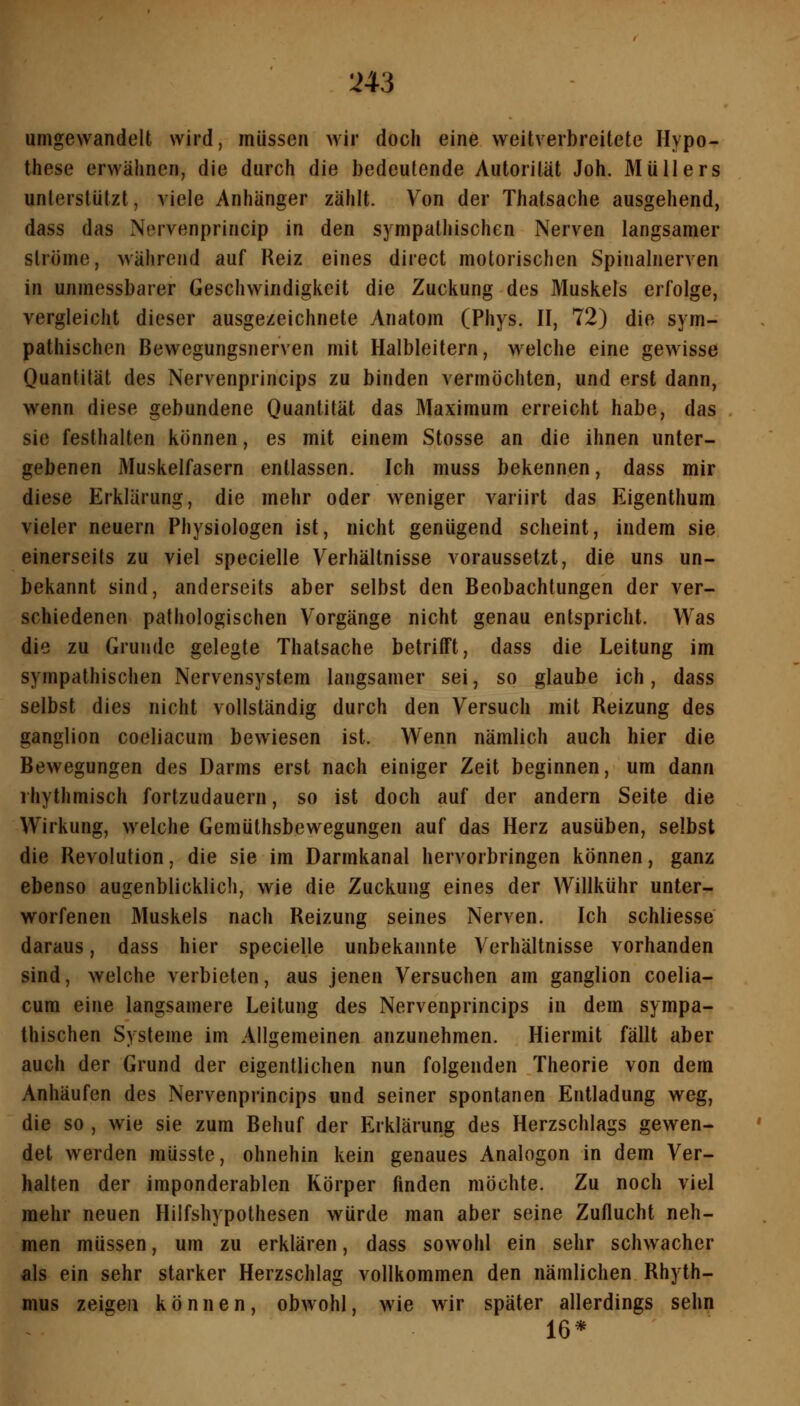 umgewandelt wird, müssen wir doch eine weitverbreitete Hypo- these erwähnen, die durch die bedeutende Autorität Joh. Müllers unterstützt, viele Anhänger zählt. Von der Thatsache ausgehend, dass das Nervenprincip in den sympathischen Nerven langsamer ströme, während auf Reiz eines direct motorischen Spinalnerven in unmessbarer Geschwindigkeit die Zuckung des Muskels erfolge, vergleicht dieser ausgezeichnete Anatom (Phys. II, 72) die sym- pathischen Bewegungsnerven mit Halbleitern, w^elche eine gewisse Quantität des Nervenprincips zu binden vermöchten, und erst dann, wenn diese gebundene Ouant'lät das Maximum erreicht habe, das sie festhalten können, es mit einem Stosse an die ihnen unter- gebenen Muskelfasern entlassen. Ich muss bekennen, dass mir diese Erklärung, die mehr oder weniger variirt das Eigenthum vieler neuern Physiologen ist, nicht genügend scheint, indem sie einerseits zu viel specielle Verhältnisse voraussetzt, die uns un- bekannt sind, anderseits aber selbst den Beobachtungen der ver- schiedenen pathologischen Vorgänge nicht genau entspricht. Was die zu Grunde gelegte Thatsache betriift, dass die Leitung im sympathischen Nervensystem langsamer sei, so glaube ich, dass selbst dies nicht vollständig durch den Versuch mit Reizung des ganglion coeliacum bewiesen ist. Wenn nämlich auch hier die Bewegungen des Darms erst nach einiger Zeit beginnen, um dann rhythmisch fortzudauern, so ist doch auf der andern Seite die Wirkung, welche Gemüthsbewegungen auf das Herz ausüben, selbst die Revolution, die sie im Darmkanal hervorbringen können, ganz ebenso augenblicklich, wie die Zuckung eines der Willkühr unter- worfenen Muskels nach Reizung seines Nerven. Ich schliesse daraus, dass hier specielle unbekannte Verhältnisse vorhanden sind, welche verbieten, aus jenen Versuchen am ganglion coelia- cum eine langsamere Leitung des Nervenprincips in dem sympa- thischen Systeme im Allgemeinen anzunehmen. Hiermit fällt aber auch der Grund der eigentlichen nun folgenden Theorie von dem Anhäufen des Nervenprincips und seiner spontanen Entladung weg, die so , wie sie zum Behuf der Erklärung des Herzschlags gewen- det werden müsste, ohnehin kein genaues Analogen in dem Ver- halten der imponderablen Körper finden möchte. Zu noch viel mehr neuen Hilfshypothesen würde man aber seine Zuflucht neh- men müssen, um zu erklären, dass sowohl ein sehr schwacher als ein sehr starker Herzschlag vollkommen den nämlichen Rhyth- mus zeigen können, obwohl, wie wir später allerdings sehn 16*