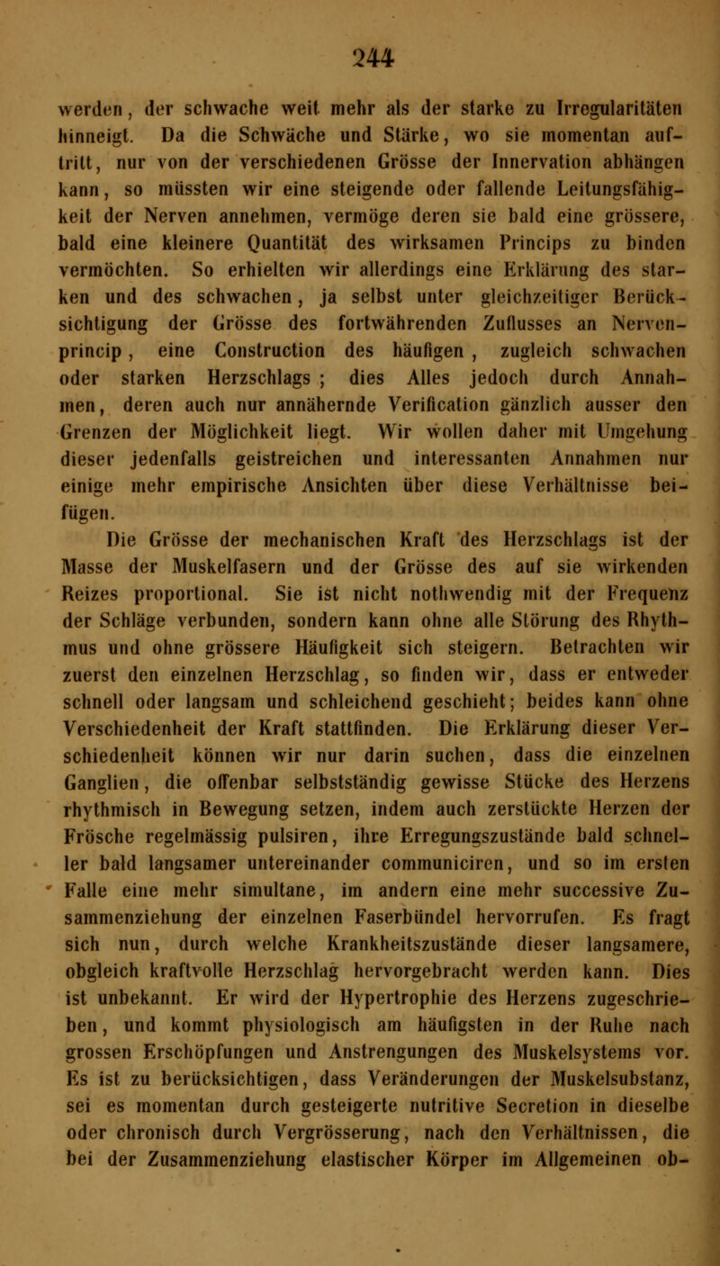 werden, der schwache weit mehr als der starke zu Irregularitäten hinneigt. Da die Schwäche und Stärke, wo sie momentan auf- tritt, nur von der verschiedenen Grösse der Innervation abhängen kann, so miissten wir eine steigende oder fallende Leitungsfähig- keit der Nerven annehmen, vermöge deren sie bald eine grössere, bald eine kleinere Quantität des wirksamen Princips zu binden vermöchten. So erhielten wir allerdings eine Elrklärung des star- ken und des schwachen, ja selbst unter gleichzeitiger Berück- sichtigung der Grösse des fortwährenden Zuflusses an Nerven- princip, eine Construction des häufigen , zugleich schwachen oder starken Herzschlags ; dies Alles jedoch durch Annah- men, deren auch nur annähernde Verification gänzlich ausser den Grenzen der Möglichkeit liegt. Wir wollen daher mit Umgehung dieser jedenfalls geistreichen und interessanten Annahmen nur einige mehr empirische Ansichten über diese Verhältnisse bei- fügen. Die Grösse der mechanischen Kraft des Herzschlags ist der Masse der Muskelfasern und der Grösse des auf sie wirkenden Reizes proportional. Sie ist nicht nothwendig mit der Frequenz der Schläge verbunden, sondern kann ohne alle Störung des Rhyth- mus und ohne grössere Häufigkeit sich steigern. Betrachten wir zuerst den einzelnen Herzschlag, so finden wir, dass er entweder schnell oder langsam und schleichend geschieht; beides kann ohne Verschiedenheit der Kraft stattfinden. Die Erklärung dieser Ver- schiedenheit können wir nur darin suchen, dass die einzelnen Ganglien, die offenbar selbstständig gewisse Stücke des Herzens rhythmisch in Bewegung setzen, indem auch zerstückte Herzen der Frösche regelmässig pulsiren, ihre Erregungszuslände bald schnel- ler bald langsamer untereinander communiciren, und so im ersten ' Falle eine mehr simultane, im andern eine mehr successive Zu- sammenziehung der einzelnen Faserbündel hervorrufen. Es fragt sich nun, durch welche Krankheitszustände dieser langsamere, obgleich kraftvolle Herzschlag hervorgebracht werden kann. Dies ist unbekannt. Er wird der Hypertrophie des Herzens zugeschrie- ben , und kommt physiologisch am häufigsten in der Ruhe nach grossen Erschöpfungen und Anstrengungen des Muskelsystems vor. Es ist zu berücksichtigen, dass Veränderungen der Muskelsubstanz, sei es momentan durch gesteigerte nutritive Secretion in dieselbe oder chronisch durch Vergrösserung, nach den Verhältnissen, die bei der Zusammenziehung elastischer Körper im Allgemeinen ob-