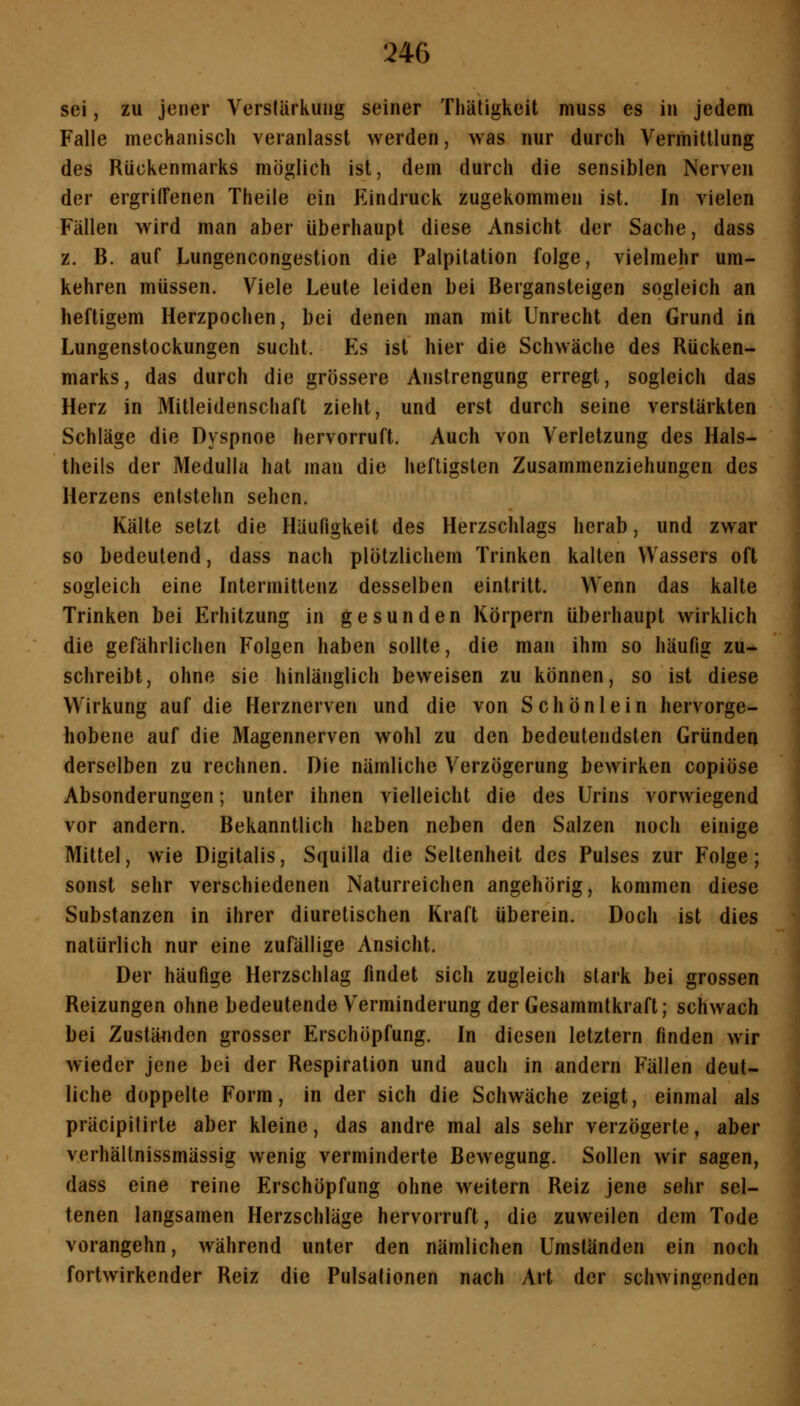 sei, zu jener Verstärkung seiner Thätigkeit muss es in jedem Falle mechanisch veranlasst werden, was nur durch Vermittlung des Rückenmarks möglich ist, dem durch die sensiblen Nerven der ergriffenen Theile ein Eindruck zugekommen ist. In vielen Fällen wird man aber überhaupt diese Ansicht der Sache, dass z. B. auf Lungencongestion die Palpitation folge, vielmehr um- kehren müssen. Viele Leute leiden bei Bergansteigen sogleich an heftigem Herzpochen, bei denen man mit Unrecht den Grund in Lungenstockungen sucht. Es ist hier die Schwäche des Rücken- marks, das durch die grössere Anstrengung erregt, sogleich das Herz in Mitleidenschaft zieht, und erst durch seine verstärkten Schläge die Dyspnoe hervorruft. Auch von Verletzung des Hals- theils der Medulla hat man die heftigsten Zusammenziehungen des Herzens entstehn sehen. Kälte setzt die Häufigkeit des Herzschlags herab, und zwar so bedeutend, dass nach plötzlichem Trinken kalten Wassers oft sogleich eine Intermittenz desselben eintritt. Wenn das kalte Trinken bei Erhitzung in gesunden Körpern überhaupt wirklich die gefährlichen Folgen haben sollte, die man ihm so häufig zu- schreibt, ohne sie hinlänglich beweisen zu können, so ist diese Wirkung auf die Herznerven und die von S c h ö n 1 e i n hervorge- hobene auf die Magennerven wohl zu den bedeutendsten Gründen derselben zu rechnen. Die nämliche Verzögerung bewirken copiöse Absonderungen; unter ihnen vielleicht die des Urins vorwiegend vor andern. Bekanntlich haben neben den Salzen noch einige Mittel, wie Digitalis, Squilla die Seltenheit des Pulses zur Folge; sonst sehr verschiedenen Naturreichen angehörig, kommen diese Substanzen in ihrer diurelischen Kraft überein. Doch ist dies natürlich nur eine zufällige Ansicht. Der häufige Herzschlag findet sich zugleich stark bei grossen Reizungen ohne bedeutende Verminderung der Gesammtkraft; schwach bei Zustä4iden grosser Erschöpfung. In diesen letztern finden wir wieder jene bei der Respiration und auch in andern Fällen deut- liche doppelte Form, in der sich die Schwäche zeigt, einmal als präcipilirte aber kleine, das andre mal als sehr verzögerte, aber verhältnissmässig wenig verminderte Bewegung. Sollen wir sagen, dass eine reine Erschöpfung ohne weitern Reiz jene sehr sel- tenen langsamen Herzschläge hervorruft, die zuweilen dem Tode vorangehn, während unter den nämlichen Umständen ein noch fortwirkender Reiz die Pulsationen nach Art der schwingenden