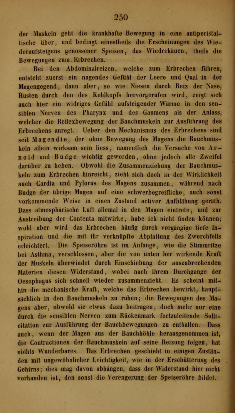 der Muskeln geht die krankhafte Bewegung in eine antiperistal- tische über, und bedingt einestheils die Erscheinungen des Wie- deraufsteigens genossener Speisen, das Wiederkäuen, Iheils die Bewegungen zum Erbrechen. Bei den Abdominalreizen, welche zum Erbrechen führen, entsteht zuerst ein nagendes Gefühl der Leere und Oual in der Magengegend, dann aber, so wie Niesen durch Reiz der Nase, Husten durch den des Kehlkopfs hervorgerufen wird, zeigt sich auch hier ein widriges Gefühl aufsteigender Wärme in den sen- siblen Nerven des Pharynx und des Gaumens als der iVnlass, welcher die Reflexbewegung der Bauchmuskeln zur Ausführung des Erbrechens anregt, lieber den Mechanismus des Erbrechens sind seit Magen die, der ohne Bewegung des Magens die Bauchmus- keln allein wirksam sein Hess, namentlich die Versuche von Ar- nold und Budge wichtig geworden, ohne jedoch alle Zweifel darüber zu heben. Obwohl die Zusammenziehung der Bauchmus- keln zum Erbrechen hinreicht, zieht sich doch in der Wirklichkeit auch Cardia und Pylorus des Magens zusammen, während nach Budge der übrige Magen auf eine schwerbegreifliche, auch sonst vorkommende Weise in einen Zustand activer Aufblähung geräth. Dass atmosphärische Luft allemal in den Magen eintrete, und zur Austreibung der Contenta mitwirke, habe ich nicht finden können; wohl aber wird das Erbrechen häufig durch vorgängige tiefe In- spiration und die mit ihr verknüpfte Abplattung des Zwerchfells erleichtert. Die Speiseröhre ist im Anfange, wie die Stimmritze bei Asthma, verschlossen, aber die von unten her wirkende Kraft der Muskeln überwindet durch Einschiebung der auszubrechenden Materien diesen Widerstand, wobei nach ihrem Durchgange der Oesophagus sich schnell wieder zusammenzieht. Es scheint mit- hin die mechanische Kraft, welche das Erbrechen bewirkt, haupt- sächlich in den Bauchmuskeln zu ruhen; die Bewegungen des Ma- gens aber, obwohl sie etwas dazu beitragen, doch mehr nur eine durch die sensiblen Nerven zum Rückenmark fortzuleitende Solli- citation zur Ausführung der Bauchbewegungen zu enthalten. Dass auch, wenn der Magen aus der Bauchhöhle herausgenommen ist, die Contraclionen der Bauchmuskeln auf seine Reizung folgen, hat nichts Wunderbares. Das Erbrechen geschieht in einigen Zustän- den mit ungewöhnlicher Leichtigkeit, wie in der Erschütterung des Gehirns; dies mag davon abhängen, dass der Widerstand hier nicht vorhanden ist, den sonst die Verengerung der Speiseröhre bildet.