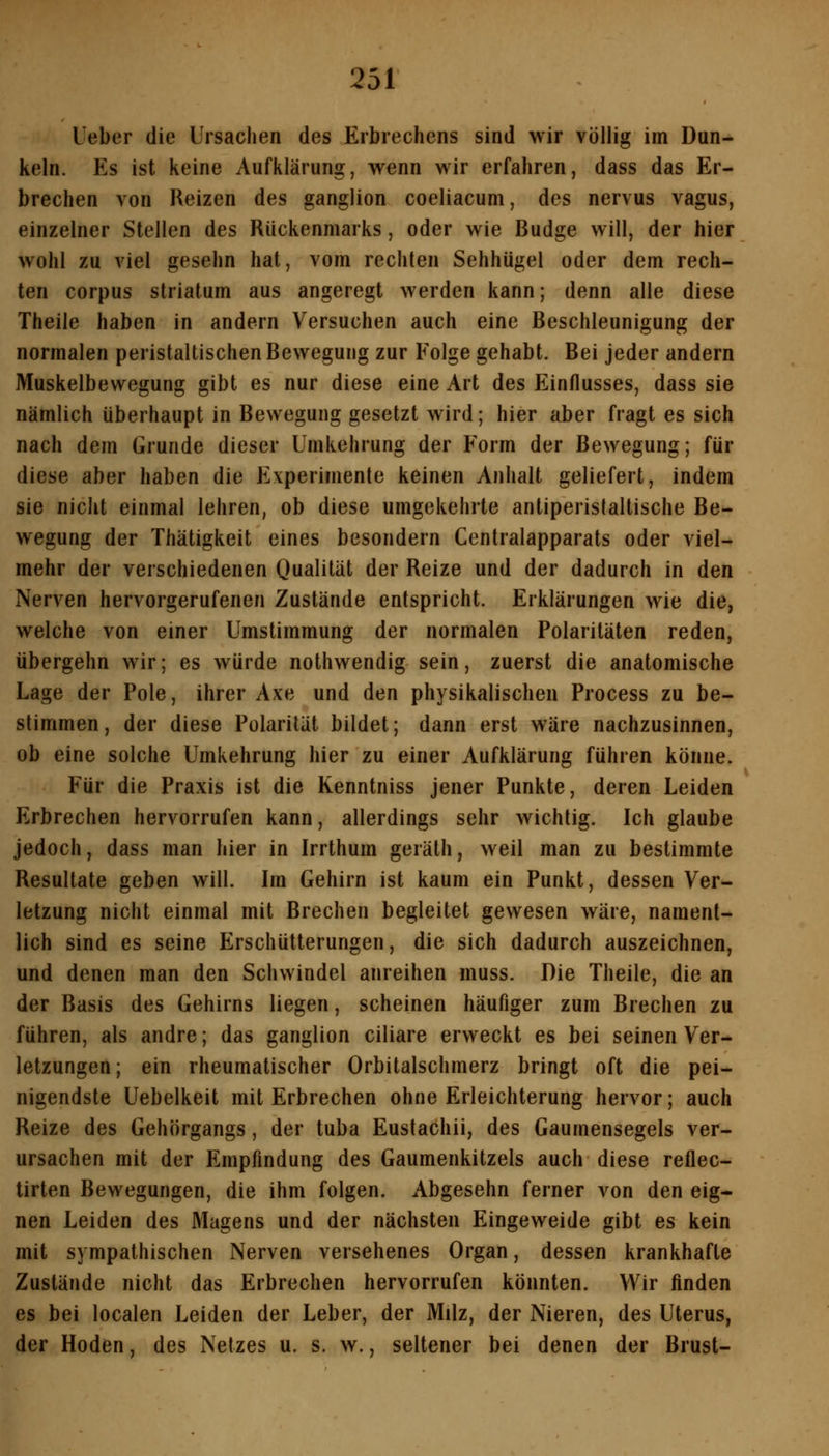 Ueber die Ursachen des Erbrechens sind wir völlig im Dun- keln. Es ist keine Aufklärung, wenn wir erfahren, dass das Er- brechen von Reizen des ganglion coeliacum, des nervus vagus, einzelner Steilen des Rückenmarks, oder wie Budge will, der hier wohl zu viel gesehn hat, vom rechten Sehhügel oder dem rech- ten corpus striatum aus angeregt werden kann; denn alle diese Theile haben in andern Versuchen auch eine Beschleunigung der normalen peristaltischen Bewegung zur Folge gehabt. Bei jeder andern Muskelbewegung gibt es nur diese eine Art des Einflusses, dass sie nämlich überhaupt in Bewegung gesetzt wird; hier aber fragt es sich nach dem Grunde dieser Umkehrung der Form der Bewegung; für diese aber haben die Experimente keinen Anhalt geliefert, indem sie nicht einmal lehren, ob diese umgekehrte antiperistaltische Be- wegung der Thätigkeit eines besondern Centralapparats oder viel- mehr der verschiedenen Oualilät der Reize und der dadurch in den Nerven hervorgerufenen Zustände entspricht. Erklärungen wie die, welche von einer Umstimmung der normalen Polaritäten reden, übergehn wir; es würde nothwendig sein, zuerst die anatomische Lage der Pole, ihrer Axe und den physikalischen Process zu be- stimmen , der diese Polarität bildet; dann erst wäre nachzusinnen, ob eine solche Umkehrung hier zu einer Aufklärung führen könne. Für die Praxis ist die Kenntniss jener Punkte, deren Leiden Erbrechen hervorrufen kann, allerdings sehr wichtig. Ich glaube jedoch, dass man hier in Irrthum geräth, weil man zu bestimmte Resultate geben will. Im Gehirn ist kaum ein Punkt, dessen Ver- letzung nicht einmal mit Brechen begleitet gewesen wäre, nament- lich sind es seine Erschütterungen, die sich dadurch auszeichnen, und denen man den Schwindel anreihen muss. Die Theile, die an der Basis des Gehirns liegen, scheinen häufiger zum Brechen zu führen, als andre; das ganglion ciliare erweckt es bei seinen Ver^ letzungen; ein rheumatischer Orbitalschmerz bringt oft die pei- nigendste Uebelkeit mit Erbrechen ohne Erleichterung hervor; auch Reize des Gehörgangs, der tuba Eustachii, des Gaumensegels ver- ursachen mit der Empfindung des Gaumenkitzels auch diese reflec- tirten Bewegungen, die ihm folgen. Abgesehn ferner von den eig- nen Leiden des Magens und der nächsten Eingeweide gibt es kein mit sympathischen Nerven versehenes Organ, dessen krankhafte Zustände nicht das Erbrechen hervorrufen könnten. Wir finden es bei localen Leiden der Leber, der Milz, der Nieren, des Uterus, der Hoden, des Netzes u. s. w., seltener bei denen der Brust-