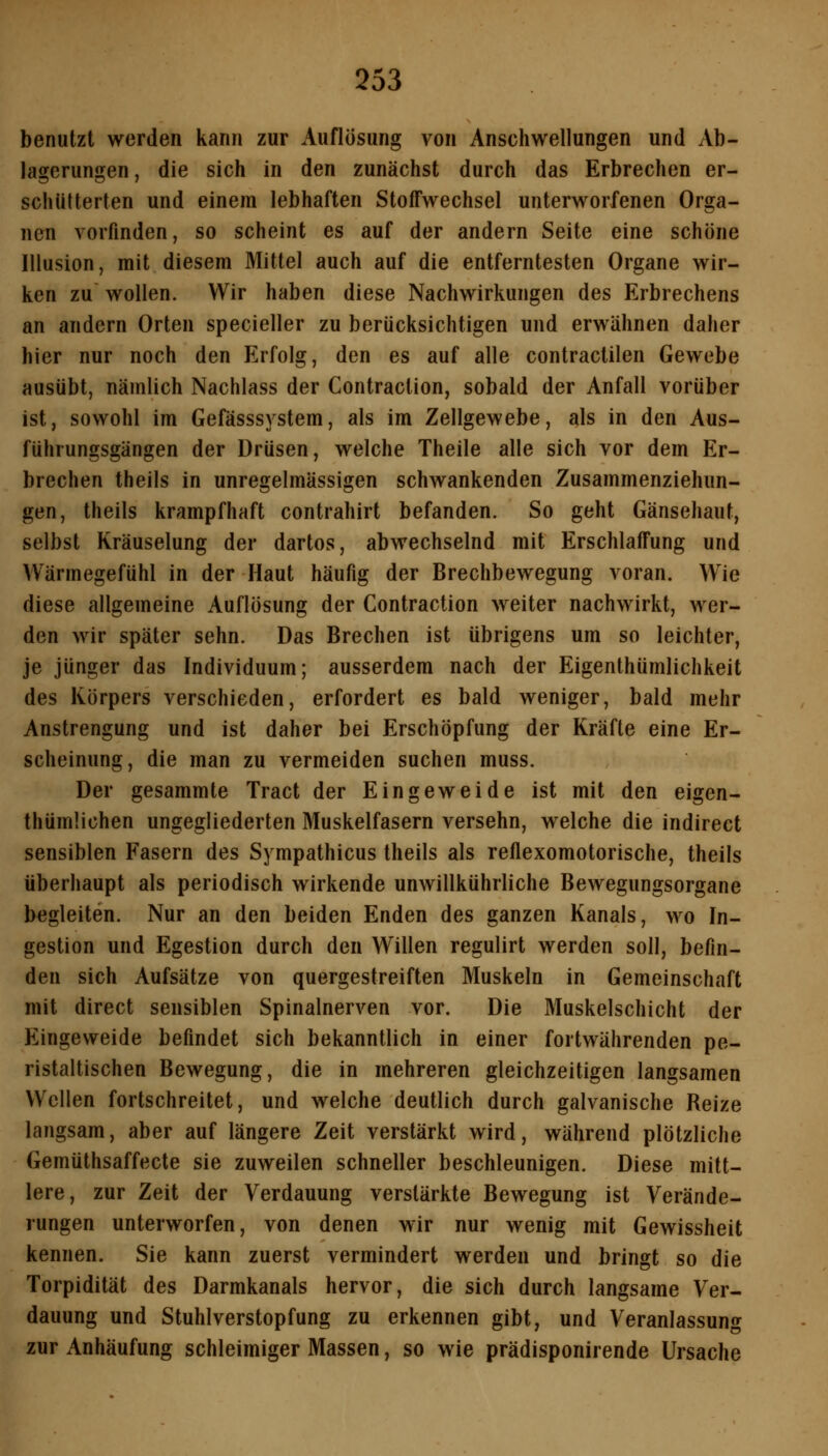 benutzt werden kann zur Auflösung von Anschwellungen und Ab- lagerungen , die sich in den zunächst durch das Erbrechen er- schütterten und einem lebhaften Stoffwechsel unterworfenen Orga- nen vorfinden, so scheint es auf der andern Seite eine schöne Illusion, mit diesem Mittel auch auf die entferntesten Organe wir- ken zu wollen. Wir haben diese Nachwirkungen des Erbrechens an andern Orten specieller zu berücksichtigen und erwähnen daher hier nur noch den Erfolg, den es auf alle contractilen Gewebe ausübt, nämlich Nachlass der Contraction, sobald der Anfall vorüber ist, sowohl im Gefässsystem, als im Zellgewebe, als in den Aus- führungsgängen der Drüsen, welche Theile alle sich vor dem Er- brechen theils in unregelmässigen schwankenden Zusammenziehun- gen, theils krampfhaft contrahirt befanden. So geht Gänsehaut, selbst Kräuselung der dartos, abwechselnd mit Erschlaffung und VVärmegefühl in der Haut häufig der Brechbewegung voran. Wie diese allgemeine Auflösung der Contraction weiter nachwirkt, wer- den wir später sehn. Das Brechen ist übrigens um so leichter, je jünger das Individuum; ausserdem nach der Eigenthümlichkeit des Körpers verschieden, erfordert es bald weniger, bald mehr Anstrengung und ist daher bei Erschöpfung der Kräfte eine Er- scheinung, die man zu vermeiden suchen muss. Der gesammte Tract der Eingeweide ist mit den eigen- thümlichen ungegliederten Muskelfasern versehn, welche die indirect sensiblen Fasern des Sympathicus theils als reflexomotorische, theils überhaupt als periodisch wirkende unwillkühiiiche Bewegungsorgane begleiten. Nur an den beiden Enden des ganzen Kanals, wo In- gestion und Egestion durch den Willen regulirt werden soll, befin- den sich Aufsätze von quergestreiften Muskeln in Gemeinschaft mit direct sensiblen Spinalnerven vor. Die Muskelschicht der Eingeweide befindet sich bekanntlich in einer fortwährenden pe- ristaltischen Bewegung, die in mehreren gleichzeitigen langsamen Wellen fortschreitet, und welche deutlich durch galvanische Reize langsam, aber auf längere Zeit verstärkt wird, während plötzliche Gemüthsaffecte sie zuweilen schneller beschleunigen. Diese mitt- lere, zur Zeit der Verdauung verstärkte Bewegung ist Verände- rungen unterworfen, von denen wir nur wenig mit Gewissheit kennen. Sie kann zuerst vermindert werden und bringt so die Torpidität des Darmkanals hervor, die sich durch langsame Ver- dauung und Stuhlverstopfung zu erkennen gibt, und Veranlassung zur Anhäufung schleimiger Massen, so wie prädisponirende Ursache