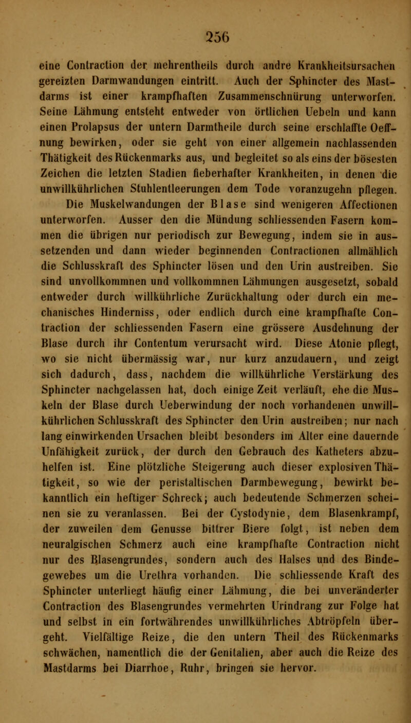 eine Contraction der. mehrentheils durch andre Krankheitsursachen gereizten Darmwandungen eintritt. Auch der Sphincter des Mast- darms ist einer krampfhaften Zusammenschnürung unterworfen. Seine Lähmung entsteht entweder von örtlichen liebeln und kann einen Prolapsus der untern Darmtheile durch seine erschlalTte Oeff- nung bewirken, oder sie geht von einer allgemein nachlassenden Thätigkeit des Rückenmarks aus, und begleitet so als eins der bösesten Zeichen die letzten Stadien fieberhafter Krankheiten, in denen die unwillkührlichen Stuhlentleerungen dem Tode voranzugehn pflegen. Die Muskelwandungen der Blase sind wenigeren Affectionen unterworfen. Ausser den die Mündung schliessenden Fasern kom- men die übrigen nur periodisch zur Bewegung, indem sie in aus- setzenden und dann wieder beginnenden Contractionen allmählich die Schlusskraft des Sphincter lösen und den Urin austreiben. Sie sind unvollkommnen und voUkommnen Lähmungen ausgesetzt, sobald entweder durch willkührliche Zurückhaltung oder durch ein me- chanisches Hinderniss, oder endlich durch eine krampfhafte Con- traction der schliessenden Fasern eine grössere Ausdehnung der Blase durch ihr Contentum verursacht wird. Diese Atonie pflegt, wo sie nicht übermässig war, nur kurz anzudauern, und zeigt sich dadurch, dass, nachdem die willkührliche Verstärkung des Sphincter nachgelassen hat, doch einige Zeit verläuft, ehe die Mus- keln der Blase durch Ueberwindung der noch vorhandenen unwill- kührlichen Schlusskraft des Sphincter den Urin austreiben; nur nach lang einwirkenden Ursachen bleibt besonders im Alter eine dauernde Unfähigkeit zurück, der durch den Gebrauch des Katheters abzu- helfen ist. Eine plötzliche Steigerung auch dieser explosiven Thä- tigkeit, so wie der peristaltischen Darmbewegung, bewirkt be- kanntlich ein heftiger Schreck} auch bedeutende Schmerzen schei- nen sie zu veranlassen. Bei der Cystodynie, dem Blasenkrampf, der zuweilen dem Genüsse bittrer Biere folgt, ist neben dem neuralgischen Schmerz auch eine krampfhafte Contraction nicht nur des Blasengrundes, sondern auch des Halses und des Binde- gewebes um die Urethra vorhanden. Die schliessende Kraft des Sphincter unterliegt häufig einer Lähmung, die bei unveränderter Contraction des Blasengrundes vermehrten Urindrang zur Folge hat und selbst in ein fortwährendes unwillkührliches Abtröpfeln über- geht. Vielfältige Reize, die den untern Theil des Rückenmarks schwächen, namentlich die der Genitalien, aber auch die Reize des Mastdarms bei Diarrhoe, Ruhr, bringen sie hervor.