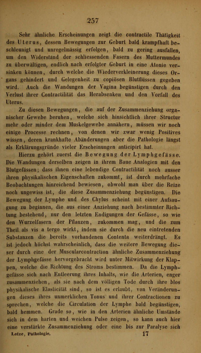 Sehr ähnliche Erscheinungen zeigt die contractile Thäligkeit des Uterus, dessen Bewegungen zur Geburt bald krampfhaft be- schleunigt und unregelmässig erfolgen, bald zu gering ausfallen, um den Widerstand der schliessenden Fasern des Muttermundes zu überwältigen, endlich nach erfolgter Geburt in eine Atonie ver- sinken können, durch welche die Wiederverkleinerung dieses Or- gans gehindert und Gelegenheit zu copiösen ßlutfliissen gegeben wird. Auch die Wandungen der Vagina begünstigen durch den Verlust ihrer Contractilität das Herabsenken und den Vorfall des Uterus. Zu diesen Bewegungen, die auf der Zusammenziehung orga- nischer Gewebe beruhen, welche sich hinsichtlich ihrer Structur mehr oder minder dem Muskelgewebe annähern, müssen wir noch einige Processe rechnen, von denen wir zwar wenig Positives wissen, deren krankhafte Abänderungen aber die Pathologie längst als Erklärungsgründe vieler Erscheinungen anticipirt hat. Hierzu gehört zuerst die Bewegung der Lymphgefässe. Die Wandungen derselben zeigen in ihrem Baue Analogien mit den Blutgefässen; dass ihnen eine lebendige Contractilität noch ausser ihren physikalischen Eigenschaften zukommt, ist durch mehrfache Beobachtungen hinreichend bewiesen, obwohl man über die Reize noch ungewiss ist, die diese Zusammenziehung begünstigen. Die Bewegung der Lymphe und des Chylus scheint mit einer Aufsau- gung zu beginnen, die aus einer Anziehung nach bestimmter Rich- tung bestehend, nur den letzten Endigungen der Gefässe, so wie den Wurzelfasern der Pflanzen, zukommen mag, und die zum Theil als vis a tergo wirkt, indem sie durch die neu eintretenden Substanzen die bereits vorhandenen Contenta weiterdrängt. Es ist jedoch höchst wahrscheinlich, dass die weitere Bewegung die- ser durch eine der Muscularcontraction ähnliche Zusammenziehung der Lymphgefässe hervorgebracht wird unter Mitwirkung der Klap- pen, welche die Richtung des Stroms bestimmen. Da die Lymph- gefässe sich nach Entleerung ihres Inhalts, wie die yVrterien, enger zusammenziehen, als sie nach dem völligen Tode durch ihre blos physikalische Elaslicilät sind, so ist es erlaubt, von Veränderun- aen dieses ihres unmerklichen Tonus und ihrer Contractionen zu sprechen, welche die Circulation der Lymphe bald begünstigen, bald hemmen. Grade so, wie in den Arterien ähnliche Umstände sich in dem harten und weichen Pulse zeigen, so kann auch hier eine verstärkte Zusammenziehung oder eine bis zur Paralyse sich Lotze, Pathologie. 17