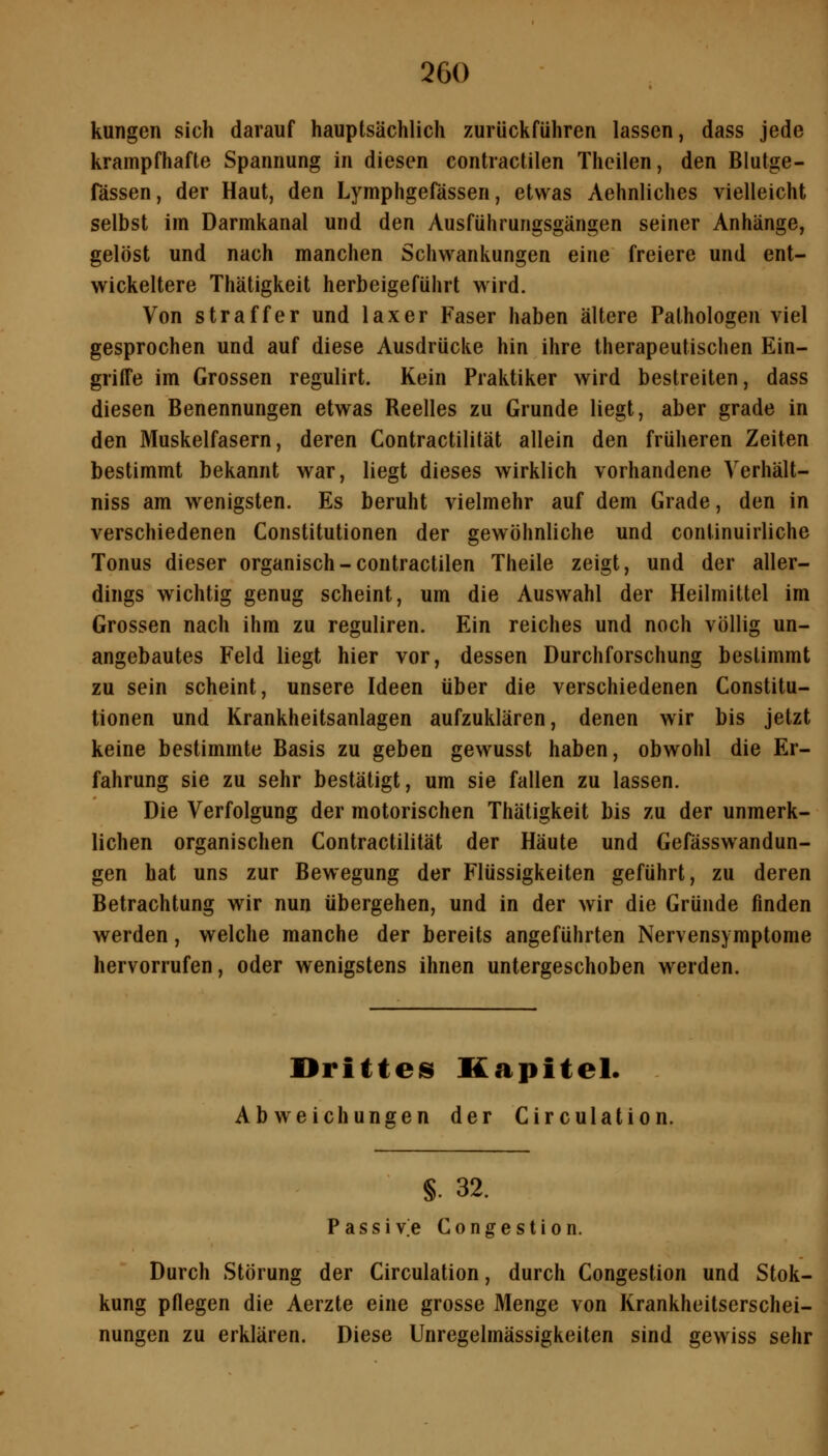 kungen sich darauf hauptsächlich zurückführen lassen, dass jede krampfhafte Spannung in diesen contractilen Theilen, den Blutge- fässen, der Haut, den Lymphgefässen, etwas Aehnliches vielleicht selbst im Darmkanal und den Ausführungsgängen seiner Anhänge, gelöst und nach manchen Schwankungen eine freiere und ent- wickeltere Thätigkeit herbeigeführt wird. Von straffer und laxer Faser haben ältere Pathologen viel gesprochen und auf diese Ausdrücke hin ihre therapeutischen Ein- griffe im Grossen regulirt. Kein Praktiker wird bestreiten, dass diesen Benennungen etwas Beelles zu Grunde liegt, aber grade in den Muskelfasern, deren Contractilität allein den früheren Zeiten bestimmt bekannt war, liegt dieses wirklich vorhandene Verhält- niss am wenigsten. Es beruht vielmehr auf dem Grade, den in verschiedenen Constitutionen der gewöhnliche und continuirliche Tonus dieser organisch-contractilen Theile zeigt, und der aller- dings wichtig genug scheint, um die Auswahl der Heilmittel im Grossen nach ihm zu reguliren. Ein reiches und noch völlig un- angebautes Feld liegt hier vor, dessen Durchforschung bestimmt zu sein scheint, unsere Ideen über die verschiedenen Constitu- tionen und Krankheitsanlagen aufzuklären, denen wir bis jetzt keine bestimmte Basis zu geben gewusst haben, obwohl die Er- fahrung sie zu sehr bestätigt, um sie fallen zu lassen. Die Verfolgung der motorischen Thätigkeit bis zu der unmerk- lichen organischen Contractilität der Häute und Gefässwandun- gen hat uns zur Bewegung der Flüssigkeiten geführt, zu deren Betrachtung wir nun übergehen, und in der wir die Gründe finden werden, welche manche der bereits angeführten Nervensymptome hervorrufen, oder wenigstens ihnen untergeschoben werden. ürittes Kapitel. Abweichungen der Circulation. §. 32. P a s s i v.e C o n g e s t i o n. Durch Störung der Circulation, durch Congestion und Stok- kung pflegen die Aerzte eine grosse Menge von Krankheitserschei- nungen zu erklären. Diese Unregelmässigkeiten sind gewiss sehr