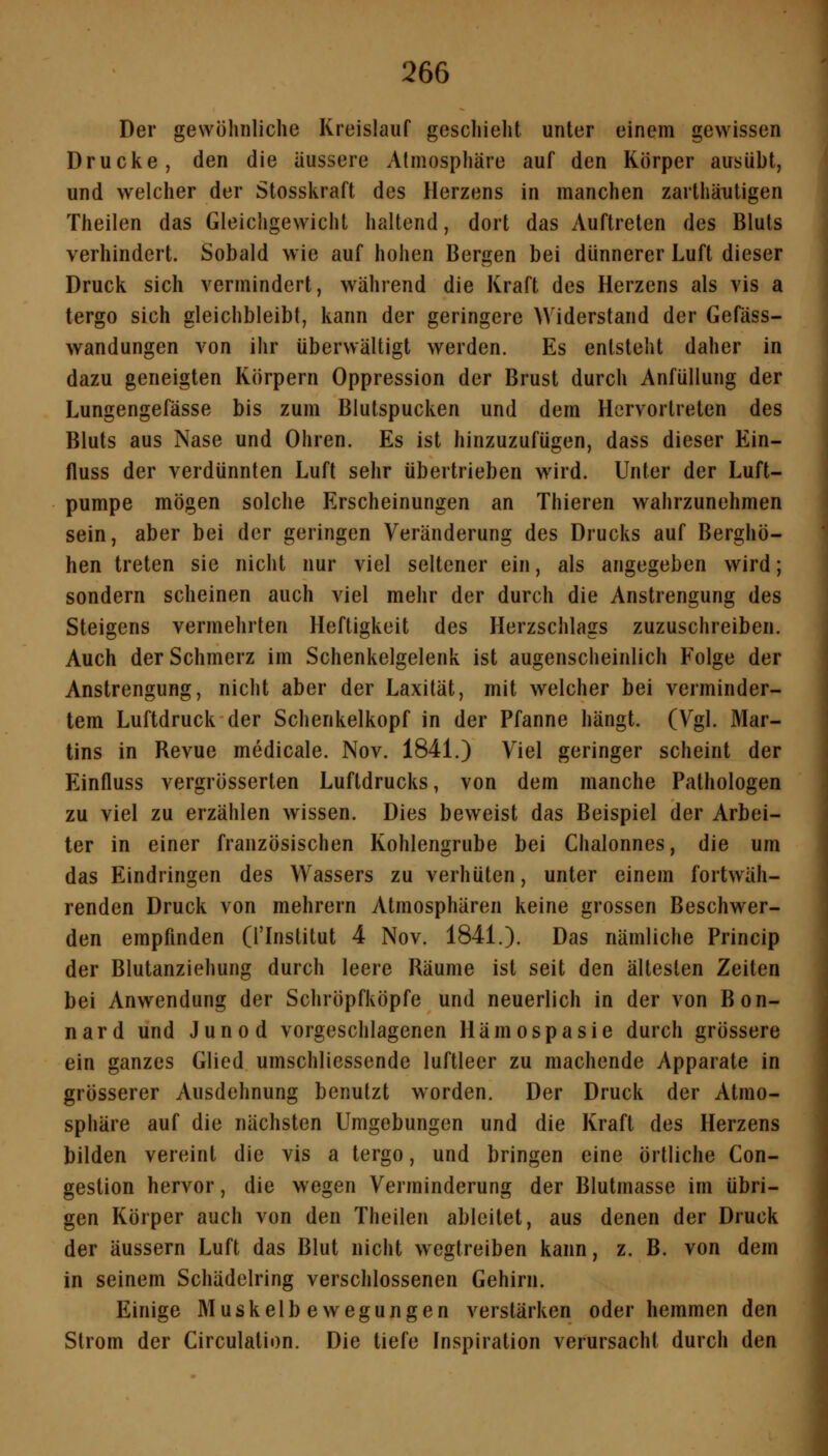 Der gewöhnliche Kreislauf geschieht unter einem gewissen Drucke, den die äussere Atmosphäre auf den Körper ausübt, und welcher der Stosskraft des Herzens in manchen zarthäutigen Theilen das Gleichgewicht haltend, dort das Auftreten des Bluts verhindert. Sobald wie auf hohen Bergen bei dünnerer Luft dieser Druck sich vermindert, während die Kraft des Herzens als vis a tergo sich gleichbleibt, kann der geringere Widerstand der Gefäss- wandungen von ihr überwältigt werden. Es entsteht daher in dazu geneigten Körpern Oppression der Brust durch Anfüllung der Lungengefässe bis zum Blutspucken und dem Hervortreten des Bluts aus Nase und Ohren. Es ist hinzuzufügen, dass dieser Ein- fluss der verdünnten Luft sehr übertrieben wird. Unter der Luft- pumpe mögen solche Erscheinungen an Thieren wahrzunehmen sein, aber bei der geringen Veränderung des Drucks auf Berghö- hen treten sie nicht nur viel seltener ein, als angegeben wird; sondern scheinen auch viel mehr der durch die Anstrengung des Steigens vermehrten Heftigkeit des Herzschlags zuzuschreiben. Auch der Schmerz im Schenkelgelenk ist augenscheinlich Folge der Anstrengung, nicht aber der Laxität, mit welcher bei verminder- tem Luftdruck der Schenkelkopf in der Pfanne hängt. (Vgl. Mar- tins in Revue medicale. Nov. 1841.) Viel geringer scheint der Einfluss vergrösserten Luftdrucks, von dem manche Pathologen zu viel zu erzählen wissen. Dies beweist das Beispiel der Arbei- ter in einer französischen Kohlengrube bei Chalonnes, die um das Eindringen des Wassers zu verhüten, unter einem fortwäh- renden Druck von mehrern Atmosphären keine grossen Beschwer- den empfinden (l'Institut 4 Nov. 1841.). Das nämliche Princip der Blutanziehung durch leere Räume ist seit den ältesten Zeiten bei Anwendung der Schröpfköpfe und neuerlich in der von Bon- nard und Junod vorgeschlagenen Hämospasie durch grössere ein ganzes Glied umschliessende luftleer zu machende Apparate in grösserer Ausdehnung benutzt worden. Der Druck der Atmo- sphäre auf die nächsten Umgebungen und die Kraft des Herzens bilden vereint die vis a tergo, und bringen eine örtliche Con- gestion hervor, die wegen Verminderung der Blutmasse im übri- gen Körper auch von den Theilen ableitet, aus denen der Druck der äussern Luft das Blut nicht wegtreiben kann, z. B. von dem in seinem Schädelring verschlossenen Gehirn. Einige Muskelbewegungen verstärken oder hemmen den Strom der Circulation. Die tiefe Inspiration verursacht durch den