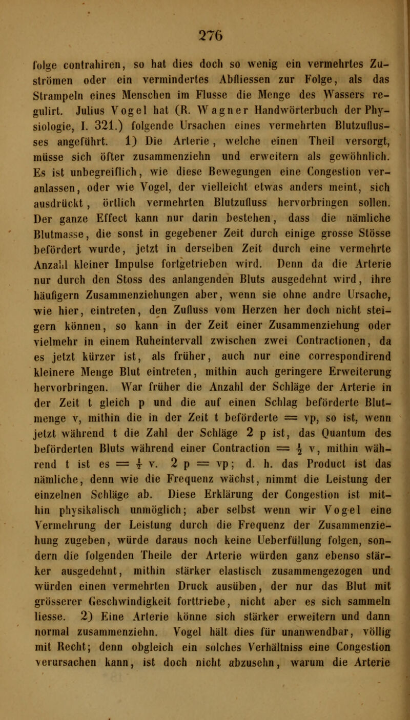 folge contrahiren, so hat dies doch so wenig ein vermehrtes Zu- strömen oder ein vermindertes Abfliessen zur Folge, als das Strampeln eines Menschen im Flusse die Menge des Wassers re- gulirt. Julius Vogel hat (R. Wagner Handwörterbuch der Phy- siologie, I. 321.) folgende Ursachen eines vermehrten Blutzuüus- ses angeführt. 1) Die Arterie, welche einen Theil versorgt, müsse sich öfter zusammenziehn und erweitern als gewöhnlich. Es ist unbegreiflich, wie diese Bewegungen eine Congestion ver- anlassen, oder wie Vogel, der vielleicht etwas anders meint, sich ausdrückt , örtlich vermehrten Blutzuüuss hervorbringen sollen. Der ganze Effect kann nur darin bestehen, dass die nämliche Blutmasse, die sonst in gegebener Zeit durch einige grosse Stösse befördert wurde, jetzt in derselben Zeit durch eine vermehrte Anzalil kleiner Impulse fortgetrieben wird. Denn da die Arterie nur durch den Stoss des anlangenden Bluts ausgedehnt wird, ihre häufigem Zusammenziehungen aber, wenn sie ohne andre Ursache, wie hier, eintreten, den Zufluss vom Herzen her doch nicht stei- gern können, so kann in der Zeit einer Zusammenziehung oder vielmehr in einem Ruheintervall zwischen zwei Contractionen, da es jetzt kürzer ist, als früher, auch nur eine correspondirend kleinere Menge Blut eintreten, mithin auch geringere Erweiterung hervorbringen. War früher die Anzahl der Schläge der Arterie in der Zeit t gleich p und die auf einen Schlag beförderte Blut- menge V, mithin die in der Zeit t beförderte = vp, so ist, wenn jetzt während t die Zahl der Schläge 2 p ist, das Ouantum des beförderten Bluts während einer Contraction == ^ v, mithin wäh- rend t ist es = T V. 2 p = vp; d. h. das Product ist das nämliche, denn wie die Frequenz wächst, nimmt die Leistung der einzelnen Schläge ab. Diese Erklärung der Congestion ist mit- hin physikalisch unmöglich; aber selbst wenn wir Vogel eine Vermehrung der Leistung durch die Frequenz der Zusammenzie- hung zugeben, würde daraus noch keine Ueberfüllung folgen, son- dern die folgenden Theile der Arterie würden ganz ebenso stär- ker ausgedehnt, mithin stärker elastisch zusammengezogen und würden einen vermehrten Druck ausüben, der nur das Blut mit grösserer Geschwindigkeit forttriebe, nicht aber es sich sammeln Hesse. 2) Eine Arterie könne sich stärker erweitern und dann normal zusammenziehn. Vogel hält dies für unanwendbar, völlig mit Recht; denn obgleich ein solches Verhältniss eine Congestion verursachen kann, ist doch nicht abzusehn, warum die Arterie