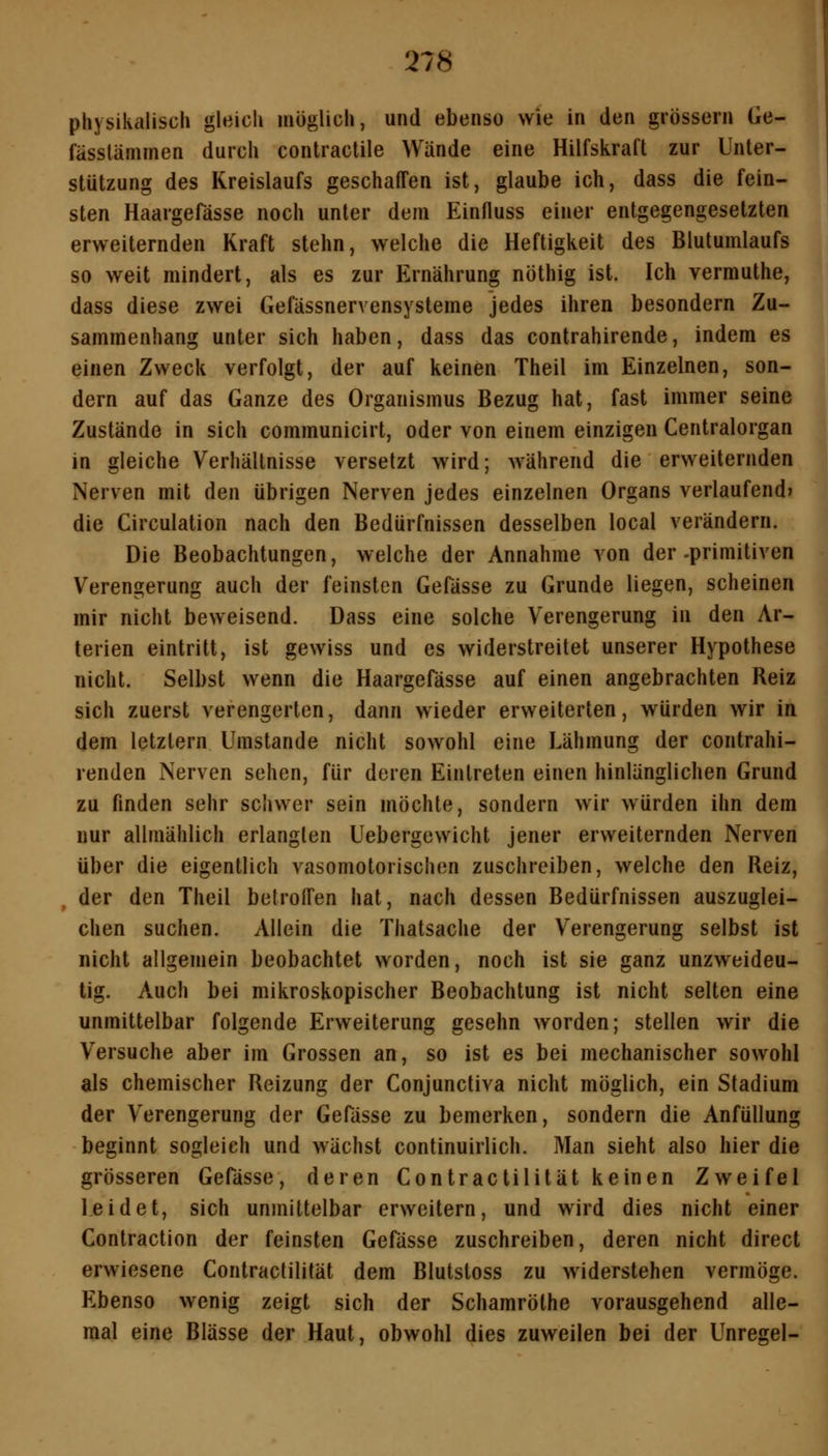 physikalisch gleich möglich, und ebenso wie in den grössern Ge- fässlämmen durch contractile Wände eine Hilfskraft zur Unter- stützung des Kreislaufs geschaffen ist, glaube ich, dass die fein- sten Haargefässe noch unter dem Einfluss einer entgegengesetzten erweiternden Kraft stehn, welche die Heftigkeit des Blutumlaufs so weit mindert, als es zur Ernährung nöthig ist. Ich verrauthe, dass diese zwei Gefässnervensysteme jedes ihren besondern Zu- sammenhang unter sich haben, dass das contrahirende, indem es einen Zweck verfolgt, der auf keinen Theil im Einzelnen, son- dern auf das Ganze des Organismus Bezug hat, fast immer seine Zustände in sich communicirt, oder von einem einzigen Centralorgan in gleiche Verhältnisse versetzt wird; während die erweiternden Nerven mit den übrigen Nerven jedes einzelnen Organs verlaufend» die Circulation nach den Bedürfnissen desselben local verändern. Die Beobachtungen, welche der Annahme von der-primitiven Verengerung auch der feinsten Gefässe zu Grunde liegen, scheinen mir nicht beweisend. Dass eine solche Verengerung in den Ar- terien eintritt, ist gewiss und es widerstreitet unserer Hypothese nicht. Selbst wenn die Haargefässe auf einen angebrachten Reiz sich zuerst verengerten, dann wieder erweiterten, würden wir in dem letztern Umstände nicht sowohl eine Lähmung der contrahi- renden Nerven sehen, für deren Eintreten einen hinlänglichen Grund zu finden sehr schwer sein möchte, sondern wir würden ihn dem nur allmählich erlangten Uebergewicht jener erweiternden Nerven über die eigentlich vasomotorischen zuschreiben, welche den Reiz, der den Theil betroffen hat, nach dessen Bedürfnissen auszuglei- chen suchen. Allein die Thatsache der Verengerung selbst ist nicht allgemein beobachtet worden, noch ist sie ganz unzweideu- tig. Auch bei mikroskopischer Beobachtung ist nicht selten eine unmittelbar folgende Erweiterung gesehn worden; stellen wir die Versuche aber im Grossen an, so ist es bei mechanischer sowohl als chemischer Reizung der Conjunctiva nicht möglich, ein Stadium der Verengerung der Gefässe zu bemerken, sondern die Anfüllung beginnt sogleich und wächst continuirlich. Man sieht also hier die grösseren Gefässe, deren Contractilität keinen Zweifel leidet, sich unmittelbar erweitern, und wird dies nicht einer Contraction der feinsten Gefässe zuschreiben, deren nicht direct erwiesene Contractilität dem Blutstoss zu widerstehen vermöge. Ebenso wenig zeigt sich der Schamröthe vorausgehend alle- raal eine Blässe der Haut, obwohl dies zuweilen bei der Unregel-