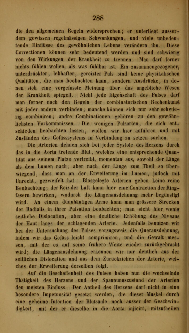 die den allgemeinen Regeln widersprechen; er unterliegt ausser- dem gewissen regelmässigen Schwankungen, und viele unbedeu- tende Einflüsse des gewöhnlichen Lebens verändern ihn. Diese Correctionen können sehr bedeutend werden und sind schwierig von den Wirkungen der Krankheit zu trennen. Man darf ferner nichts fühlen wollen, als was fühlbar ist. Ein zusammengezogener, unterdrückter, lebhafter, gereizter Puls sind keine physikalischen Qualitäten, die man beobachten kann, sondern Ausdrücke, in de- nen sich eine vorgefasste Meinung über das angebliche Wesen der Krankheit spiegelt. Nicht jede Eigenschaft des Pulses darf man ferner nach den Regeln der combinatorischcn Rechenkunst mit jeder andern verbinden; manche können sich nur sehr schwie- rig combiniren; andre Combinationen gehören zu den gewöhn- lichsten Vorkommnissen. Die wenigen Pulsarten, die sich ent- schieden beobachten lassen, wollen wir hier anführen und mit Zuständen des Gefässsystems in Verbindung zu setzen suchen. Die Arterien dehnen sich bei jeder Systole des Herzens durch das in die Aorta tretende Blut, welches eine entsprechende Quan- tität aus seinem Platze vertreibt, momentan aus, sowohl der Länge als dem Lumen nach; aber nach der Länge zum Theil so über- wiegend, dass man an der Erweiterung im Lumen, jodoch mit Unrecht, gezweifelt hat. Blosgelegte Arterien geben keine reine Beobachtung; der Reiz der Luft kann hier eine Contraction der Ring- fasern bewirken, wodurch die Längenausdehnung mehr begünstigt wird. An einem dünnhäutigen Arme kann man grössere Strecken der Radialis in ihrer Pulsation beobachten; man sieht hier wenig seitliche Dislocation, aber eine deutliche Erhöhung des Niveaus der Haut längs der schlagenden Arterie. Jedenfalls benutzen wir bei der Untersuchung des Pulses vorzugsweis die Querausdehnung, indem wir das Gefäss leicht comprimiren, und die Gewalt mes- sen, mit der es auf seine frühere Weite wieder zurückgebracht wird; die Längenausdehnung erkennen wir nur deutlich aus der seitlichen Dislocation und aus dem Zurückziehen der Arterie, wel- ches der Erweiterung derselben folgt. Auf die Beschaffenheit des Pulses haben nun die wechselnde Thätigkeit des Herzens und der Spannungszustand der Arterien den meisten Einfluss. Der Antheil des Herzens darf nicht in eine besondere Impetuosität gesetzt werden, die dieser Muskel durch eine geheime Intention der Blutsäule noch ausser der Geschwin- digkeit, mit der er dieselbe in die Aorta injicirt, mitzutheilen