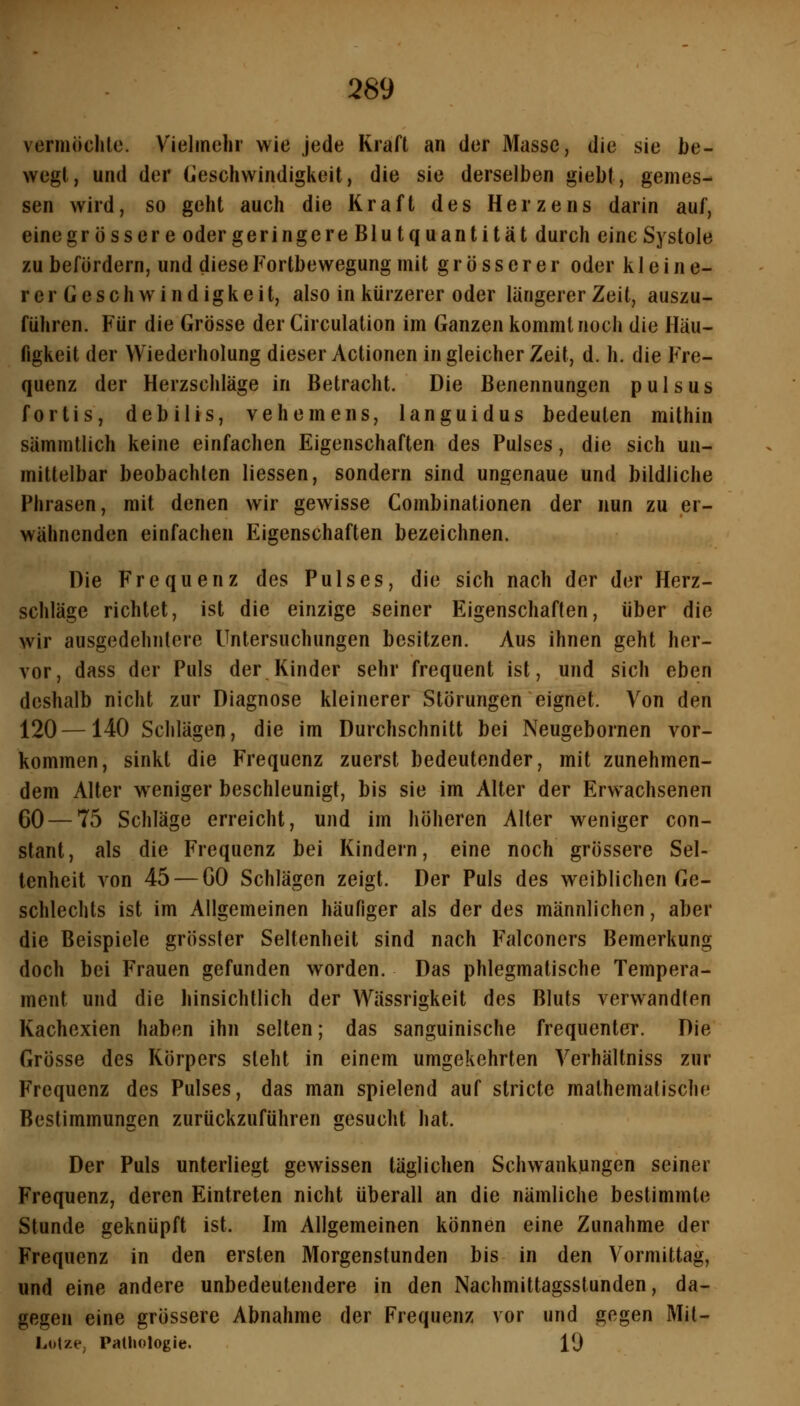 vermöchlc. Vielmehr wie jede Kraft an der Masse, die sie be- wegt, und der (jeschwindigkeit, die sie derselben giebt, gemes- sen wird, so geht auch die Kraft des Herzens darin auf, eine grössere oder geringere Blutquantität durch eine Systole zu befördern, und diese Fortbewegung mit grösserer oder kleine- r er Geschwindigkeit, also in kürzerer oder längerer Zeit, auszu- führen. Für die Grösse derCirculation im Ganzen kommt noch die Häu- figkeit der Wiederholung dieser Actionen in gleicher Zeit, d. h. die Fre- quenz der Herzschläge in Betracht. Die Benennungen pulsus fortis, debilis, vehemens, languidus bedeuten mithin sämmüich keine einfachen Eigenschaften des Pulses, die sich un- mittelbar beobachten Hessen, sondern sind ungenaue und bildliche Phrasen, mit denen wir gewisse Combinationen der nun zu er- wähnenden einfachen Eigenschaften bezeichnen. Die Frequenz des Pulses, die sich nach der der Herz- schläge richtet, ist die einzige seiner Eigenschaften, über die wir ausgedehntere Untersuchungen besitzen. yVus ihnen geht her- vor, dass der Puls der Kinder sehr frequent ist, und sich eben deshalb nicht zur Diagnose kleinerer Störungen eignet. Von den 120—140 Schlägen, die im Durchschnitt bei Neugebornen vor- kommen, sinkt die Frequenz zuerst bedeutender, mit zunehmen- dem Alter weniger beschleunigt, bis sie im Alter der Erwachsenen 60 — 75 Schläge erreicht, und im höheren Alter weniger con- stant, als die Frequenz bei Kindern, eine noch grössere Sel- tenheit von 45 — 60 Schlägen zeigt. Der Puls des weiblichen Ge- schlechts ist im Allgemeinen häufiger als der des männlichen, aber die Beispiele grösster Seltenheit sind nach Falconers Bemerkung doch bei Frauen gefunden worden. Das phlegmatische Tempera- ment und die hinsichtlich der Wässrigkeit des Bluts verwandten Kachexien haben ihn selten; das sanguinische frequenter. Die Grösse des Körpers steht in einem umgekehrten Verhältniss zur Frequenz des Pulses, das man spielend auf stricte mathematische Bestimmungen zurückzuführen gesucht hat. Der Puls unterliegt gewissen täglichen Schwankungen seiner Frequenz, deren Eintreten nicht überall an die nämliche bestimmte Stunde geknüpft ist. Im Allgemeinen können eine Zunahme der Frequenz in den ersten Morgenstunden bis in den Vormittag, und eine andere unbedeutendere in den Nachmittagsstunden, da- gegen eine grössere Abnahme der Frequenz vor und gegen Mil- Lotze, Pathologie. 19