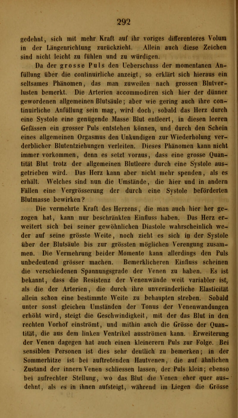 gedehnt, sich mit mehr Kraft auf ihr voriges differenleres Volum in der Längenrichlung zurückzieht. Allein auch diese Zeichen sind nicht leicht zu fühlen und zu würdigen. Da der grosse Puls den Ueberschuss der momentanen An- füllung über die continuirliche anzeigt, so erklärt sich hieraus ein seltsames Phänomen, das man zuweilen nach grossen Blutver- lusten bemerkt. Die Arterien accommodiren sich hier der dünner gewordenen allgemeinen Blutsäule; aber wie gering auch ihre con- tinuirliche Anfüllung sein mag, wird doch, sobald das Herz durch eine Systole eine genügende Masse Blut entleert, in diesen leeren Gefässen ein grosser Puls entstehen können, und durch den Schein eines allgemeinen Orgasmus den Unkundigen zur Wiederholung ver- derblicher Blutentziehungen verleiten. Dieses Phänomen kann nicht immer vorkommen, denn es setzt voraus, dass eine grosse Quan- tität Blut trotz der allgemeinen Blutleere durch eine Systole aus- getrieben wird. Das Herz kann aber nicht mehr spenden, als es erhält. Welches sind nun die Umstände, die hier und in andern Fällen eine Vergrösserung der durch eine Systole beförderten Blutmasse bewirken? Die vermehrte Kraft des Herzens, die man auch hier her ge- zogen hat, kann nur beschränkten Einfluss haben. Das Herz er- weitert sich bei seiner gewöhnlichen Diastole wahrscheinlich we- der auf seine grösste Weite, noch zieht es sich in der Systole über der Blutsäule bis zur grössten möglichen Verengung zusam- men. Die Vermehrung beider Momente kann allerdings den Puls unbedeutend grösser machen. Bemerklicheren Einfluss scheinen die verschiedenen Spannungsgrade der Venen zu haben. Es ist bekannt, dass die Resistenz der Venenwände weit variabler ist, als die der Arterien, die durch ihre unveränderliche Elasticität allein schon eine bestimmte Weite zu behaupten streben. Sobald unter sonst gleichen Umständen der Tonus der Venenwandungen erhöht wird, steigt die Geschwindigkeit, mit der das Blut in den rechten Vorhof einströmt, und mithin auch die Grösse der Quan- tität, die aus dem linken Ventrikel ausströmen kann. Erweiterung der Venen dagegen hat auch einen kleinerem Puls zur Folge. Bei sensiblen Personen ist dies sehr deutlich zu bemerken; in der Sommerhitze ist bei auftretenden Hautvenen, die auf ähnlichen Zustand der innern Venen schliessen lassen, der Puls klein; ebenso bei aufrechter Stellung, wo das Blut die Venen eher quer aus- dehnt, als es in ihnen aufsteigt, während im Liegen die Grösse