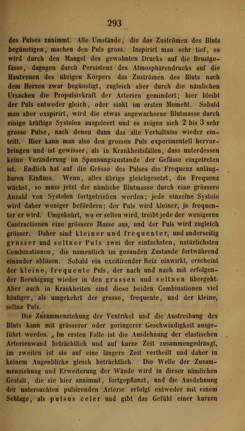 des Pulses zunimmt. Alle Umstände, die das Zustiömen des Bluts begünstigen, machen den Puls gross. Inspirirt man sehr tief, so wird durch den Mangel des gewohnten Drucks auf die Brustge- fässe, dagegen durch Persistenz des Atmosphärendrucks auf die Hautvenen des übrigen Körpers das Zuströmen des Bluts nach dem Herzen zwar begünstigt, zugleich aber durch die nämlichen Ursachen die Propulsivkraft der Arterien gemindert; hier bleibt der Puls entweder gleich, oder sinkt im ersten Moment. Sobald man aber exspirirt, wird die etwas angewachsene Blutmasse durch einige kräftige Systolen ausgeleert und es zeigen sich 2 bis 3 sehr grosse Pulse, nach denen dann das alte Verhältniss wieder ein- tritt. Hier kann man also den grossen Puls experimentell hervor- bringen und ist gewisser, als in Krankheitsfällen, dass unterdessen keine Veränderung im Spannungszustande der Gefässe eingetreten ist. Endlich hat auf die Grösse des Pulses die Frequenz unläug- baren Einfluss. Wenn, alles übrige gleichgesetzt, die Frequenz wächst, so muss jetzt die nämliche Blutmasse durch eine grössere Anzahl von Systolen fortgetrieben wenlen; jede einzelne Systole wird daher weniger befördern; der Puls wird kleiner, je frequen- ter er wird. Umgekehrt, wo er selten wird, treibt jede der wenigeren Contractionen eine grössere Masse aus, und der Puls wird zugleich grösser. Daher sind kleiner und frequenter, und anderseitig grosser und seltner Puls zwei der einfachsten, natürlichsten Combinationen, die namentlich im gesunden Zustande fortwährend einander ablösen. Sobald ein excrtirender Reiz einwirkt, erscheint der kleine, frequente Puls, der nach und nach mrt erfolgen- der Beruhigung wieder in den grossen und seltnen übergeht- Aber auch in Krankheiten sind diese beiden Combinationen viel häufiger, als umgekehrt der grosse, frequente, und der kleine, seltne Puls. Die Zusammenziehung der Ventrikel und die Austreibung des Bluts kann mit grösserer oder geringerer Geschwindigkeit ausge- führt werden. ^ Im ersten Falle ist die Ausdehnung der elastischen Arterienwand beträchtlich und auf kurze Zeit zusammengedrängt, im zweiten ist sie auf eine längere Zeit vertheilt und daher in keinem Augenblicke gleich beträchtlich. Die Welle der Zusam- menziehung und Erweiterung der Wände wird in dieser nämlichen Gestalt, die sie hier annimmt, fortgepflanzt, und die Ausdehnung der untersuchten pulsirenden Arterie erfolgt entweder mit einem Schlage, als pulsus celer und gibt das Gefühl einer kurzen