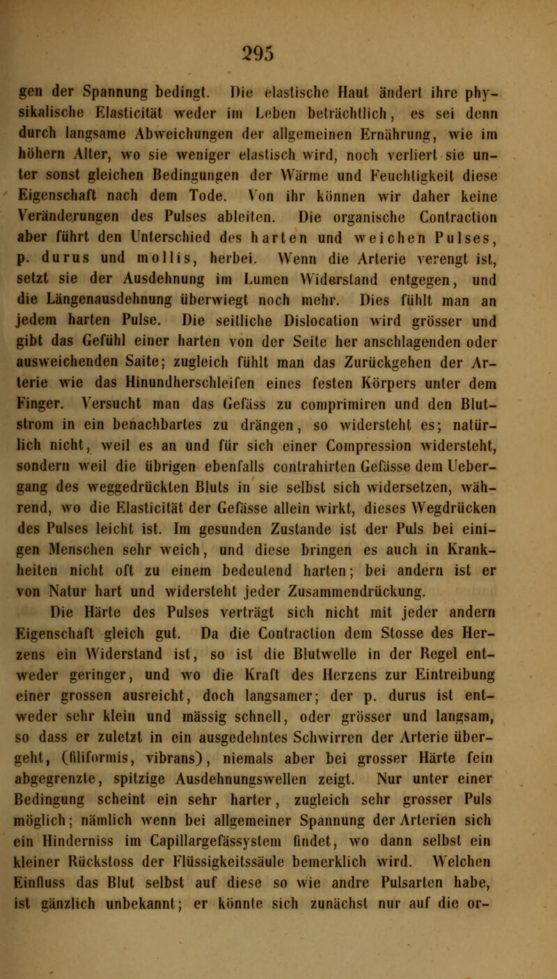 gen der Spannung bedingt. Die elastische Haut ändert ihre phy- siiialische Elasticität weder im Leben beträchtlich, es sei denn durch langsame Abweichungen der allgemeinen Ernährung, wie im höhern Alter, wo sie weniger elastisch wird, noch verliert sie un- ter sonst gleichen Bedingungen der Wärme und Feuchtigkeit diese Eigenschaft nach dem Tode, Von ihr können wir daher keine Veränderungen des Pulses ableiten. Die organische Contraction aber führt den Unterschied des harten und weichen Pulses, p. durus und mollis, herbei. Wenn die Arterie verengt ist, setzt sie der Ausdehnung im Lumen Widerstand entgegen, und die Längenausdehnung überwiegt noch mehr. Dies fühlt man an jedem harten Pulse. Die seitliche Dislocation wird grösser und gibt das Gefühl einer harten von der Seite her anschlagenden oder ausweichenden Saite; zugleich fühlt man das Zurückgehen der Ar- terie wie das Hinundherschleifen eines festen Körpers unter dem Finger. Versucht man das Gefäss zu comprimiren und den Blut- strom in ein benachbartes zu drängen, so widersteht es; natür- lich nicht, weil es an und für sich einer Compression widersteht, sondern weil die übrigen ebenfalls contrahirten Gefässe dem Ueber- gang des weggedrückten Bluts in sie selbst sich widersetzen, wäh- rend, wo die Elasticität der Gefässe allein wirkt, dieses Wegdrücken des Pulses leicht ist. Im gesunden Zustande ist der Puls bei eini- gen Menschen sehr weich, und diese bringen es auch in Krank- heiten nicht oft zu einem bedeutend harten; bei andern ist er von Natur hart und widersteht jeder Zusammendrückung. Die Härte des Pulses verträgt sich nicht mit jeder andern Eigenschaft gleich gut. Da die Contraction dem Stosse des Her- zens ein Widerstand ist, so ist die Blutwelle in der Regel ent- weder geringer, und wo die Kraft des Herzens zur Eintreibung einer grossen ausreicht, doch langsamer; der p. durus ist ent- weder sehr klein und massig schnell, oder grösser und langsam, so dass er zuletzt in ein ausgedehntes Schwirren der Arterie über- geht, (filiformis, vibrans), niemals aber bei grosser Härte fein abgegrenzte, spitzige Ausdehnungswellen zeigt. Nur unter einer Bedingung scheint ein sehr harter, zugleich sehr grosser Puls möglich; nämlich wenn bei allgemeiner Spannung der Arterien sich ein Hinderniss im Capillargefässystem findet, wo dann selbst ein kleiner Rückstoss der Flüssigkeitssäule bemerklich wird. Welchen Einfluss das Blut selbst auf diese so wie andre Pulsarten habe, ist gänzlich unbekannt; er könnte sich zunächst nur auf die or-