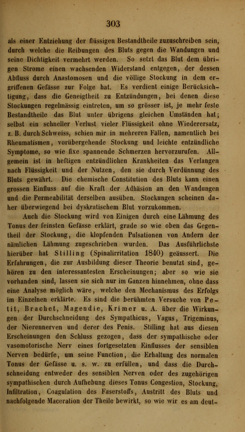 als einer Entziehung der flüssigen Bestandtheile zuzuschreiben sein, durch welche die Reibungen des Bluts gegen die Wandungen und seine Dichtigkeit vermehrt werden. So setzt das Blut dem übri- gen Strome einen wachsenden Widersland entgegen, der dessen Abfluss durch Anastomosen und die völlige Stockung in dem er- griffenen Gefässe zur Folge hat. Es verdient einige Berücksich- tigung, dass die Geneigtheit zu Entzündungen, bei denen diese Stockungen regelmässig eintreten, um so grösser ist, je mehr feste Bestandtheile das Blut unter übrigens gleichen Umständen hat; selbst ein schneller Verlust vieler Flüssigkeit ohne Wiederersatz, z. B. durch Schweiss, schien mir in mehreren Fällen, namentlich bei Rheumatismen, vorübergehende Stockung und leichte entzündliche Symptome, so wie fixe spannende Schmerzen hervorzurufen. All- gemein ist in heftigen entzündlichen Krankheiten das Verlangen nach Flüssigkeit und der Nutzen, den sie durch Verdünnung des Bluts gewährt. Die chemische Constitution des Bluts kann einen grossen Einfluss auf die Kraft der Adhäsion an den Wandungen und die Permeabilität derselben ausüben. Stockungen scheinen da- her überwiegend bei dyskratischem Blut vorzukommen. Auch die Stockung wird von Einigen durch eine Lähmung des Tonus der feinsten Gefässe erklärt, grade so wie oben das Gegen- theil der Stockung, die klopfenden Pulsationen von Andern der nämlichen Lähmung zugeschrieben wurden. Das Ausführlichste hierüber hat Stilling (Spinalirritation 1840) geäussert. Die Erfahrungen, die zur Ausbildung dieser Theorie benutzt sind, ge- hören zu den interessantesten Erscheinungen; aber so wie sie vorhanden sind, lassen sie sich nur im Ganzen hinnehmen, ohne dass eine Analyse möglich wäre, welche den Mechanismus des Erfolgs im Einzelnen erklärte. Es sind die berühmten Versuche von Pe- tit, Brächet, Magen die, Krim er u. A. über die Wirkun- gen der Durchschneidung des Sympathicus, Vagus, Trigeminus, der Nierennerven und derer des Penis. Stilling hat aus diesen Erscheinungen den Schluss gezogen, dass der sympathische oder vasomotorische Nerv eines fortgesetzten Einflusses der sensiblen Nerven bedürfe, um seine Function, die Flrhaltung des normalen Tonus der Gefässe u. s. w. zu erfüllen, und dass die Durch- schneidung entweder des sensiblen Nerven oder des zugehörigen sympathischen durch Aufhebung dieses Tonus Congestion, Stockung, Infiltration, Coagulation des Faserstoffs, Austritt des Bluts und nachfolgende Maceration der Theile bewirkt, so wie wir es am deut-