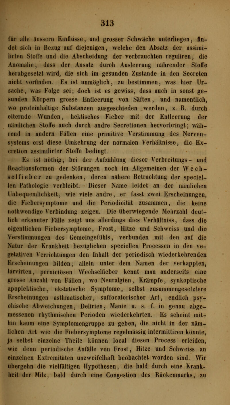 für alle äussern Einflüsse, und grosser Schwäche unterliegen, fin- det sich in Bezug auf diejenigen, welche den Absatz der assimi- lirten Stoffe und die Abscheidung der verbrauchten reguliren, die Anomalie, dass der Ansatz durch Ausleerung nährender Stoffe herabgesetzt wird, die sich im gesunden Zustande in den Secreten nicht vorfinden. Es ist unmöglich, zu bestimmen, was hier Ur- sache, was Folge sei; doch ist es gewiss, dass auch in sonst ge- sunden Körpern grosse Entleerung von Säften, und namentlich, wo proteinhaltige Substanzen ausgeschieden werden, z. B. durch eiternde Wunden, hektisches Fieber mit der Entleerung der nämlichen Stoffe auch durch andre Secretionen hervorbringt; wäh- rend in andern Fällen eine primitive Verstimmung des Nerven- systems erst diese Umkehrung der normalen Verhältnisse, die Ex- cretion assimilirter Stoffe bedingt. Es ist nothig, bei der Aufzählung dieser Verbreitungs- und Boactionsformen der Störungen noch im Allgemeinen der Wech- selfi eher zu gedenken, deren nähere Betrachtung der speciel- len Pathologie verbleibt. Dieser Name leidet an der nämlichen Unbequemlichkeit, wie viele andre, er fasst zwei Erscheinungen, die Fiebersymptome und die Periodicität zusammen, die keine nothwendige Verbindung zeigen. Die überwiegende Mehrzahl deut- lich erkannter Fälle zeigt uns allerdings dies Verhältniss, dass die eigentlichen Fiebersymptome, Frost, Hitze und Schweiss und die Verstimmungen des Gemeingefühls, verbunden mit den auf die Natur der Krankheit bezüglichen speciellen Processen in den ve- getativen Verrichtungen den Inhalt der periodisch wiederkehrenden Erscheinungen bilden; allein unter dem Namen der verkappten, larvirten, perniciösen Wechselfieber kennt man anderseits eine grosse Anzahl von Fällen, wo Neuralgien, Krämpfe, synkoptische apoplektische, ekstatische Symptome, selbst zusammengesetztere Erscheinungen asthmatischer, suffocatorischer Art, endlich psy- chische Abweichungen, Delirien, Manie u. s. f. in genau abge- messenen rhythmischen Perioden wiederkehrten. Es scheint mit- hin kaum eine Symptomengruppe zu geben, die nicht in der näm- lichen Art wie die Fiebersymptome regelmässig intermittiren könnte, ja selbst einzelne Theile können local diesen Process erleiden, wie denn periodische Anfälle von Frost, Hitze und Schweiss an einzelnen Extremitäten unzweifelhaft beobachtet worden sind. Wir übergehn die vielfältigen Hypothesen, die bald durch eine Krank- heit der Milz, bald durch eine Congestion des Rückenmarks, zu