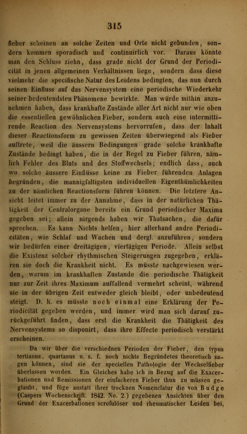 fieber sciieineii an solche Zeiten und Orte nicht gebunden, son- dern kommen sporadisch und continuirlich vor. Daraus konnte man den Schluss ziehn, dass grade nicht der Grund der Periodi- cität in jenen allgemeinen Verhältnissen liege, sondern dass diese vielmehr die specifische Natur des Leidens bedingten, das nun durch seinen Einfluss auf das Nervensystem eine periodische Wiederkehr seiner bedeutendsten Phänomene bewirkte. Man würde mithin anzu- nehmen haben, dass krankhafte Zustände aller Art nicht nur wie oben die essentiellen gewöhnlichen Fieber, sondern auch eine intermitti- rende Reaction des Nervensystems hervorrufen, dass der Inhalt dieser Reactionsform zu gewissen Zeilen überwiegend als Fieber auftrete, weil die äussern Redingungen grade solche krankhafte Zustände bedingt haben, die in der Regel zu Fieber führen, näm- lich Fehler des Rluts und des Stoffwechsels; endlich dass, auch wo solche äussere Einflüsse keine zu Fieber führenden Anlagen begründen, die mannigfaltigsten individuellen Eigenthümlichkeiten zu der nämlichen Reactionsform führen können. Die letztere An- sicht leitet immer zu der Annahme, dass in der natürlichen Thä- tigkeit der Centralorgane bereits ein Grund periodischer Maxima gegeben sei; allein nirgends haben wir Thatsachen, die dafür sprechen. Es kann Nichts helfen, hier allerhand andre Periodi- citäten, wie Schlaf und Wachen und dergl. anzuführen, sondern wir bedürfen einer dreitägigen, viertägigen Periode. Allein selbst die Existenz solcher rhythmischen Steigerungen zugegeben, erklä- ren sie doch die Krankheit nicht. Es müsste nachgewiesen wer- den, warum im krankhaften Zustande die periodische Thätigkeit nur zur Zeit ihres Maximum auffallend vermehrt scheint, während sie in der übrigen Zeit entweder gleich bleibt, oder unbedeutend steigt. D. h. es müsste noch einmal eine Erklärung der Pe- riodicität gegeben werden, und immer Avird man sich darauf zu- rückgeführt finden, dass erst die Krankheit die Thätigkeit des Nervensystems so disponirt, dass ihre Effecte periodisch verstärkt erscheinen. Da wir über die verschiednen Perioden der Fieber, den typus tertiaiius, quartanus u. s. f. noch nichts Begründetes theoretisch sa- gen können, sind sie der speciellen Pathologie der Wechselfieber überlassen worden. Ein Gleiches habe ich in Bezug auf die Exacer- bationen und Remissionen der einfacheren Fieber thun zu müssen ge- glaubt , und fiige anstatt ihrer trocknen Nomenclatur die von B u d g e (Caspers Wochenschrift. 1842. No. 2.) gegebenen Ansichten über den Grund der Exacerbationen scrofulöser und rheumatischer Leiden bei,