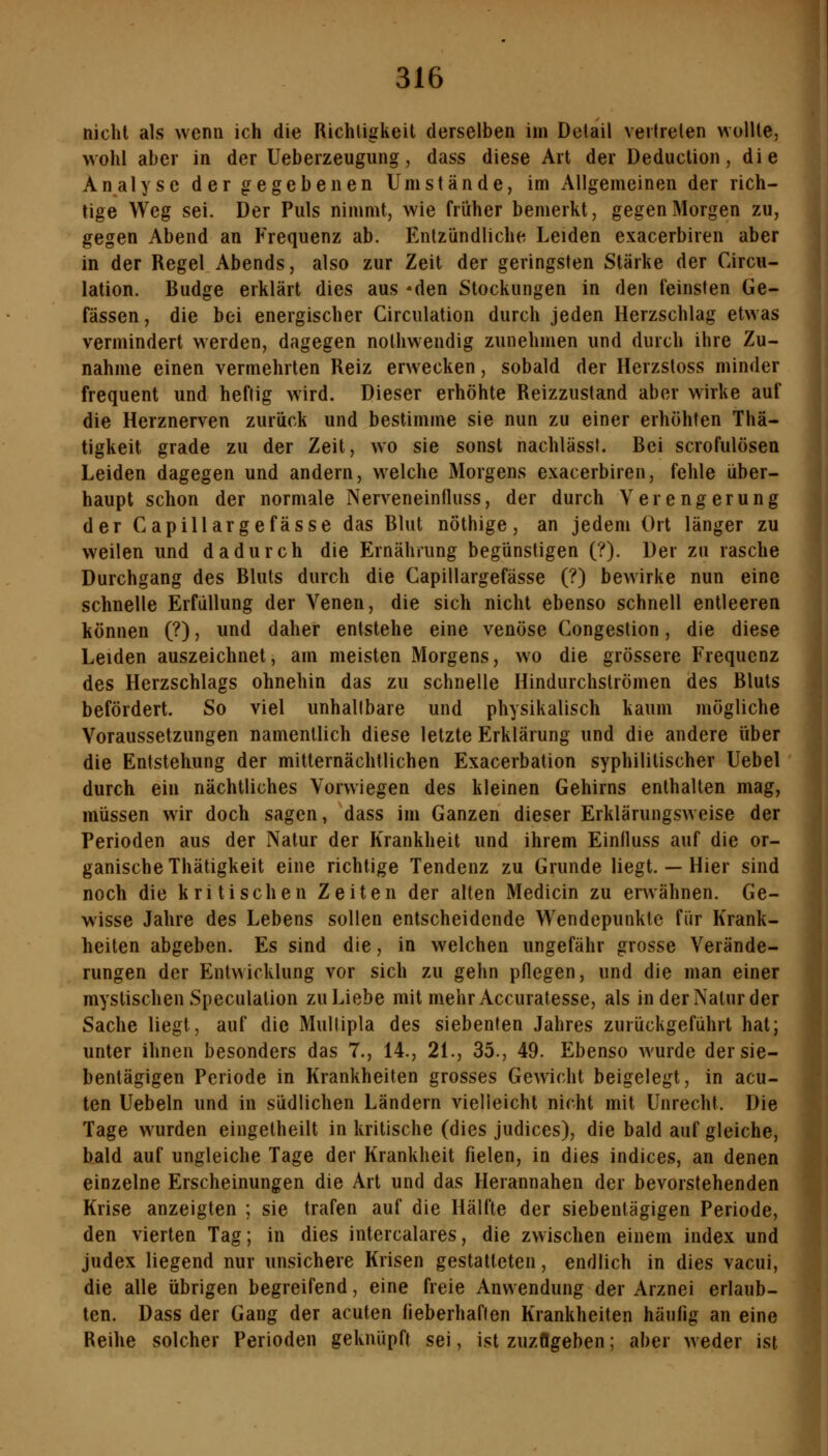 nicht als wenn ich die Richtigkeit derselben im Detail veitrelen wollte, wohl aber in der Ueberzeugung, dass diese Art der Deduction, die Analyse der gegebenen Umstände, im Allgemeinen der rich- tige Weg sei. Der Puls nimmt, wie friiher bemerkt, gegen Morgen zu, gegen Abend an Frequenz ab. Entzündliche Leiden exacerbiren aber in der Regel Abends, also zur Zeit der geringsten Stärke der Circu- lation. Budge erklärt dies aus -den Stockungen in den feinsten Ge- fässen, die bei energischer Circulation durch jeden Herzschlag etwas vermindert werden, dagegen nolhwendig zunehmen und durch ihre Zu- nahme einen vermehrten Reiz erwecken, sobald der Herzstoss minder frequent und heftig wird. Dieser erhöhte Reizzustand aber wirke auf die Herznerven zurück und bestimme sie nun zu einer erhöhten Thä- tigkeit grade zu der Zeit, wo sie sonst nachlässt. Bei scrofulösen Leiden dagegen und andern, welche Morgens exacerbiren, fehle über- haupt schon der normale Nerveneinfluss, der durch Verengerung der Capillargefasse das Blut nöthige, an jedem Ort länger zu weilen und dadurch die Ernährung begünstigen (?). Der zu rasche Durchgang des Bluts durch die Capillargefässe (?) bewirke nun eine schnelle Erfüllung der Venen, die sich nicht ebenso schnell entleeren können (?), und daher entstehe eine venöse Congestion, die diese Leiden auszeichnet, am meisten Morgens, wo die grössere Frequenz des Herzschlags ohnehin das zu schnelle Hindurchströmen des Bluts befördert. So viel unhaltbare und physikalisch kaum mögliche Voraussetzungen namentlich diese letzte Erklärung und die andere über die Entstehung der mitternächtlichen Exacerbation syphilitischer Uebel durch ein nächtliches Vorwiegen des kleinen Gehirns enthalten mag, müssen wir doch sagen, dass im Ganzen dieser Erklärungsweise der Perioden aus der Natur der Krankheit und ihrem Einfluss auf die or- ganische Thätigkeit eine richtige Tendenz zu Grunde liegt. — Hier sind noch die kritischen Zeiten der alten Medicin zu erwähnen. Ge- wisse Jahre des Lebens sollen entscheidende Wendepunkte für Krank- heiten abgeben. Es sind die, in welchen ungefähr grosse Verände- rungen der Entwicklung vor sich zu gehn pflegen, und die man einer mystischen Speculation zu Liebe mit mehr Accuratesse, als in der Natur der Sache liegt, auf die Multipla des siebenten Jahres zurückgeführt hat; unter ihnen besonders das 7., 14., 21., 35., 49. Ebenso wurde der sie- bentägigen Periode in Krankheiten grosses Gewicht beigelegt, in acu- ten Uebeln und in südlichen Ländern vielleicht nicht mit Unrecht. Die Tage wurden eingelheilt in kritische (dies judices), die bald auf gleiche, bald auf ungleiche Tage der Krankheit fielen, in dies indices, an denen einzelne Erscheinungen die Art und das Herannahen der bevorstehenden Krise anzeigten ; sie trafen auf die Hälfte der siebentägigen Periode, den vierten Tag; in dies intercalares, die zwischen einem index und judex liegend nur unsichere Krisen gestatteten, endlich in dies vacui, die alle übrigen begreifend, eine freie Anwendung der Arznei erlaub- ten. Dass der Gang der acuten fieberhaften Krankheiten häufig an eine Reihe solcher Perioden geknüpft sei, ist zuzögeben; aber weder ist I