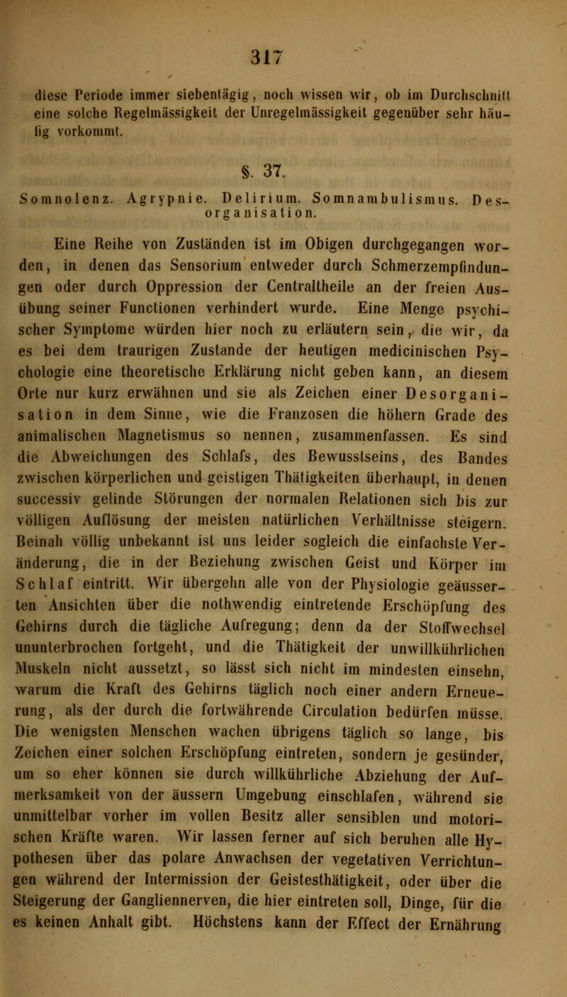 diese Periode immer siebentägig, noch wissen wir, ob im Durchsclinill eine solche Regelmässigkeit der Unregelmässigkeit gegenüber sehr häu- tig vorkommt. §. 37. Somnolenz. Agrypnie. Delirium. Somnambulismus. Des- organisation. Eine Reihe von Zuständen ist im Obigen durchgegangen wor- den, in denen das Sensorium entweder durch Schmerzempfindun- gen oder durch Oppression der Centraltheile an der freien Aus- übung seiner Functionen verhindert wurde. Eine Menge psychi- scher Symptome würden hier noch zu erläutern sein, die wir, da es bei dem traurigen Zustande der heutigen medicinischen Psy- chologie eine theoretische Erklärung nicht geben kann, an diesem Orte nur kurz erwähnen und sie als Zeichen einer Desorgani- sation in dem Sinne, wie die Franzosen die höhern Grade des animalischen Magnetismus so nennen, zusammenfassen. Es sind die Abweichungen des Schlafs, des Bewusslseins, des Bandes zwischen körperlichen und geistigen Thätigkeiten überhaupt, in denen successiv gelinde Störungen der normalen Relationen sich bis zur völligen Auflösung der meisten natürlichen Verhältnisse steit^ern. Beinah völlig unbekannt ist uns leider sogleich die einfachste Ver- änderung, die in der Beziehung zwischen Geist und Körper im Schlaf eintritt. Wir übergehn alle von der Physiologie geäusser- ten Ansichten über die nothwendig eintretende Erschöpfung des Gehirns durch die tägliche Aufregung; denn da der Stoffwechsel ununterbrochen fortgeht, und die Thätigkeit der unwillkührlichen Muskeln nicht aussetzt, so lässt sich nicht im mindesten einsehn warum die Kraft des Gehirns täglich noch einer andern Erneue- rung, als der durch die fortwährende Circulation bedürfen müsse. Die wenigsten Menschen wachen übrigens täglich so lange, bis Zeichen einer solchen Erschöpfung eintreten, sondern je gesünder, um so eher können sie durch willkührliche Abziehung der Auf- merksamkeit von der äussern Umgebung einschlafen, während sie unmittelbar vorher im vollen Besitz aller sensiblen und motori- schen Kräfte waren. Wir lassen ferner auf sich beruhen alle Hy- pothesen über das polare Anwachsen der vegetativen Verrichtun- gen während der Intermission der Geistesthätigkeit, oder über die Steigerung der Gangliennerven, die hier eintreten soll, Dinge, für die es keinen Anhalt gibt. Höchstens kann der Effect der Ernährung