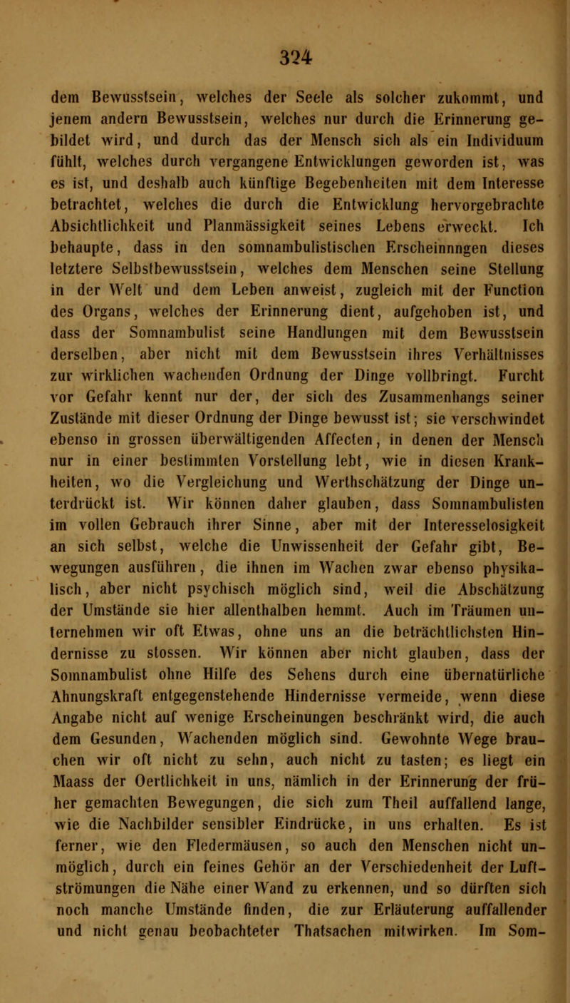 dem Bewusslsein, welches der Seele als solcher zukommt, und jenem andern Bewusslsein, welches nur durch die Erinnerung ge- bildet wird, und durch das der Mensch sich als ein Individuum fühlt, welches durch vergangene Entwicklungen geworden ist, was es ist, und deshalb auch künftige Begebenheiten mit dem Interesse betrachtet, welches die durch die Entwicklung hervorgebrachte Absichtlichkeit und Planmässigkeit seines Lebens erweckt. Ich behaupte, dass in den somnambulistischen Erscheinnngen dieses letztere Selbstbewusstsein, welches dem Menschen seine Stellung in der Welt und dem Leben anweist, zugleich mit der Function des Organs, welches der Erinnerung dient, aufgehoben ist, und dass der Somnambulist seine Handlungen mit dem Bewusslsein derselben, aber nicht mit dem Bewusslsein ihres Verhältnisses zur wirklichen wachenden Ordnung der Dinge vollbringt. Furcht vor Gefahr kennt nur der, der sich des Zusammenhangs seiner Zustände mit dieser Ordnung der Dinge bewusst ist; sie verschwindet ebenso in grossen überwältigenden Affecten, in denen der Mensch nur in einer bestimmten Vorstellung lebt, wie in diesen Krank- heiten, wo die Vergleichung und Werthschätzung der Dinge un- terdrückt ist. Wir können daher glauben, dass Somnambulisten im vollen Gebrauch ihrer Sinne, aber mit der Interesselosigkeit an sich selbst, welche die Unwissenheit der Gefahr gibt, Be- wegungen ausführen, die ihnen im Wachen zwar ebenso physika- lisch, aber nicht psychisch möglich sind, weil die Abschätzung der Umstände sie hier allenthalben hemmt. Auch im Träumen un- ternehmen wir oft Etwas, ohne uns an die beträchtlichsten Hin- dernisse zu stossen. Wir können aber nicht glauben, dass der Somnambulist ohne Hilfe des Sehens durch eine übernatürliche Ahnungskraft entgegenstehende Hindernisse vermeide, wenn diese Angabe nicht auf wenige Erscheinungen beschränkt wird, die auch dem Gesunden, Wachenden möglich sind. Gewohnte Wege brau- chen wir oft nicht zu sehn, auch nicht zu tasten; es liegt ein Maass der Oertlichkeit in uns, nämlich in der Erinnerung der frü- her gemachten Bewegungen, die sich zum Theil auffallend lange, wie die Nachbilder sensibler Eindrücke, in uns erhalten. Es ist ferner, wie den Fledermäusen, so auch den Menschen nicht un- möglich , durch ein feines Gehör an der Verschiedenheit der Luft- strömungen die Nähe einer Wand zu erkennen, und so dürften sich noch manche Umstände finden, die zur Erläuterung auffallender und nicht senau beobachteter Thatsachen mitwirken. Im Som-