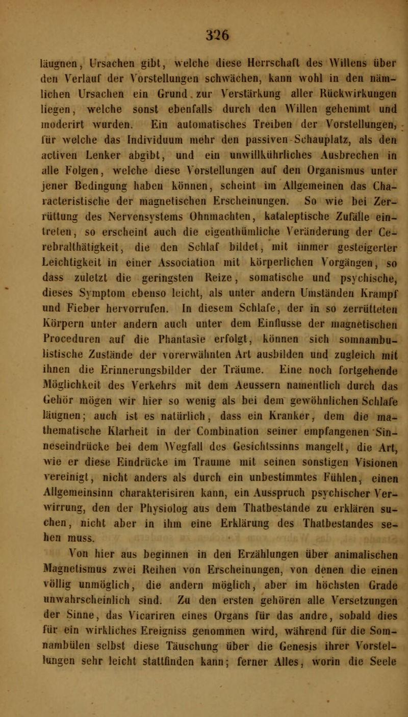 läugnen, Ursachen gibt, welche diese Herrschaft des Willens über den Verlauf der Vorstellungen schwächen, kann wohl in den näm- lichen Ursachen ein Grund. zur Verstärkung aller Rückwirkungen liegen, welche sonst ebenfalls durch den Willen gehemmt und moderirt wurden. Ein automatisches Treiben der Vorstellungen, für welche das Individuum mehr den passiven Schauplatz, als den activen Lenker abgibt, und ein unwillkührliches Ausbrechen in alle Folgen, welche diese VorstelluFigen auf den Organismus unter jener Bedingung haben können, scheint im Allgemeinen das Cha- racteristische der magnetischen Erscheinungen. So wie bei Zer- rüttung des Nervensystems Ohnmächten, kataleptische Zulalle ein- treten, so erscheint auch die eigenthümliche Veränderung der Ce- rebralthätigkeit, die den Schlaf bildet, mit immer gesteigerter Leichtigkeit in einer Association mit körperlichen Vorgängen, so dass zuletzt die geringsten Reize, somatische und psychische, dieses Symptom ebenso leicht, als unter andern Umständen Krampf und Heber hervorrufen. In diesem Schlafe, der in so zerrütteten Körpern unter andern auch unter dem Einflüsse der magnetischen Proceduren auf die Phantasie erfolgt, können sich somnambu- listische Zustände der vorerwähnten Art ausbilden und zugleich mit ihnen die Erinnerungsbilder der Träume. Eine noch fortgehende Möglichkeit des Verkehrs mit dem Aeussern namentlich durch das Gehör mögen wir hier so wenig als bei dem gewöhnlichen Schlafe läugnen; auch ist es natürlich, dass ein Kranker, dem die ma- thematische Klarheit in der Combination seiner empfangenen Sin- neseindrücke bei dem AVegfall des Gesichtssinns mangelt, die Art, wie er diese Eindrücke im Traume mit seinen sonstigen Visionen vereinigt, nicht anders als durch ein unbestimmtes Fühlen, einen Allgemeinsinn charakterisiren kann, ein Ausspruch psychischer A'er- wirrung, den der Physiolog aus dem Thatbestande zu erklären su- chen, nicht aber in ihm eine Erklärung des Thatbestandes se- hen muss. Von hier aus beginnen in den Erzählungen über animalischen Magnetismus zwei Reihen von Erscheinungen, von denen die einen völlig unmöglich, die andern möglich, aber im höchsten Grade unwahrscheinlich sind. Zu den ersten gehören alle Versetzungen der Sinne, das Vicariren eines Organs für das andre, sobald dies für ein wirkliches Ereigniss genommen wird, während für die Som- nambulen selbst diese Täuschung über die Genesis ihrer Vorstel- lungen sehr leicht stattfinden kann; ferner Alles, worin die Seele