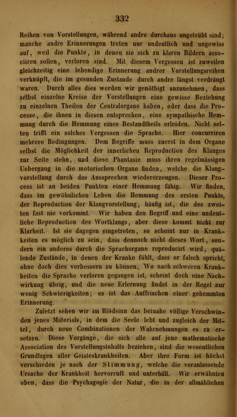 Reihen von Vorstellungen, während andre durchaus ungetrübt sind; manche andre Erinnerungen treten nur undeutlich und ungewiss auf, weil die Punkte, in denen sie sich zu klaren Bildern asso- ciiren sollen, verloren sind. Mit diesem Vergessen ist zuweilen gleichzeitig eine lebendige Erinnerung andrer Vorstellungsreihen verknüpft, die im gesunden Zustande durch andre längst verdrängt waren. Durch alles dies werden wir genöthigt anzunehmen, dass selbst einzelne Kreise der Vorstellungen eine gewisse Beziehung zu einzelnen Theilen der Centralorgane haben, oder dass die Pro- cesse, die ihnen in diesen entsprechen, eine sympathische Hem- mung durch die Hemmung eines Bestandtheils erleiden. Nicht sel- ten trifft ein solches Vergessen die Sprache. Hier concurriren mehrere Bedingungen. Dem Begriffe muss zuerst in dem Organe selbst die Möglichkeit der innerlichen Reproduction des Klanges zur Seite stehn, und diese Phantasie muss ihren regelmässigen Uebergang in die motorischen Organe finden, welche die Klang- vorstellung durch das Aussprechen wiedererzeugen. Dieser Pro- cess ist an beiden Punkten einer Hemmung fähig. Wir finden, dass im gewöhnlichen Leben die Hemmung des ersten Punkts, der Reproduction der Klangvorstellung, häufig ist, die des zwei- ten fast nie vorkommt. Wir haben den Begriff und eine undeut- liche Reproduction des Wortklangs, aber diese kommt nicht zur Klarheit. Ist sie dagegen eingetreten, so scheint nur in Krank- keiten es möglich zu sein, dass dennoch nicht dieses Wort, son- dern ein anderes durch die Sprachorgane reproducirt wird, quä- lende Zustände, in denen der Kranke fühlt, dass er falsch spricht, ohne doch dies verbessern zu können., Wo nach schworen Krank- heiten die Sprache verloren gegangen ist, scheint doch eine Nach- wirkung übrig, und die neue Erlernung findet in der Regel nur wenig Schwierigkeiten; es ist das Auffrischen einer gehemmten Erinnerung. Zuletzt sehen wir im Blödsinn das beinahe völlige Verschwin- den jenes Materials, in dem die Seele lebt und zugleich der Mit- tel, durch neue Combinationen der Wahrnehmungen es zu er- setzen. Diese Vorgänge, die sich alle auf jene mathematische Association des Vorstellungsinhalts beziehen, sind die wesentlichen Grundlagen aller Geisteskrankheiten. Aber ihre Form ist höchst verschieden je nach der Stimmung, welche die veranlassende Ursache der Krankheit hervorruft und unterhält. Wir erwähnten oben, dass die Psychagogie der Natur, die in der allmählichen