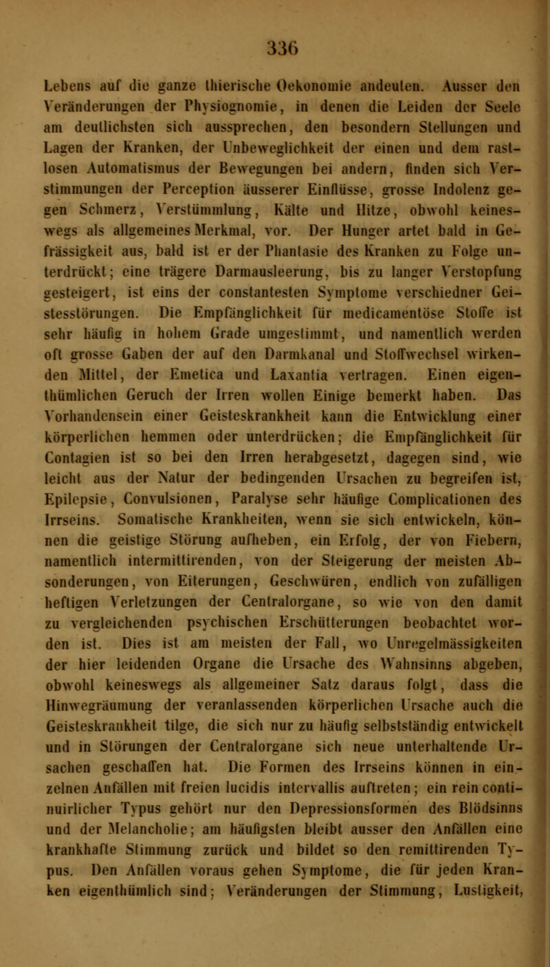 Lebens auf die ganze Ihierische Oekonomie andeuten. Ausser den Veränderungen der Physiognomie, in denen die Leiden der Seele am deullichsten sich aussprechen, den besondern Stellungen und Lagen der Kranken, der l'nbeweglichkeit der einen und dem rast- losen Automatismus der Bewegungen bei andern, finden sich Ver- stimmungen der Perception äusserer Einflüsse, grosse Indolenz ge- gen Schmerz, >'erstümmlung, Kälte und Hitze, obwohl keines- wegs als allgemeines Merkmal, vor. Der Hunger artet bald in Ge- frässigkeit aus, bald ist er der Phantasie des Kranken zu Folge un- terdrückt; eine trägere Darmausleerung, bis zu langer Verstopfung gesteigert, ist eins der constanlesten Symptome verschiedner Gei- stesstörungen. Die Empfänglichkeit für medicamentöse Stoffe ist sehr häufig in hohem Grade umgestimmt, und namentlich werden oft grosse Gaben der auf den DarniKanal und Stoffwechsel wirken- den Mittel, der Emetica und Laxantia vertragen. Einen eigen- thümlichen Geruch der Irren wollen Einige bemerkt haben. Das Vorhandensein einer Geisteskrankheit kann die Entwicklung einer körperlichen hemmen oder unterdrücken; die Empränglichkeit für Contagien ist so bei den Irren herabgesetzt, dagegen sind, wie leicht aus der Natur der bedingenden Ursachen zu begreifen ist, Epilepsie, Convulsionen, Paralyse sehr häufige Complicationen des Irrseins. Somatische Krankheiten, wenn sie sich entwickeln, kön- nen die geistige Störung aufheben, ein Erfolg, der von Fiebern, namentlich intermittirenden, von der Steigerung der meisten Ab- sonderungen, von Eilerungen, Geschwüren, endlich von zufälligen heftigen Verletzungen der Centralorgane, so wie von den damit zu vergleichenden psychischen Erschütterungen beobachtet wor- den ist. Dies ist am meisten der Fall, wo Unregelmässigkeiten der hier leidenden Organe die Ursache des Wahnsinns abgeben, obwohl keineswegs als allgemeiner Satz daraus folgt, dass die Hinwegräumung der veranlassenden körperlichen Ursache auch die Geisteskrankheit tilge, die sich nur zu häufig selbstständig entwickelt und in Störungen der Centralorgane sich neue unterhaltende Ur- sachen geschaffen hat. Die Formen des Irrseins können in ein- zelnen Anfällen mit freien lucidis intcrvallis auftreten; ein rein conti- nuirlicher Typus gehört nur den Depressionsformen des Blödsinns und der Melancholie; am häufigsten bleibt ausser den Anfällen eine krankhafte Stimmung zurück und bildet so den remittirenden Ty- pus. Den Anfällen voraus gehen Symptome, die für jeden Kran- ken eigenthümlich sind: Veränderungen der Stimmung, Lustigkeit,