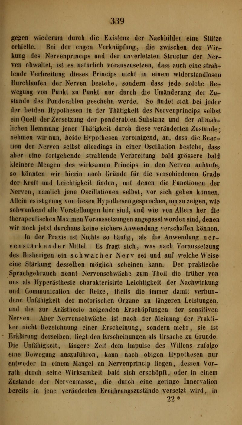 gegen wiederum durch die Existenz der Nachbilder eine Stütze erhielte. Bei der engen Verknüpfung, die zwischen der Wir- kung des Nervenprincips und der unverletzten Struclur der Ner- ven obwaltet, ist es natürlich vorauszusetzen, dass auch eine strah- lende Verbreitung dieses Princips nicht in einem widerstandlosen Durchlaufen der Nerven bestehe, sondern dass jede solche Be- wegung von Punkt zu Punkt nur durch die Umänderung der Zu- stände des Ponderablen geschehn werde. So findet sich bei jeder der beiden Hypothesen in der Thätigkeit des Nervenprincips selbst ein Quell der Zersetzung der ponderablen Substanz und der allmäh- lichen Hemmung jener Thätigkeit durch diese veränderten Zustände; nehmen wir nun, beide Hypothesen vereinigend, an, dass die Reac- tion der Nerven selbst allerdings in einer Oscillation bestehe, dass aber eine fortgehende strahlende Verbreitung bald grössere bald kleinere Mengen des wirksamen Princips in den Nerven anhäufe, so könnten wir hierin noch Gründe für die verschiedenen Grade der Kraft und Leichtigkeit finden, mit denen die Functionen der Nerven, nämlich jene Oscillationen selbst, vor sich gehen können. Allein es ist genug von diesen Hypothesen gesprochen, um zu zeigen, wie schwankend alle Vorstellungen hier sind, und wie von Alters her die therapeutischen Maximen Voraussetzungen angepasst worden sind, denen wir noch jetzt durchaus keine sichere Anwendung verschaffen können. In der Praxis ist Nichts so häufig, als die Anwendung ner- venstärkender Mittel. Es fragt sich, was nach Voraussetzung des Bisherigen ein schwacher Nerv sei und auf welche Weise eine Stärkung desselben möglich scheinen kann. Der praktische Sprachgebrauch nennt Nervenschwäche zum Theil die früher von uns als Hyperästhesie charakterisirte Leichtigkeit der Nachwirkung und Communication der Reize, theils die immer damit verbun- dene Unfähigkeit der motorischen Organe zu längeren Leistungen, und die zur Anästhesie neigenden Erschöpfungen der sensitiven Nerven. Aber Nervenschwäche ist nach der Meinung der Prakti- ker nicht Bezeichnung einer Erscheinung, sondern mehr, sie ist Erklärung derselben, liegt den Erscheinungen als Ursache zu Grunde. Die Unfähigkeit, längere Zeit dem Impulse des Willens zufolge eine Bewegung auszuführen, kann nach obigen Hypothesen nur entweder in einem Mangel an Nervenprincip liegen, dessen Vor- rath durch seine Wirksamkeit bald sich erschöpft, oder in einem Zustande der Nervenmasse, die durch eine geringe Innervation bereits in jene veränderten Ernährungszustände versetzt wird, in 22*