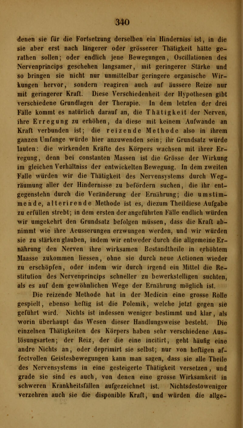 denen sie für die Fortsetzung derselben ein Hinderniss ist, in die sie aber erst nach längerer oder grösserer Thätigkeit hätte ge- rathen sollen; oder endlich jene Bewegungen, Oscillationen des Nervenprincips geschehen langsamer, mit geringerer Stärke und so bringen sie nicht nur unmittelbar geringere organische Wir- kungen hervor, sondern reagiren auch auf äussere Reize nur mit geringerer Kraft. Diese Verschiedenheit der Hypothesen gibt verschiedene Grundlagen der Therapie. In dem letzten der drei Fälle kommt es natürlich darauf an, die Thätigkeit der Nerven, ihre Erregung zu erhöhen, da diese mit keinem Aufwände an Kraft verbunden ist; die reizende Methode also in ihrem ganzen Umfange würde hier anzuwenden sein; ihr Grundsatz würde lauten: die wirkenden Kräfte des Körpers wachsen mit ihrer Er- regung, denn bei constanten Massen ist die Grösse der Wirkung im gleichen Verhältniss der entwickelten Bewegung. In dem zweiten Falle würden wir die Thätigkeit des Nervensystems durch Weg- räumung aller der Hindernisse zu befördern suchen, die ihr ent- gegenstehn durch die Veränderung der Ernährung; die umstim- mende, alterirende Methode ist es, diezum Theildiese Aufgabe zu erfüllen strebt; in dem ersten der angeführten Fälle endlich würden wir umgekehrt den Grundsatz befolgen müssen, dass die Kraft ab- nimmt wie ihre Aeusserungen erzwungen werden, und wir würden sie zu stärken glauben, indem wir entweder durch die allgemeine Er- nährung den Nerven ihre wirksamen Bcstandtheile in erhöhtem Maasse zukommen Hessen, ohne sie durch neue Actionen wieder zu erschöpfen, oder indem wir durch irgend ein Mittel die Re- stitution des Nervenprincips schneller zu bewerkstelligen suchten, als es auf dem gewöhnlichen Wege der Ernährung möglich ist. Die reizende Methode hat in der Medicin eine grosse Rolle gespielt, ebenso heftig ist die Polemik, welche jetzt gegen sie geführt wird. Nichts ist indessen weniger bestimmt und klar, als worin überhaupt das Wesen dieser Handlungsweise besteht. Die einzelnen Thätigkeiten des Körpers haben sehr verschiedene Aus- lösungsarten; der Reiz, der die eine incitirt, geht häufig eine andre Nichts an, oder deprimirt sie selbst; nur von heftigen af- fectvollen Geistesbewegungen kann man sagen, dass sie alle Theile des Nervensystems in eine gesteigerte Thätigkeit versetzen, und grade sie sind es auch, von denen eine grosse Wirksamkeit in schweren Krankheitsfällen aufgezeichnet ist. Nichtsdestoweniger verzehren auch sie die disponible Kraft, und würden die allge-