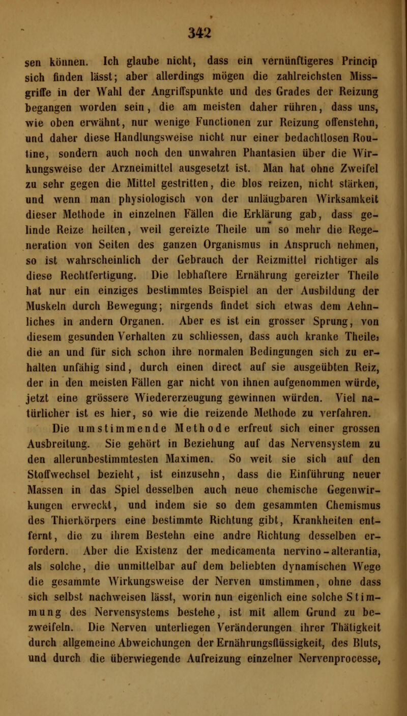 sen können. Ich glaube nicht, dass ein vernünftigeres Princip sich finden lässt; aber allerdings mögen die zahlreichsten Miss- griffe in der Wahl der Angriffspunkte und des Grades der Reizung begangen worden sein , die am meisten daher rühren, dass uns, wie oben envähnt, nur wenige Functionen zur Reizung offenstehn, und daher diese Handlungsweise nicht nur einer bedachllosen Rou- tine, sondern auch noch den unwahren Phantasien über die Wir- kungsweise der Arzneimittel ausgesetzt ist. Man hat ohne Zweifel zu sehr gegen die Mittel gestritten, die blos reizen, nicht stärken, und wenn man physiologisch von der unläugbaren Wirksamkeit dieser Methode in einzelnen Fällen die Erklärung gab, dass ge- linde Reize heilten, weil gereizte Theile um so mehr die Rege- neration von Seiten des ganzen Organismus in Anspruch nehmen, so ist wahrscheinlich der Gebrauch der Reizmittel richtiger als diese Rechtfertigung. Die lebhaftere Ernährung gereizter Theile hat nur ein einziges bestimmtes Beispiel an der Ausbildung der Muskeln durch Bewegung; nirgends findet sich etwas dem Aehn- liches in andern Organen. Aber es ist ein grosser Sprung, von diesem gesunden Verhalten zu schliessen, dass auch kranke Theilej die an und für sich schon ihre normalen Bedingungen sich zu er- halten unfähig sind, durch einen direct auf sie ausgeübten Reiz, der in den meisten Fällen gar nicht von ihnen aufgenommen würde, jetzt eine grössere Wiedererzeugung gewinnen würden. Viel na- türlicher ist es hier, so wie die reizende Methode zu verfahren. Die umstimmende Methode erfreut sich einer grossen Ausbreitung. Sie gehört in Beziehung auf das Nervensystem zu den allerunbestimmtesten Maximen. So weit sie sich auf den Stoffwechsel bezieht, ist einzusehn, dass die Einführung neuer Massen in das Spiel desselben auch neue chemische Gegenwir- kungen erweckt, und indem sie so dem gesammten Chemismus des Thierkörpers eine bestimmte Richtung gibt, Krankheiten ent- fernt, die zu ihrem Bestehn eine andre Richtung desselben er- fordern. Aber die Existenz der medicamenta nervino-alterantia, als solche, die unmittelbar auf dem beliebten dynamischen Wege die gesammte Wirkungsweise der Nerven umstimmen, ohne dass sich selbst nachweisen lässt, worin nun eigenlich eine solche Stim- mung des Nervensystems bestehe, ist mit allem Grund zu be- zweifeln. Die Nerven unterliegen Veränderungen ihrer Thäligkeit durch allgemeine Abweichungen der Ernährungsflüssigkeit, des Bluts, und durch die überwiegende Aufreizung einzelner Nervenprocesse,