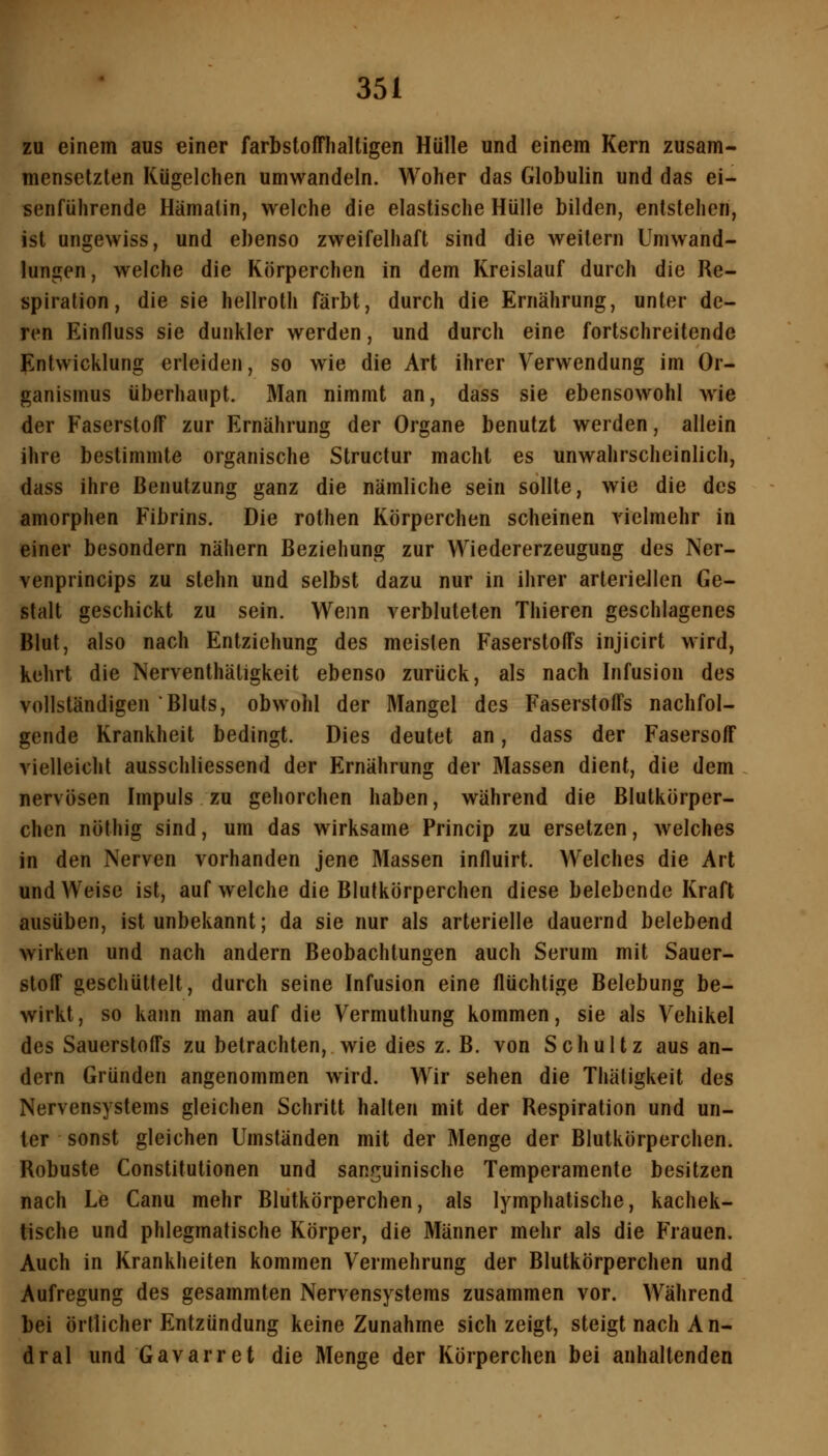 zu einem aus einer farbstofflialtigen Hülle und einem Kern zusam- mensetzten Kügelchen umwandeln. Woher das Globulin und das ei- senführende Hämalin, welche die elastische Hülle bilden, entstehen, ist ungewiss, und ebenso zweifelhaft sind die weitern Umwand- lungen, welche die Körperchen in dem Kreislauf durch die Re- spiration, die sie hellroth färbt, durch die Ernährung, unter de- ren Einfluss sie dunkler werden, und durch eine fortschreitende Jintwicklung erleiden, so wie die Art ihrer Verwendung im Or- ganismus überhaupt. Man nimmt an, dass sie ebensowohl wie der Faserstoff zur Ernährung der Organe benutzt werden, allein ihre bestimmte organische Structur macht es unwahrscheinlich, dass ihre Benutzung ganz die nämliche sein sollte, wie die des amorphen Fibrins. Die rothen Körperchen scheinen vielmehr in einer besondern nähern Beziehung zur Wiedererzeugung des Ner- venprincips zu stehn und selbst dazu nur in ihrer arteriellen Ge- stalt geschickt zu sein. Wenn verbluteten Thieren geschlagenes Blut, also nach Entziehung des meisten Faserstoffs injicirt wird, kehrt die Nerventhäligkeit ebenso zurück, als nach Infusion des vollständigen Bluts, obwohl der Mangel des Faserstoffs nachfol- gende Krankheit bedingt. Dies deutet an, dass der Fasersoff vielleicht ausschliessend der Ernährung der Massen dient, die dem nervösen Impuls zu gehorchen haben, während die Blutkörper- chen nöthig sind, um das wirksame Princip zu ersetzen, welches in den Nerven vorhanden jene Massen influirt. Welches die Art und Weise ist, aufweiche die Blutkörperchen diese belebende Kraft ausüben, ist unbekannt; da sie nur als arterielle dauernd belebend wirken und nach andern Beobachtungen auch Serum mit Sauer- stoff geschüttelt, durch seine Infusion eine flüchtige Belebung be- wirkt , so kann man auf die Vermuthung kommen, sie als Vehikel des Sauerstoffs zu betrachten, wie dies z. B. von Schultz aus an- dern Gründen angenommen wird. Wir sehen die Thätigkeit des Nervensystems gleichen Schritt halten mit der Respiration und un- ter sonst gleichen Umständen mit der Menge der Blutkörperchen. Robuste Constitutionen und sanguinische Temperamente besitzen nach Le Canu mehr Blutkörperchen, als lymphatische, kachek- tische und phlegmatische Körper, die Männer mehr als die Frauen. Auch in Krankheiten kommen Vermehrung der Blutkörperchen und Aufregung des gesammten Nervensystems zusammen vor. Während bei örtlicher Entzündung keine Zunahme sich zeigt, steigt nach An- dral und Gavarret die Menge der Körperchen bei anhaltenden